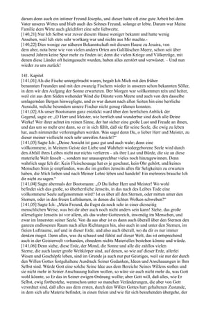 darum denn auch ein intimer Freund Josephs, und dieser hatte oft eine gute Arbeit bei dem
Vater unseres Wirtes und blieb auch des Sohnes Freund, solange er lebte. Darum war Meine
Familie dem Wirte auch gleichfort eine sehr liebwerte.
[140,21] Nur Ich Selbst war zuvor diesem Hause weniger bekannt und hatte wenig
Ansehen, weil Ich stets sehr wortkarg war und nichts aus Mir machte.-
[140,22] Dies wenige zur näheren Bekanntschaft mit diesem Hause zu Jesaira, von
dem aber, nota bene wie von vielen andern Orten am Galiläischen Meere, schon seit über
tausend Jahren keine Spur mehr zu finden ist; denn die vielen Kriege und Völkerzüge, mit
denen diese Länder oft heimgesucht wurden, haben alles zerstört und verwüstet. – Und nun
wieder zu uns zurück!

141. Kapitel
[141,01] Als die Fische untergebracht waren, begab Ich Mich mit den früher
benannten Freunden und mit den zwanzig Fischern wieder in unseren schon bekannten Söller,
in dem wir den Aufgang der Sonne erwarteten. Der Morgen war vollkommen rein und heiter,
weil ein aus dem Süden wehender Wind die Dünste vom Meere und auch von den dasselbe
umlagernden Bergen hinwegfegte, und es war darum nach allen Seiten hin eine herrliche
Aussicht, welche besonders unsere Fischer nicht genug rühmen konnten.
[141,02] Als unser Bootsmann ganz entzückt ward über den herrlichen Anblick der
Gegend, sagte er: „O Herr und Meister, wie herrlich und wunderbar sind doch alle Deine
Werke! Wer ihrer achtet im reinen Sinne, der hat sicher eine große Lust und Freude an ihnen,
und das um so mehr erst dann, so er in sich fühlt, daß sie für seine Seele, die ewig zu leben
hat, auch nimmerdar verlorengehen werden. Was sagst denn Du, o lieber Herr und Meister, zu
dieser meiner vielleicht noch sehr unreifen Ansicht?“
[141,03] Sagte Ich: „Deine Ansicht ist ganz gut und auch wahr; denn eine
vollkommene, in Meinem Geiste der Liebe und Wahrheit wiedergeborene Seele wird durch
den Abfall ihres Leibes nicht nur nichts verlieren – als ihre Last und Bürde, die sie an diese
materielle Welt fesselt –, sondern nur unaussprechbar vieles noch hinzugewinnen. Denn
wahrlich sage Ich dir: Kein Fleischesauge hat es je geschaut, kein Ohr gehört, und keines
Menschen Sinn je empfunden, was die im großen Jenseits alles für Seligkeiten zu erwarten
haben, die Mich lieben und nach Meiner Lehre leben und handeln! Ein mehreres brauche Ich
dir nicht zu sagen.“
[141,04] Sagte abermals der Bootsmann: „O Du lieber Herr und Meister! Wo wohl
befindet sich das große, so überherrliche Jenseits, in das nach des Leibes Tode eine
vollkommene Seele aufgenommen wird? Ist es über all den Sternen, oder mitten unter den
Sternen, oder in den freien Lufträumen, in denen die lichten Wolken schweben?“
[141,05] Sagte Ich: „Mein Freund, du fragst da noch sehr in einer diesseitig
menschlichen Weise, was bei dir aber auch noch nicht anders sein kann! Siehe, das große
allerseligste Jenseits ist vor allem, als das wahre Gottesreich, inwendig im Menschen, und
zwar im Innersten seiner Seele. Von da aus aber ist es dann auch überall über den Sternen den
ganzen endlosesten Raum nach allen Richtungen hin, also auch in und unter den Sternen, im
freien Luftraume, auf und in dieser Erde, und also auch überall, wo du dir es nur immer
denken magst. Denn alles, was du schaust und fühlst auf dieser Welt, das ist entsprechend
auch in der Geisterwelt vorhanden, ohnedem nichts Materielles bestehen könnte und würde.
[141,06] Denn siehe, diese Erde, der Mond, die Sonne und alle die zahllos vielen
Sterne, die auch lauter große Weltkörper sind, auf denen, so wie auf dieser Erde, allerlei
Wesen und Geschöpfe leben, sind im Grunde ja auch nur pur Geistiges, weil sie nur der durch
den Willen Gottes festgehaltene Ausdruck Seiner Gedanken, Ideen und Anschauungen in Ihm
Selbst sind. Würde Gott eine solche Seine Idee aus dem Bereiche Seines Willens stoßen und
sie nicht mehr in Seiner Anschauung halten wollen, so wäre sie auch nicht mehr da, was Gott
wohl könnte, so Er das in Seiner ewigen Ordnung wollte; aber Gott will, daß alles, wie Er
Selbst, ewig fortbestehe, wennschon unter so manchen Veränderungen, die aber von Gott
verordnet sind, daß alles aus dem ersten, durch den Willen Gottes hart gehaltenen Zustande,
in dem sich alle Materie befindet, in einen freien und wie für sich bestehenden übergehe, der
 
