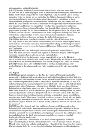 eben der geistige und gottähnliche ist.
[141,07] Wenn du im Geiste Gottes in deiner Seele vollendet sein wirst, dann wirst
du auch alles das in einem verjüngten Maße in dir selbst zur Beschauung und zum Gebrauche
haben, was Gott von Ewigkeit her im endlosest größten Maße in Sich hat. Und so wirst du
auch diese Erde, wie sie nun ist, wie sie in allen den früheren Bestandsperioden war und in
den künftigen bis an ihr materielles Ende sein wird und darüber ewig hinaus in ihrem
unveränderbaren geistigen und reinsten Zustande fortbestehen wird, und ebenso auch den
Mond, die Sonne und alle die endlos vielen andern Weltkörper unbeschreibbar klarer schauen
und sie auch vom kleinsten bis zum größten verstehen denn nun mit deinen trüben und
unvollkommenen Sinnen, die dem Menschen eben darum leiblich trüb und unvollkommen
gegeben sind, damit sie ihn zur inneren Denk- und Suchtätigkeit in einem fort nötigen, weil
der Seele, die dem Urlichte Gottes verwandt ist, nichts lästiger und unerträglicher ist als die
Trübheit und Unbestimmtheit in allem, was sie eben nur durch des Leibes trübe und
unvollkommene Sinne wahrnimmt und kaum der Außenrinde nach erkennt.
[141,08] Die Seele sehnt sich also in einem fort nach der vollen Wahrheit und denkt
und fragt und sucht denn auch ebenso ununterbrochen; und in dieser Seelentätigkeit besteht
denn auch das fortwährend wachsende Zunehmen der Erweckung und Stärkung des inneren
geistigen Sinnes, sowohl in bezug des Schauens, Hörens und Wahrnehmens, als des Fühlens
und Empfindens.
[141,09] Würde aber eine Seele sogleich mit dem vollgeweckten inneren Sinne in
diese Welt treten, so würde sie denn auch sogleich in eine vollste Trägheit und Untätigkeit
versinken, was dann ebensoviel wäre, als hätte sie kein Leben.
[141,10] Die Seligkeit des Lebens aber besteht hauptsächlich ja nur in der Tätigkeit,
und so ist es der Seele nützlicher, daß sie sich in aller Tätigkeit übe, als daß sie sich gleichfort
in aller Klarheit des inneren Wahrnehmens nach allen Richtungen des Lebens hin befände.
[141,11] Wenn du dieses alles wohl überdenkst, so wirst du dadurch schon zu einer
großen Klarheit in dir gelangen und wirst vieles begreifen, was dir bis jetzt unbegreiflich
war.“

142. Kapitel
[142,01] Sagte darauf ein anderer aus der Zahl der Fischer: „O Herr und Meister, Du
sagtest, daß es da keiner Seele etwas nütze, so sie gleich bei ihrem Eintritt in diese Welt sich
in aller inneren Klarheit befände, weil sie für uns nun wohlbegreiflichermaßen in alle Trägheit
und vollste Untätigkeit verfiele; denn so jemand etwas Kostbares verloren hat, da wird er es
sicher so lange suchen, bis er es möglicherweise wiederfindet, – und so sucht die Seele denn
das durch ihre trüben Außensinne verlorene innere Klarlicht. So sie aber diesen höchsten
Lebensschatz wird gefunden haben, wie wird es dann mit ihrer ferneren Tätigkeit aussehen?
Denn so ein Mensch das, was er verloren hatte, glücklicherweise wiedergefunden hat, so hat
dann sein Suchen und somit seine Tätigkeit doch sicher ein Ende! Und so dürfte dann eine
Seele, so sie durch ihre Suchtätigkeit das im Vollmaße gefunden hat, was sie gesucht hatte,
dann ja wieder in alle Trägheit und Untätigkeit versinken; wenn aber das, da wäre sie als ein
völlig untätiges Wesen ja von neuem wieder wie tot, und das könnte ihr wahrlich zu keiner
besonderen Seligkeit dienlich sein. In diesem Stücke, o Herr und Meister, bin ich noch etwas
im unklaren.“
[142,02] Sagte Ich: „Freund, weil eben im klarsten Schauen und Erkennen die wahre
Lebensseligkeit nicht besteht, sondern nur in der stets zu steigernden Liebtätigkeit, darum
muß denn auch eine jede Seele sich diese zuvor zum einzigen Lebenselemente machen,
ohnedem sie niemals zur inneren Lebensklarheit gelangen kann; denn die Liebtätigkeit ist ein
inneres Lebensfeuer, das durch seine stets zunehmende Regewerdung zu einer hell
leuchtenden Flamme werden muß.
[142,03] Ist aber dieses Lebenselement in der Seele vollwach geworden, so daß die
Seele also selbst ganz zu diesem Lebenselement wird – was soviel sagen will als: der ganze
Mensch ist im Geiste neu- und also wiedergeboren –, dann bleibt die Seele trotz ihrer inneren
Klarheit, die eine Folge der bis auf die möglich höchste Stufe gesteigerten Liebtätigkeit ist,
 