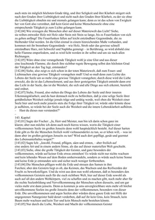 auch stets im möglich höchsten Grade tätig, und ihre Seligkeit und ihre Klarheit steigert sich
nach den Graden ihrer Liebtätigkeit und nicht nach den Graden ihrer Klarheit, zu der sie ohne
die Liebtätigkeit ohnehin nie und niemals gelangen kann; denn es ist das schon von Ewigkeit
her von Gott also verordnet, daß kein Geist und keine Menschenseele ohne eine
entsprechende Tätigkeit je zum Lichte gelangen kann.
[142,04] Wie erzeugen die Menschen aber auf dieser Materiewelt das Licht? Siehe,
sie reiben entweder Holz mit Holz oder Stein mit Stein so lange, bis es Feuerfunken von sich
zu geben anfängt! Die Feuerfunken fallen auf leicht entzündbare Gegenstände, die zu
bleibender Glut werden. Ist die Glut einmal in einem hinreichenden Maße vorhanden, und
kommen mit ihr brennbare Gegenstände – wie Holz, Stroh oder das gewisse schnell
entzündbare Harz, mit Schwefel und Naphtha gemengt – in Berührung, so wird alsbald eine
helle Flamme emporlodern, und es wird licht werden in ihr selbst und um sie nach allen
Richtungen.
[142,05] Wäre ohne eine vorangehende Tätigkeit wohl je eine Glut und aus dieser
eine leuchtende Flamme, die durch ihre sichtbar regste Bewegung selbst den höchsten Grad
der Tätigkeit an den Tag legt, entstanden?
[142,06] Siehe, also zeigt es sich schon in der toten Materiewelt, daß zum Feuer- und
Lichtmachen eine gewisse Tätigkeit vorangehen muß! Und so muß denn zum Lichte des
Lebens der Seele um so mehr eine gewisse Tätigkeit vorangehen; durch diese wird die Liebe
erweckt, die da ist das Lebenselement, und aus ihrer gesteigerten Tätigkeit entsteht dann erst
das Licht in der Seele, das ist die Weisheit, die sich und alle Dinge aus sich erkennt, beurteilt
und ordnet.
[142,07] Siehe, Freund, also stehen die Dinge des Lebens der Seele und ihrer inneren
Erkennungsklarheit, und du hast demnach nicht zu befürchten, daß je eine selige Seele ihrer
gottähnlichen Weisheit zufolge jemals träge und untätig werde, weil eben die Weisheit einer
Seele hier und noch mehr jenseits stets die Folge ihrer Tätigkeit ist; würde oder könnte diese
je aufhören, so würde bei der Seele auch die Weisheit und die innere Lebensklarheit aufhören.
− Hast du dieses nun verstanden?“
−
143. Kapitel
[143,01] Sagte der Fischer: „Ja, Herr und Meister, nun bin ich darin schon ganz im
klaren; aber nun möchte ich denn auch noch hierzu wissen, worin die Tätigkeit einer
vollkommenen Seele im großen Jenseits denn wohl hauptsächlich besteht. Auf dieser harten
Erde gibt es für die Menschen freilich wohl vieltausenderlei zu tun, so er leben will, – was ist
dann aber im großen geistigen Jenseits zu tun? Wird auch dort gepflügt, gesät und geerntet
des Lebensunterhaltes wegen?“
[143,02] Sagte Ich: „Jawohl, Freund, pflügen, säen und ernten, – aber freilich auf
eine andere Art und in einem andern Sinne, als das auf dieser materiellen Welt geschieht.
[143,03] Siehe, ohne die große Tätigkeit der Geister, und ganz besonders der
vollkommenen, würde auf keiner Erde etwas entstehen! Es würde nicht nur nichts wachsen
und kein lebendes Wesen auf dem Boden umherwandeln, sondern es würde auch keine Sonne
und keine Erde je entstanden sein und sicher noch weniger fortbestehen.
[143,04] Die Menschen pflügen wohl die Erde und streuen den Samen in ihre
Furchen; aber den Geistern liegt es ob, das Keimen, das Wachsen und das Reifwerden der
Frucht zu bewerkstelligen. Und du wirst aus dem nun wohl erkennen, daß es besonders den
vollkommenen Geistern auch für die euch sichtbare Welt, hier auf dieser Erde sowohl als
auch auf all den andern Weltkörpern, viel zu schaffen und zu machen gibt, noch mehr aber für
die rechte Seelenbildung und Vervollkommnung der Menschen schon diesseits, und um gar
vieles mehr erst dann jenseits. Denn es kommen ja ums unvergleichbare stets mehr oft höchst
unvollkommene Seelen ins große Jenseits denn der vollkommenen, besonders von dieser
Erde. Die unvollkommenen und argen Seelen aber würden diese ganze Erde mit Hilfe der
ungegorenen Naturgeister bald derart verderben, daß auf ihr kein Gras, kein Strauch, kein
Baum mehr wachsen und kein Tier und kein Mensch mehr bestehen könnte.
[143,05] Nur durch die Liebe, Weisheit und Macht der vollkommenen Geister
 