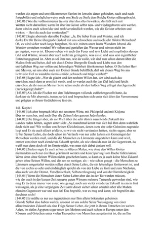 werden die argen und unvollkommenen Seelen im Jenseits daran gehindert, nach und nach
fortgebildet und möglicherweise auch von Stufe zu Stufe dem Reiche Gottes nähergebracht.
[143,06] Wie die vollkommenen Geister aber das alles bewirken, das läßt sich mit
Worten nicht darstellen; wenn ihr aber im Geiste selbst neu- und wiedergeboren sein werdet,
dann wird es euch schon klar und wohlverständlich werden, wie die Geister arbeiten und
wirken. – Hast du auch das verstanden?“
[143,07] Sagte abermals derselbe Fischer: „Ja, Du lieber Herr und Meister, und ich
danke Dir für Deine übergroße Geduld mit uns schwachen und noch sehr blöden Menschen!
Oh, es wird sicher noch lange hergehen, bis wir, mitten unter lauter Wundern lebend, die
Wunder verstehen werden! Wir sehen und genießen das Wasser und wissen nicht im
geringsten, was es ist. Ebenso sehen wir auch das Feuer und sein Licht und empfinden dessen
Glut und Wärme, wissen aber auch nicht im geringsten, was es ist, und was sein eigentlicher
Entstehungsgrund ist. Aber es sei ihm nun, wie da wolle, wir sind nun schon darum über die
Maßen froh und heiter, daß wir durch Deine übergroße Gnade und Liebe nun den
untrüglichen Weg zur vollen und lebendigen Wahrheit überkommen haben. O Du lieber Herr
und Meister, sei uns aber auch mit Deiner Gnade behilflich, daß wir diesen Weg bis ans
lichtvolle Ziel zu wandeln niemals müde, schwach und träge werden!“
[143,08] Sagte Ich: „Wer da glaubt und den rechten Willen hat, der wird auch das
erreichen, nach dem er ernstlich strebt; und so werdet auch ihr das Ziel bald und leicht
erreichen, da ihr nun an Meiner Seite schon mehr als den halben Weg eifrigst durchgemacht
(zurückgelegt) habt!“
[143,09] Als Ich die Fischer mit den Belehrungen vollends zufriedengestellt hatte, da
dankten sie Mir abermals, traten zurück und besprachen sich unter sich über das Vernommene
und prägten es ihrem Gedächtnisse fest ein.

144. Kapitel
[144,01] Ich aber besprach Mich mit unserem Wirte, mit Philopold und mit Kisjona
über so manches, und auch über die Zukunft des ganzen Judenlandes.
[144,02] Die Jünger aber, als sie Mich über die sehr düster aussehende Zukunft des
Landes reden hörten, sagten unter sich: „So manchmal kennt man sich bei Ihm denn wahrlich
doch nicht aus! Wir wollen von Seinen Gleichnissen, denen stets ein tiefer Geistsinn zugrunde
liegt und Er sie auch allzeit erklärte, so wir sie nicht verstanden hatten, nichts sagen; aber so
Er bei Seiner Lehre, die doch schon im Verlaufe von nur zehn Jahren ein Gemeingut der
Menschen werden muß, und die die Menschen zu Lämmern umgestalten kann und wird,
immer von einer noch elenderen Zukunft spricht, als wie elend da nun ist die Gegenwart, da
weiß man denn doch oft im Ernste nicht, was man sich dabei denken soll.
[144,03] Zudem sagte Er auch schon zu öfteren Malen, wie ohne den Willen Gottes
niemandem auch nur ein Haar gekrümmt werden und kein Sperling vom Dache fallen könne.
Wenn denn ohne Seinen Willen nichts geschehen kann, so kann es ja auch keine böse Zukunft
geben ohne Seinen Willen, und das um so weniger, als – wie schon gesagt – die Menschen zu
Lämmern umgestaltet werden sollen durch Seine Lehre, die ein lebendiges Gotteswort ist, und
die von nichts so sehr und eindringlich spricht als von der Liebe zu Gott und zum Nächsten,
also auch von der Demut, Versöhnlichkeit, Selbstverleugnung und von der Barmherzigkeit.
[144,04] Wenn die Menschen durch Seine Lehre aber das in der Tat werden müssen,
wie das auch in der kurzen Zeit unseres guten Wissens mehrere Tausende geworden sind, wie
mag Er da denn immer von einer, wie gesagt, noch um vieles elenderen Zukunft in einem fort
weissagen, als je eine vergangene Zeit samt dieser sicher schon ohnehin über alle Maßen
elenden Gegenwart war und nun ist? Das begreife, wer es mag und kann; wir begreifen das
durchaus nicht!
[144,05] Er müßte es nur aus irgendeinem nur Ihm allein bekannten geheimen
Grunde Selbst also haben wollen, ansonst ist uns solche Seine Weissagung von einer
allerelendesten Zukunft als eine Folge Seiner Lehre, die jetzt in ihrem Entstehen im weiten
Asien, im tiefen Ägypten sogar unter den Mohren und auch schon in Europa unter den
Römern und Griechen unter vielen Tausenden von Menschen ausgebreitet ist, die an Ihn
 