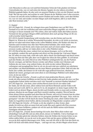 viele Menschen in allen uns weit und breit bekannten Teilen der Erde glauben mit kleinen
Unterschieden das, was wir und schon die ältesten Ägypter als eine nahezu erweisbare
Wahrheit geglaubt haben; ihr aber seid von unserem Glauben so fern wie der Himmel von der
Erde! Wer hat nun recht, und welches ist wahr? Kannst du die Wahrheit eurer Lehre erweisen,
so lassen ich und alle meine Gefährten unsern Glauben und werden Juden; sonst aber bleiben
wir, was wir sind, und werden von dem Sänger auch nicht begehren, daß er je nach Athen
oder Rom kommen solle.“

11. Kapitel
[011,01] Sagte Ich: „Freund, du verlangst etwas ganz Sonderbares nun von Mir! Dein
Verstand ist zu sehr mit weltlichen und somit materiellen Dingen angefüllt; wie wird er da
Geistiges zu fassen imstande sein? Wir echten, alten und wahren Juden aber haben unseren
Verstand mit den geistigen Dingen erfüllt und können denn auch geistige Dinge als für uns
wohl erweisbar leicht begreifen.
[011,02] Es besteht Entsprechung wohl zwischen dem, was des Geistes und was der
Materie ist. Wärest du in solcher Wissenschaft bewandert, da wäre es dir leicht zu erweisen,
daß nur wir alten und reinen Juden in der vollen Wahrheit stehen, alle Heiden sich aber im
Falschen und Unwahren trotz aller ihrer Weltweisheit befinden; aber solche innere
Wissenschaft ist euch fremd, und es kann euch denn auch auf einem andern Wege schwer
erwiesen werden, daß nur wir Juden allein in der vollen Wahrheit stehen.
[011,03] David hat den einen, wahren Gott nur darum besungen, weil er an Ihn nicht
nur geglaubt, sondern Ihn auch gesehen und allzeit mit Ihm geredet hat. Und unser Sänger
hat, als selbst ein reiner Jude, wohl sehr recht, daß er durch sein Harfenspiel und durch seinen
Gesang nur Dem die Ehre gibt, dem von Ewigkeit her allein die Ehre gebührt. Er soll darum
auch den Heiden, die schon David zur alten Wahrheit zurückgerufen hat, nur die Psalmen
Davids vorsingen, auf daß ihre Herzen weicher und offener werden zum Erkennen und
Anbeten des nur einen, ewig wahren Gottes, der nicht ein den wahren Menschen so
verborgener und unzugänglicher Gott ist, als wie da euch sind eure wahrlich nur erdichteten
und nachher von Menschenhänden aus der toten Materie gemachten Götter. Daß sich aber die
Sache also verhält, das können wir dir wohl alle sogar praktisch beweisen, obschon du
dadurch der innern, geistigen und somit allein in sich lebendigen Wahrheit nicht näherstehen
wirst, als du nun stehst.“
[011,04] Sagte der Grieche: „Freund, so gib mir einen praktischen Beweis, und ich
werde mit allen meinen Gefährten an den Gott der Juden glauben und auch die etwa von Ihm
ausgehenden Gebote halten und dazu noch viele Tausende zu meinem Glauben bekehren!“
[011,05] Sagte Ich: „Gut denn, einen solchen Beweis kann Ich als ein wahrer Jude
der Juden, der Ich den einen, allein wahren Gott und Herrn Himmels und der Erden wohl
kenne und auch weiß, daß Er ist, und wie Er ist, dir alsogleich vor deine Augen stellen! Du
leidest noch an deinem Magen, darum du dich auch beinahe nichts zu essen und zu trinken
getraust, obschon du nun Hunger und Durst ziemlich mächtig verspürst. Wieviel hast du
schon deinen Götzen geopfert nach dem Rate der Priester, und wieviel Arzneien hast du schon
verschluckt! Hat alles das dein Leiden nur im geringsten gemildert? Du sagst: ,Nein, nicht im
geringsten!‘ Ich aber will dir durch die innere Anrufung des einen, allein wahren Gottes der
Juden im Augenblick derart helfen, daß du nimmerdar ein Magenleiden verspüren sollst!“
[011,06] Sagte der Grieche: „O Freund, so dir das möglich ist ohne Arznei, dann
glaube ich nicht nur allein an euren Gott und werde Ihm auch sogleich alle Ehre erweisen
samt allen meinen Gefährten, sondern ich will dir auch die Hälfte meines nicht kleinen
Vermögens zukommen lassen!“
[011,07] Sagte Ich: „Freund, dessen benötige Ich nicht; denn Mein allein wahrer und
allmächtiger Gott gibt Mir und uns allen allzeit, dessen wir bedürfen. Und so benötigen wir
nicht euch Heiden gleich der irdischen Schätze; denn die Schätze des Geistes Gottes in uns
stehen endlos höher, als was da wert ist die ganze Erde und der ganze sichtbare Himmel,
wovon du dich sogleich überzeugen wirst. Siehe, nun rufe Ich stille in Mir Gott den Herrn an,
daß Er dir heile und stärke deinen Magen, – und sage mir nun, ob dein Magen schon besser
 