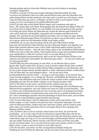 lebendig glauben und ihre lichtvollste Wahrheit auch stets mit Zeichen zu bestätigen
vermögen, unbegreiflich.
[144,06] Ja, wenn die von Ihm geweissagten überargen Zukunftszustände die Folge
von dieser rein göttlichen Lehre sein sollen und das Reich Gottes unter den Menschen eine
solche bedauerlichste Gestalt annehmen wird, dann wäre es ja doch um vieles besser, solche
Lehre den Menschen gar nicht zu verkünden, auf daß sie nicht zu noch ärgeren Teufeln
werden, als sie es nun ohnehin in der größten Mehrzahl sind!“
[144,07] Ich aber hatte solche Reden Meiner Jünger wohl vernommen und sagte zu
ihnen: „Wie mögen denn euch Meine Weissagungen über die Zukunft noch ärgern? Habe Ich
sie ja doch schon zu öfteren Malen vor euch enthüllt und euch auch getreuest wahr gezeigt,
was infolge des freien Willens der Menschen die Ursache der überaus argen Zukunft sein
wird, und ihr habt das wohl begriffen, eingesehen und verstanden und habt euch nicht
geärgert. Wie seid denn ihr nun darob ärgerlich geworden, und wie möget ihr sagen, daß die
Zukunft beim Bekanntwerden Meines Evangeliums nur dann so arg werden könne, wenn Ich
sie so arg aus einem nur Mir bekannten Grunde werde haben wollen?
[144,08] Oh, oh, wie gar sehr kurzsichtig seid ihr alle noch! Ohne Meinen Willen
kann sich wohl freilich kein Haar krümmen auf eines Menschen Haupte, kein Sperling vom
Dache fallen und kein Mensch seines Leibes Größe und Gestalt ändern und den Tag nicht
länger oder kürzer machen, – denn alle diese Dinge stehen in der unmittelbaren Macht Meines
Willens, der auch in allen den zahllos vielen Engeln Meiner ewigen und unendlichen Himmel
einer und derselbe ist. Aber hier auf dieser Erde, wo ein jeder Mensch erst die
Willensfreiheitsprobe durchzumachen hat, steht es mit der Allmacht Meines Willens in der
sittlichen und seelischen Lebenssphäre des Menschen ganz anders, – wie Ich euch solches gar
oft schon gezeigt habe!
[144,09] Habe Ich denn nicht gesagt: In einer Welt, wo ein Mensch nicht zu einem
ärgsten aller Teufel werden kann, da kann er auch zu keinem wahren Kinde Gottes werden?!
Denn darum offenbare Ich nun ja Selbst Meinen Willen unmittelbar an euch Menschen, daß
ihr ihn zu dem eurigen machen und Mir dadurch in allem vollkommen ähnlich werden könnet.
[144,10] Wenn aber also und unmöglich anders – was ihr nun doch schon
grundursächlich klar einsehen solltet –, wie mag es euch denn ärgern, so Ich auch für diese
unsere Freunde kundgebe, wie es infolge der Verstockt- und Blindheit der Menschen, die sich
gleich den vielen Pharisäern nicht zum Lichte des Lebens wenden wollen, sondern dasselbe
allenthalben mit aller Wut der Hölle verfolgen, in der Zukunft aussehen wird?!
[144,11] Wir haben nun die Lehre vom Reiche Gottes wahrlich unter gar viele
Menschen nach weit und breit vom Aufgange bis zum Niedergange und vom Mittag bis gen
Mitternacht hin ausgebreitet, und viele sonnen sich schon im Lichte aus den Himmeln, – aber
es ist diese erste Ausbreitung dennoch eine sehr vereinzelte und ist ein Eigentum nur kleiner
Familien und Gemeinden; sie macht darum auch noch nicht ein zu großes Aufsehen bei all
den vielen weltmächtigen und über alles herrschsüchtigen Feinden des Lichtes, und sie haben
bis jetzt noch wenig Erhebliches gegen dasselbe unternommen.
[144,12] Lasset aber dieses Licht nur allgemeiner werden, daß es die Priester wohl
merken mögen, wie ihre Tempel an den gewissen Fest- und großen Opfertagen sich nicht
mehr mit Menschen füllen, sondern stets leerer und leerer werden, und ihr werdet es dann
schon sehen, mit welcher namenlosen Wut sie sich gegen Meine Lehre und gegen ihre
Bekenner erheben werden!
[144,13] Meine Lehre in sich ist wohl der wahre Friede einer Seele, die nach ihr lebt
und handelt, – ja sie ist der selige Friede des Himmels im ganzen Menschen; aber für die
Teufel der Hölle, die in Menschengestalt auf dieser Erde unter den Menschen schalten und
walten durch Lüge und Trug, ist sie ein zweischneidiges und flammendes Schwert, ein Krieg
und eine größte Verheerung. Darum wird das wahre Reich Gottes auf Erden eine große
Gewalt zu erleiden haben, wie es sie auch teilweise schon jetzt erleidet, und die es werden
haben wollen, werden es auch mit Gewalt an sich reißen müssen!
[144,14] Und sehet, weil solche von Mir vorausgesehenen Kämpfe infolge der
Erhaltung des freien Willens der Menschen, der der Arm ihrer Liebe und somit ihres Lebens
 