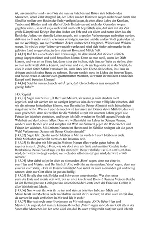 ist, unvermeidbar sind – weil Wir die nun im Falschen und Bösen sich befindenden
Menschen, deren Zahl übergroß ist, der Lehre aus den Himmeln wegen nicht zuvor durch eine
Sündflut wollen vom Boden der Erde vertilgen lassen, da eben diese Lehre der Kranken,
Tauben und Blinden und mit allerlei Übeln Behafteten und nicht der Gesunden wegen
gegeben wird –, so wird es ja auch wohl und leicht begreiflich sein, daß sich mit der Zeit
große Kämpfe und Kriege über den Boden der Erde und vor allem und zuerst über das alte
Reich der Juden, von dem die Lehre ausgeht, mit so großen Verheerungen ausbreiten werden,
daß man nicht mehr wird zu erkennen vermögen, wo eine und die andere Stadt gestanden ist,
wo die Weinberge, wo die fruchtbaren Äcker und reichen Obstgärten, Wiesen und Weiden
waren. Es wird zu einer Wüste verwandelt werden und wird sich hinfort nimmerdar in ein
gelobtes Land umgestalten, in dem dereinst Honig und Milch floß.
[144,15] Daß Ich es euch aber zum voraus sage, hat den Grund, daß ihr euch zeitlich
genug dagegen rüsten und wohl bewaffnen könnet. Denn so man weiß, wann der Dieb
kommt, und was er im Sinne hat, dann ist es ein leichtes, sich ihm zur Wehr zu stellen; aber
so man nicht weiß, daß er kommt, und wann und wie, ob am Tage oder ob in der Nacht, da
alles in einen tiefen Schlaf versunken ist, dann ist es dem Diebe ein leichtes, ins Haus zu
dringen und sich seine Beute zu nehmen. Darum wandelt stets im Lichte des inneren Tages,
und bleibet wach in Meiner euch geoffenbarten Wahrheit, so werdet ihr mit dem Feinde den
Kampf wohl bestehen können!
[144,16] Seid ihr nun auch noch voll Ärgers, daß Ich euch dieses nun sonnenhell
gezeigt habe?“

145. Kapitel
[145,01] Sagte nun Petrus: „O Herr und Meister, wir waren ja auch ehedem nicht
ärgerlich, und wir werden um so weniger ärgerlich sein, da wir nun völlig klar einsehen, daß
wir das nimmer hintanhalten können, was Du mit aller Deiner Allmacht nicht hintanhalten
magst und willst. Was sich aber dennoch wird tun lassen mit Deiner steten Mithilfe, das wird
auch geschehen; denn wir wollen für die Wahrheit allzeit mit unserem Leben gegen alle
Feinde der Wahrheit einstehen, und bevor ich falle, werden im Notfall tausend Feinde der
Wahrheit und des Lebens fallen. Denn wir wollen nicht nur Lehrer in Deinem Namen,
sondern auch Helden sein und kämpfen mit Wort und Schwert gegen die Widersacher und
Feinde der Wahrheit. Mit Deinem Namen im Herzen und im Schilde besiegen wir die ganze
Welt! Verlasse nur Du uns mit Deiner Gnade niemals!“
[145,02] Sagte Ich: „So ihr werdet bleiben in Mir, da werde Ich auch bleiben in euch.
Ohne Mich aber werdet ihr nichts zu tun imstande sein.
[145,03] So ihr aber mit Mir und in Meinem Namen alles werdet getan haben, da
saget es in euch: ,Siehe, o Herr, wie wir doch stets als faule und unnütze Knechte in der
Bearbeitung Deines Weinbergs vor Dir dastehen!‘ Denn wahrlich: wer sich selbst erhöhen
wird, der wird erniedrigt werden; wer sich aber selbst erniedrigen wird, der wird erhöht
werden!
[145,04] Aber dabei sollet ihr doch zu niemandem ,Herr‘ sagen; denn nur einer ist
euer Herr und Meister, und Der bin Ich! Also sollet ihr zu niemandem ,Vater‘ sagen; denn nur
einer ist euer Vater, – Der im Himmel nämlich! Also sollet ihr auch niemanden gut und heilig
nennen; denn nur Gott allein ist gut und heilig!
[145,05] Ihr alle aber seid Brüder und Schwestern untereinander. Wer aber unter
euch der Erste und meiste sein will, der sei aller Knecht und Diener! Denn in Meinem Reiche
ist der Demütigste und Geringste und anscheinend der Letzte eben der Erste und Größte in
aller Weisheit und Macht.
[145,06] Nun wisset ihr, was ihr zu tun und stets zu beachten habt, um Mich und
Meine Kraft und Macht in euch zu erhalten und mit ihr zu wirken; tut denn auch allzeit also,
da werdet ihr auch verbleiben in Mir und Ich in euch!“
[145,07] Hier trat noch unser Bootsmann zu Mir und sagte: „O Du lieber Herr und
Meister, Du sagtest, daß man zu keinem Menschen ,Vater‘ sagen solle, da nur Gott allein der
Vater aller Menschen ist! Ich sehe wohl ein, daß Du auch völlig recht hast; nur weiß ich mir
 