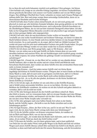 bis zu ihren dir noch nicht bekannten ziemlich weit gedehnten Ufern gelangen. Auf diesen
Ufern befindet sich, knapp an ein schroffes Gebirge angelehnt, ein kleines Fischerdörfchen,
dessen griechische Bewohner sich zumeist von Fischen ernähren und von der Milch einiger
Ziegen. Den allfälligen Überfluß ihrer Fische verkaufen sie immer nach Cäsarea Philippi und
nehmen dafür Salz, Brot und einige wenige ihnen notwendige Gerätschaften, deren sie zu
ihrem kleinen Haushalte und Gewerbe benötigen.
[146,05] Ich habe diese Fischer schon einmal besucht, als sie sich noch geistig und
physisch in einem gar sehr ärmlichen Zustande befanden; denn geistig gehörten sie zur Schule
der griechischen sogenannten Hundsweltweisen, und in physischer Hinsicht bewohnten sie
die allerdürftigsten Hütten, die sie sich auf dem wüstesten Steingeröll erbaut haben. Ich aber
habe sie bei Gelegenheit Meines Besuches sowohl in der physischen Lage und ganz besonders
aber in ihrer geistigen Sphäre sehr emporgerichtet.
[146,06] Und siehe, diese dir nun bezeichneten Fischer wollen wir besuchen! Daher
verschaffe uns eine rechte Anzahl kleinerer und leichterer Fahrzeuge, mit denen wir dann die
Bucht befahren können. In einer Stunde und etwas darüber können wir das besagte Dörfchen
leicht erreichen. So es euch genehm ist, da sorget, daß wir bald zur Abfahrt kommen! Ihr
werdet mit jenen euch bis jetzt noch unbekannten Fischern eine große Freude haben. Ein paar
Stunden nach dem Mittage werden wir uns dann wieder hier in Jesaira befinden.“
[146,07] Als Ich dieses zum Wirte gesagt hatte, sagte zu Mir Kisjona: „Herr und
Meister, von mir stehen nun ja drei gute Schiffe im Hafen; können denn wir uns nicht
derselben bedienen und unserem Wirte, der mit Seefahrzeugen nicht reichlich genug versehen
ist, die Mühe ersparen, bei seinen Nachbarn die gehörige Anzahl von kleineren Fahrzeugen
aufzubringen?“
[146,08] Sagte Ich: „Freund, da, wo das Meer tief ist, werden wir uns ohnehin deiner
Schiffe bedienen; aber so dann die seichte und mit vielem Schilf und Röhricht stark
bewachsene Bucht kommt, dann werden uns deine Schiffe etwa den erwünschten Dienst nicht
mehr zu leisten imstande sein!“
[146,09] Sagte Kisjona: „Auch bei jedem meiner Schiffe sind vier kleine Boote
angehängt und können im Notfall benutzt werden. Übrigens aber ist mein Glaube an Dich und
Deine Macht so stark, daß ich auch nicht im geringsten zweifeln kann, daß wir in Deiner
Gegenwart mit meinen Schiffen die seichte Bucht nicht sollten befahren können!“
[146,10] Sagte Ich: „Ja, so ihr alle also glaubet, da können wir die kleine Seefahrt mit
deinen Schiffen ja versuchen!“
[146,11] Als Ich das sagte, da erhoben wir uns und eilten zu den Schiffen Kisjonas,
und er befahl seinen anwesenden Schiffern, was sie zu tun hätten. Als diese von dem
Befahren der Schilfbucht vernahmen, da zuckten sie mit den Achseln und gaben dadurch zu
verstehen, daß es sich da nicht tun werde.
[146,12] Wir aber bestiegen dennoch die drei Schiffe und fuhren schnell ab. Maria
aber blieb in Jesaira, weil sie vernommen hatte, daß wir ein paar Stunden nach dem Mittage
wieder zurückkommen würden, und besprach sich da über vieles mit dem Weibe des Wirtes,
das mit dem ersten Weibe Josephs nahe verwandt war.
[146,13] Wir aber gelangten nach einer halben Stunde Zeit schon zu der fatalen
Bucht, und die Schiffer sagten: „Da heißt es nun die Ruder einziehen und zu den
Schubstangen greifen!“
[146,14] Sagte Kisjona: „Höret, der Herr ist bei uns, und Er ist mit uns! Was Er euch
sagen wird, das tut; denn Seine Macht vermag mehr denn eure Schubstangen!“
[146,15] Als die Schiffer solches von Kisjona vernommen hatten, da wandten sie
sich an Mich und fragten Mich, was sie nun tun sollten.
[146,16] Und Ich sagte: „So wendet denn die Ruder nach rückwärts, und wir wollen
sehen, ob ein rechter Wind uns durch das Schilf treiben wird!“
[146,17] Da taten die Schiffer, was Ich ihnen geboten hatte, und es kam urplötzlich
von Osten her ein sehr starker Wind, trieb große Wogen in die Bucht und trieb mit solchen
Wogen auch unsere Schiffe überaus schnell über und durch das Schilf in die Bucht, und wir
erreichten so denn auch bald und leicht den Ort unserer Bestimmung, und alle bewunderten
 