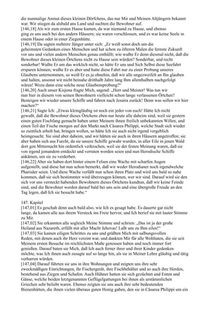 die nunmalige Anmut dieses kleinen Dörfchens, das nur Mir und Meinen Altjüngern bekannt
war. Wir stiegen da alsbald ans Land und suchten die Bewohner auf.
[146,18] Als wir zum ersten Hause kamen, da war niemand zu Hause, und ebenso
ging es uns auch bei den andern Häusern; sie waren verschlossen, und es war keine Seele in
einem Hause oder in einer Ziegenhütte.
[146,19] Da sagten mehrere Jünger unter sich: „Er weiß sonst doch um die
geheimsten Gedanken eines Menschen und hat schon zu öfteren Malen die fernste Zukunft
vor uns und vielen andern Menschen genau enthüllt; wie wußte Er denn diesmal nicht, daß die
Bewohner dieses kleinen Örtchens nicht zu Hause sein würden? Sonderbar, und recht
sonderbar! Wußte Er um das wirklich nicht, so hätte Er uns und Sich Selbst diese Seefahrt
ersparen können; wußte Er es aber und hatte diese Fahrt nur zu einer Probung unseres
Glaubens unternommen, so weiß Er es ja ohnehin, daß wir alle ungezweifelt an Ihn glauben
und halten, ansonst wir nicht beinahe dritthalb Jahre lang Ihm allenthalben nachgefolgt
wären! Wozu dann eine solche neue Glaubensprobung?“
[146,20] Auch unser Kisjona fragte Mich, sagend: „Herr und Meister! Was tun wir
nun hier in diesem von seinen Bewohnern vielleicht schon lange verlassenen Örtchen?
Besteigen wir wieder unsere Schiffe und fahren nach Jesaira zurück! Denn was sollen wir hier
machen?“
[146,21] Sagte Ich: „Etwas kleingläubig ist noch ein jeder von euch! Hätte Ich nicht
gewußt, daß die Bewohner dieses Örtchens eben nur heute alle daheim sind, weil sie gestern
einen guten Fischfang gemacht haben unter Meinem ihnen freilich unbekannten Willen, und
einen Teil der Fische morgen auf den Markt nach Cäsarea Philippi, welche Stadt sich wieder
so ziemlich erholt hat, bringen wollen, so hätte Ich sie auch nicht irgend vergeblich
heimgesucht. Sie sind aber daheim, und wir hätten sie auch in ihren Häusern angetroffen; sie
aber haben sich aus Furcht, da sie unsere Schiffe gewahr wurden, in aller Eile in jenen Wald
dort gen Mitternacht hin ordentlich verkrochen, weil sie der festen Meinung waren, daß sie
von irgend jemandem entdeckt und verraten worden seien und nun Herodische Schiffe
ankämen, um sie zu verderben.
[146,22] Aber sie haben dort hinter einem Felsen eine Wache mit scharfen Augen
aufgestellt, und diese hat nun schon bemerkt, daß wir weder Herodianer noch irgendwelche
Pharisäer seien. Und diese Wache verläßt nun schon ihren Platz und wird uns bald so nahe
kommen, daß sie sich bestimmter wird überzeugen können, wer wir sind. Darauf wird sie den
sich vor uns versteckt habenden Bewohnern dieses Örtchens kundtun, daß wir keine Feinde
sind, und die Bewohner werden darauf bald bei uns sein und eine übergroße Freude an den
Tag legen, daß Ich sie besucht habe.“

147. Kapitel
[147,01] Es geschah denn auch bald also, wie Ich es gesagt habe. Es dauerte gar nicht
lange, da kamen alle aus ihrem Versteck ins Freie hervor, und Ich berief sie mit lauter Stimme
zu Mir.
[147,02] Sie erkannten alle sogleich Meine Stimme und schrien: „Das ist ja der große
Heiland aus Nazareth, erfüllt mit aller Macht Jehovas! Laßt uns zu Ihm eilen!“
[147,03] Sie kamen eiligen Schrittes zu uns und grüßten Mich mit salbungsvollen
Reden, mit denen auch ihr Herz vereint war, und dankten Mir für alle Wohltaten, die sie seit
Meinem ersten Besuche im reichlichsten Maße genossen haben und noch immer fort
genießen. Darauf baten sie Mich, daß Ich auch ferner ihrer und ihrer Kinder gedenken
möchte, was Ich ihnen auch zusagte auf so lange hin, als sie in Meiner Lehre gläubig und tätig
verharren würden.
[147,04] Darauf führten sie uns in ihre Wohnungen und zeigten uns ihre sehr
zweckmäßigen Einrichtungen, ihr Fischergerät, ihre Fischbehälter und so auch ihre Herden,
bestehend aus Ziegen und Schafen. Auch Hühner hatten sie sich gezüchtet und Enten und
Gänse, welche beiden letztgenannten Geflügelgattungen bei ihnen als urstämmlichen
Griechen sehr beliebt waren. Ebenso zeigten sie uns auch ihre sehr bedeutenden
Bienenhütten, die ihnen vielen überaus guten Honig gaben, den sie in Cäsarea Philippi um ein
 