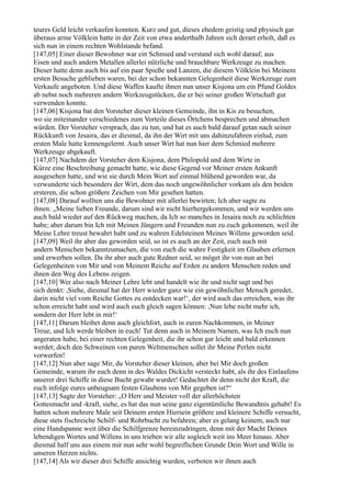 teures Geld leicht verkaufen konnten. Kurz und gut, dieses ehedem geistig und physisch gar
überaus arme Völklein hatte in der Zeit von etwa anderthalb Jahren sich derart erholt, daß es
sich nun in einem rechten Wohlstande befand.
[147,05] Einer dieser Bewohner war ein Schmied und verstand sich wohl darauf, aus
Eisen und auch andern Metallen allerlei nützliche und brauchbare Werkzeuge zu machen.
Dieser hatte denn auch bis auf ein paar Spieße und Lanzen, die diesem Völklein bei Meinem
ersten Besuche geblieben waren, bei der schon bekannten Gelegenheit diese Werkzeuge zum
Verkaufe angeboten. Und diese Waffen kaufte ihnen nun unser Kisjona um ein Pfund Goldes
ab nebst noch mehreren andern Werkzeugstücken, die er bei seiner großen Wirtschaft gut
verwenden konnte.
[147,06] Kisjona bat den Vorsteher dieser kleinen Gemeinde, ihn in Kis zu besuchen,
wo sie miteinander verschiedenes zum Vorteile dieses Örtchens besprechen und abmachen
würden. Der Vorsteher versprach, das zu tun, und hat es auch bald darauf getan nach seiner
Rückkunft von Jesaira, das er diesmal, da ihn der Wirt mit uns dahinzufahren einlud, zum
ersten Male hatte kennengelernt. Auch unser Wirt hat nun hier dem Schmied mehrere
Werkzeuge abgekauft.
[147,07] Nachdem der Vorsteher dem Kisjona, dem Philopold und dem Wirte in
Kürze eine Beschreibung gemacht hatte, wie diese Gegend vor Meiner ersten Ankunft
ausgesehen hatte, und wie sie durch Mein Wort auf einmal blühend geworden war, da
verwunderte sich besonders der Wirt, dem das noch ungewöhnlicher vorkam als den beiden
ersteren, die schon größere Zeichen von Mir gesehen hatten.
[147,08] Darauf wollten uns die Bewohner mit allerlei bewirten; Ich aber sagte zu
ihnen: „Meine lieben Freunde, darum sind wir nicht hierhergekommen, und wir werden uns
auch bald wieder auf den Rückweg machen, da Ich so manches in Jesaira noch zu schlichten
habe; aber darum bin Ich mit Meinen Jüngern und Freunden nun zu euch gekommen, weil ihr
Meine Lehre treust bewahrt habt und zu wahren Edelsteinen Meines Willens geworden seid.
[147,09] Weil ihr aber das geworden seid, so ist es auch an der Zeit, euch auch mit
andern Menschen bekanntzumachen, die von euch die wahre Festigkeit im Glauben erlernen
und erwerben sollen. Da ihr aber auch gute Redner seid, so möget ihr von nun an bei
Gelegenheiten von Mir und von Meinem Reiche auf Erden zu andern Menschen reden und
ihnen den Weg des Lebens zeigen.
[147,10] Wer also nach Meiner Lehre lebt und handelt wie ihr und nicht sagt und bei
sich denkt: ,Siehe, diesmal hat der Herr wieder ganz wie ein gewöhnlicher Mensch geredet,
darin nicht viel vom Reiche Gottes zu entdecken war!‘, der wird auch das erreichen, was ihr
schon erreicht habt und wird auch euch gleich sagen können: ,Nun lebe nicht mehr ich,
sondern der Herr lebt in mir!‘
[147,11] Darum bleibet denn auch gleichfort, auch in euren Nachkommen, in Meiner
Treue, und Ich werde bleiben in euch! Tut denn auch in Meinem Namen, was Ich euch nun
angeraten habe, bei einer rechten Gelegenheit, die ihr schon gar leicht und bald erkennen
werdet; doch den Schweinen von puren Weltmenschen sollet ihr Meine Perlen nicht
vorwerfen!
[147,12] Nun aber sage Mir, du Vorsteher dieser kleinen, aber bei Mir doch großen
Gemeinde, warum ihr euch denn in des Waldes Dickicht versteckt habt, als ihr des Einlaufens
unserer drei Schiffe in diese Bucht gewahr wurdet! Gedachtet ihr denn nicht der Kraft, die
euch infolge eures unbeugsam festen Glaubens von Mir gegeben ist?“
[147,13] Sagte der Vorsteher: „O Herr und Meister voll der allerhöchsten
Gottesmacht und -kraft, siehe, es hat das nun seine ganz eigentümliche Bewandtnis gehabt! Es
hatten schon mehrere Male seit Deinem ersten Hiersein größere und kleinere Schiffe versucht,
diese stets fischreiche Schilf- und Rohrbucht zu befahren; aber es gelang keinem, auch nur
eine Handspanne weit über die Schilfgrenze hereinzudringen, denn mit der Macht Deines
lebendigen Wortes und Willens in uns trieben wir alle sogleich weit ins Meer hinaus. Aber
diesmal half uns aus einem mir nun sehr wohl begreiflichen Grunde Dein Wort und Wille in
unseren Herzen nichts.
[147,14] Als wir dieser drei Schiffe ansichtig wurden, verboten wir ihnen auch
 