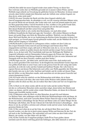 [148,04] Aber dafür hat unsere Gegend wieder einen andern Vorzug vor dieser hier.
Hier wird man sicher eher zur Weltliebe gewendet als in unserer wahren Wüste; und die
Weltliebe taugt schlecht zur Erweckung des göttlichen Geistes im Menschen. Ist dieser einmal
erweckt, dann freilich schadet dem Menschen auch der Anblick einer solchen Gegend, wie
diese da ist, sicher nicht mehr!“
[148,05] Als unser Vorsteher der Bucht sich über diese Gegend wahrlich sehr
sinnvoll ausgesprochen hatte, da erkundigte er sich, wer die zwanzig schlichten Männer seien,
die auch die Bucht mit uns besucht, aber weder unter sich, noch mit jemand andern bis jetzt
ein Wort gesprochen haben. Und Ich beschrieb sie ihm, worüber er eine große Freude hatte.
[148,06] Ich berief darauf den Bootsmann, er besprach sich mit ihm und erstaunte
über dessen Redekraft und über seinen Ernst und großen Mut.
[148,07] Darauf erhob er sich, reichte dem Bootsmanne, wie auch allen seinen
Gefährten freundlichst die Hand und sagte (der Vorsteher): „Mit solchen Männern im Bunde
lassen sich große Dinge zum Heile der Menschen ausführen. Wahrlich, wer die Menschen
dieser Welt noch fürchtet, der ist zur Ausbreitung des Reiches Gottes besonders in dieser Zeit
nicht geeignet, wo Gewalt gegen Gewalt gebraucht werden muß, um der Wahrheit die Tore zu
öffnen und ihr Eingang zu verschaffen!
[148,08] Da heißt es nicht mehr im verborgenen wirken, sondern mit dem Lichte aus
den ewigen Himmeln Gottes mutvoll auch den Königen und Fürsten dieser Welt
entgegentreten und ihnen zeigen, daß auch sie Menschen sind, die so, wie sie sind, nicht ewig
leben werden, sondern im großen Jenseits das Gericht und den ewigen Tod zu erwarten
haben. Ja, ja, du hast recht: Wie Feuerbrände muß man den Weltlingen die Wahrheit ins
Angesicht schleudern und mit flammendem Schwerte gegen die Priester der Lüge, des
finsteren Aberglaubens und Betrugs kämpfen, sonst bleibt die Erde ein stetes Jammertal und
Totengrab nicht nur ihres Fleisches, sondern auch ihrer Seelen.“
[148,09] Sagte nun Ich: „Ihr habet recht, und Ich lobe euren Eifer; doch merket euch
das zu eurem gerechten Eifer noch hinzu: In der Klugheit des menschlichen Geistes liegt stets
eine größere Kraft denn in seiner Faust; und wo der gewisse Ernst für sich wenig oder nichts
ausrichtet, da wirkt die Liebe und ihre Geduld und Sanftmut Wunder. Der volle Ernst im
eigenen Herzen und dessen Mut beherrsche euch selbst; eure Waffe gegenüber den Menschen
aber bestehe stets nur in der Liebe, Sanftmut und Geduld, und ihr werdet auf diesem Wege,
den Ich Selbst vor den Menschen wandle, mehr ausrichten als mit dem puren Feuereifer und
seinem diamantenen Ernste!
[148,10] Furcht sollet ihr wahrlich vor den Weltmenschen nicht haben, die in ihrem
Grimme wohl euren Leib töten, aber eurer Seele nichts Weiteres mehr anhaben können;
fürchten sollet ihr allein nur Den, der ein wahrer Herr über Leben und Tod von Ewigkeit her
ist!
[148,11] Doch wo ihr sehen werdet, daß ihr mit der Liebe und der rechten Weisheit
mit den zu verfinsterten Menschen nichts ausrichten möget, denen kehret den Rücken und
ziehet von dannen, und ihr werdet schon wieder Menschen finden, mit denen ihr in Meinem
Namen gute Geschäfte machen werdet.
[148,12] Bekennen sollet ihr Mich vor allen Menschen, da auch Ich euch bekenne
vor Meinem Vater; aber aufdringen sollet ihr Mich den Weltfinsterlingen nicht und ihnen, als
den Weltschweinen, auch nicht vorwerfen Meine Perlen! Denn Ich sage es euch: Mein Wort
ist nur ein rechter Lebensdünger für den Weizen und Meine Lehre ein wahrer Dünger für des
Weinberges edle Reben; aber für das Unkraut der Erde habe Ich keinen Lebensdünger, – denn
dieses ist nur da, auf daß es zertreten und verbrannt werde und mit seiner Asche dünge den
gemeinen Boden der Erde.
[148,13] Wer zum Leben da ist auf der Erde, der soll durch Mein Wort zum Leben
erweckt werden; wer aber da ist durch seinen eigenen Willen und Starrsinn für den Tod, der
soll auch in den Tod übergehen. Wer auferstehen will zum Leben aus dem Grabe seiner
Materie, der erstehe; wer aber fallen will, der falle!
[148,14] Den Teufeln das Evangelium predigen, hieße Öl ins Feuer gießen; darum
seid denn auch ihr allzeit wohl klug gleich den Schlangen, aber dabei dennoch so sanft wie
 