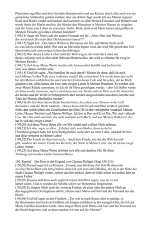 Pharisäern ergriffen und dem Gerichte überantwortet und am Kreuze dem Leibe nach wie ein
gemeinster Verbrecher getötet werden; aber am dritten Tage werde Ich aus Meiner eigenen
Kraft und Macht wieder auferstehen und kommen zu allen Meinen Freunden und Brüdern und
werde ihnen die Macht erteilen, die Sünden den Menschen in Meinem Namen zu vergeben
und die Toten zum Leben zu erwecken. Siehe, Weib, darin wird Mein letztes und größtes in
Meinem Fleische gewirktes Zeichen bestehen!“
[149,14] Sagte die Maria und die andern Freunde mit ihr: „Aber, Herr und Meister,
das wirst doch Du nicht über Dich kommen lassen?!“
[149,15] Sagte Ich: „Des Vaters Willen in Mir kenne nur Ich, und Meine Seele weiß
es, was Ich zu wirken habe! Wer sich an Mir nicht ärgern wird, der wird Mir gleich den Tod
überwinden und zum ewigen Leben durchdringen.
[149,16] Wer dieses Leibes Leben liebt der Welt wegen, der wird das Leben der
Seele verlieren; wer es aber nicht liebt um Meinetwillen, der wird es erhalten für ewig in
Meinem Reiche.“
[149,17] Auf diese Meine Worte wurden alle Anwesenden betrübt und dachten bei
sich, was daraus werden solle.
[149,18] Und Ich sagte: „Was betrübet ihr euch darob? Meinet ihr denn, daß Ich euch
nach Meines Leibes Tode etwa verlassen werde? Oh, mitnichten! Ich werde dann erst recht
bei den Meinen verbleiben bis ans Ende der Zeiten dieser Erde und für jeden, der an Mich
glauben wird, offen halten die Tore zum ewigen Leben in Meinen Himmeln. Es werden sich
zwar Meine Schafe zerstreuen, so Ich als ihr Hirte geschlagen werde, – aber Ich Selbst werde
sie dann wieder sammeln, und es wird dann nur eine Herde und ein Hirte sein für immerdar;
die Böcke und die Wölfe in Schafspelzen aber werden ausgeschieden und dem Gerichte und
Tode der Materie überliefert werden.“
[149,19] Als Ich diese kleine Rede beendet hatte, da ertönte eine Stimme in der Luft
des Saales, und die Worte lauteten: „Dieser Jesus mit Fleisch und Blut ist Mein geliebter
Sohn, den sollen loben alle Geschlechter der Erde! Er ist der verkörperte Ausdruck Meiner
Liebe, Meiner Weisheit und Meines Willens. Ich bin in Ihm und Er in Mir; Wir sind vollends
Eins. Wer Ihn sieht und hört, der sieht und hört auch Mich; und wer Meinen Willen tut, der
hat in sich das ewige Leben.“
[149,20] Auf diese Worte fielen alle vor Mir nieder und wollten Mich anbeten.
[149,21] Ich aber sagte zu allen: „Erhebet euch vom Boden; denn an derlei
Ehrenbezeigungen habe Ich kein Wohlgefallen, wohl aber an eurer Liebe, und daß ihr treu
und tätig verharret in Meiner Lehre!
[149,22] Der Friede sei denn mit euch, – doch kein Friede, wie ihn die Welt hat und
gibt, sondern der innere Friede des Herzens, der Seele in Meiner Liebe, die da ist das ewige
Leben! Amen.“
[149,23] Auf diese Meine Worte erhoben sich alle und dankten Mir für diese
Tröstung und wurden wieder heiteren Mutes.

150. Kapitel – Der Herr in der Gegend von Cäsarea Philippi. (Kap.150-214)
[150,01] Darauf sagte Ich zu Kisjona: „Freund, nun laß deine drei Schiffe abermals
zu einer Weiterfahrt sich fertig halten; denn Ich will zum alten Markus, der da in der Nähe der
Stadt Cäsarea Philippi wohnt, ziehen und ihn stärken, denn er leidet schon ein halbes Jahr an
einem Fieber.“
[150,02] Kisjona ließ denn auch sogleich seinen Schiffern sagen, was sie zu tun
haben sollen. Und es wurden die Schiffe sofort zur Weiterreise hergerichtet.
[150,03] Es fragten Mich auch die zwanzig Fischer, ob einer oder der andere Mich an
den angegebenen Ort begleiten dürfte, ebenso auch Maria und Joel und der Vorstand aus der
Bucht.
[150,04] Und Ich sagte zu den Fischern: „Tut, wie es euch freuet; aber es genügt, so
der Bootsmann und noch ein Gefährte als Zeugen mitfahren in die wenigen Orte, die Ich am
Meere Galiläas besuchen werde. Also mögen Mich auch Maria und Joel und der Vorstand aus
der Bucht begleiten; und so denn machen wir uns auf die Abreise!“
 