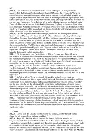 ist!“
[011,08] Hier erstaunte der Grieche über alle Maßen und sagte: „Ja, nun glaube ich
ungezweifelt, daß nur euer Gott ein allein wahrer ist! Denn als du, Freund, die Worte zu
eurem Gott noch kaum völlig ausgesprochen hattest, da ward es mir plötzlich so wohl im
Magen, wie ich zuvor ein solches Wohlsein selbst in meinen gesundesten Jugendjahren noch
niemals empfunden habe, und dieses Wohlbefinden fühle ich nun gleichfort und habe nun erst
einen rechten Hunger und Durst. Deinem allein wahren Gott sei von nun an allein all mein
Dank, alle Ehre und alle meine tiefste Hochachtung und Ergebung in Seinen heiligen, über
alles mächtigen Willen bis zu meinem Lebensende! Oh, Er aber wolle uns Heiden erleuchten,
gleichwie Er euch erleuchtet hat, auf daß wir Ihn möchten tiefer und tiefer erkennen und Ihm
geben allein eine rechte, Ihm wohlgefällige Ehre!
[011,09] Und du, ausgezeichnetster Psalmsänger, bleibe nur bei deiner guten, wahren
Kunstweise, und besinge allzeit und überall des allein wahren und lebendigst allmächtigen
Gottes Ehre; denn nur Ihm allein gebührt alle Ehre, nicht nur von uns Menschen, sondern
nach dem Psalme auch von der gesamten Kreatur, die Sein Werk ist. Denn nun sehe ich es
schon ein, daß nur Er allein alles, Himmel und Erde, Sonne, Mond und alle die zahllos vielen
Sterne, erschaffen hat. Wie? Um das werde ich niemals fragen; denn es ist genug, daß ich nun
weiß, daß Er ganz allein der Urgrund aller Dinge ist, und daß nichts als nur Sein Wille der
eigentliche Stoff jedes Daseins ist. In diesem Glauben will und werde ich fortan leben,
handeln, denken und endlich auch sterben.
[011,10] Dir liebstem und vom Geiste Gottes erfülltem Freunde aber danke ich auch,
daß du mich in diesem allerwichtigsten Lebenspunkte so treu und wahr belehrt hast, wodurch
mir beinahe mehr geholfen ist als durch die Heilung meines böse gewesenen Magens. Doch
da es mich nun schon sehr nach Speise und Trank gelüstet, so werde ich mich nun wieder an
unsern Tisch setzen und mäßig meinen Leib erquicken und stärken!“
[011,11] Sagte Ich: „Tue das nun ohne Furcht und Scheu, und bitte im Herzen Gott
vor dem Essen, daß Er dir und allen Menschen die Speisen und den Trank segnen möchte,
und Er wird solche Bitte allzeit erhören, und dir wird dann jegliche für die Menschen
bestimmte Speise wohl dienen und deinen Leib wahrhaft nähren und stärken! Also sei es und
bleibe es!“
[011,12] Auf diese Meine Worte begab sich allerdankbarst der Grieche wieder an
seinen Tisch, bat Gott um Seinen Segen und aß und trank darauf mit heiterm Mute und hatte
keine Furcht mehr, daß ihm Speise und irgendein Trank je mehr schaden könnte. Was aber
nun der eine Grieche tat, das taten auch alle seine vielen Gefährten und aßen und tranken
darauf noch weiter mit großer Lust und Freude; auch redeten sie viel untereinander von der
Wahrheit bezüglich des Seins des Gottes der Juden und konnten sich noch immer nicht zur
Genüge verwundern über das, daß der wahre Gott der Juden die Menschen, die an Ihn
lebendig glauben, auf Ihn all ihr Vertrauen setzen und Seine Gebote halten, also sehr mit
Seiner Macht unterstützt, daß man am Ende bald glauben könnte, daß sie selbst Götter seien.
[011,13] Nach mehreren solchen Besprechungen, während deren wir uns über die
Vorgänge in Essäa besprachen, erhoben sich die nun vollends gesättigten Griechen, dankten
dem wahren Gott der Juden für Seinen Segen und baten Ihn, daß Er allzeit mit solcher Gnade
bei ihnen und bei allen Menschen, die Ihn darum anflehen werden im Glauben und Vertrauen,
verbleiben wolle.

12. Kapitel
[012,01] Darauf kam der Grieche wieder zu Mir und sagte: „Liebster Freund, war es
also recht mit unserer Bitte und unserem Dank?“
[012,02] Sagte Ich: „Du hast Kinder daheim, die du sehr lieb hast; wenn es sie
hungert und sie bitten dich um Brot, wirst du ihnen das Brot als den Segen deiner Vaterliebe
vorenthalten, wenn sie dich etwa nach einer dummen, eingelernten Form darum bitten? Siehst
du doch als ein Mensch und Heide nur auf das Herz deiner Kinder, und ihr Lallen gilt dir
mehr als die schmuckvollste Rede eines Rhetors. Um wie vieles mehr sieht Gott als der allein
wahre Vater aller Menschen nur auf deren Herzen und nicht auf die eitlen Worte des Mundes
 