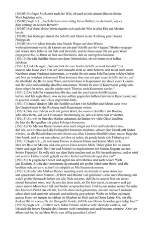 [150,05] Es fragte Mich aber auch der Wirt, ob auch er mit seinem ältesten Sohne
Mich begleiten solle.
[150,06] Sagte Ich: „Auch du hast einen völlig freien Willen; tue demnach, wie es
dich verlangt in deinem Herzen!“
[150,07] Auf diese Meine Worte machte sich auch der Wirt in aller Eile zur Abreise
bereit.
[150,08] Wir bestiegen darauf die Schiffe und fuhren in der Richtung gen Cäsarea
Philippi ab.
[150,09] Als wir schon beinahe eine Stunde Weges auf dem Wasser
weitergekommen waren, da kamen uns ein paar Schiffe aus der Gegend Tiberias entgegen
und waren stark belastet mit Salz und Getreide; und da ihnen unser für uns gute Wind
entgegenwehte, so litten sie Not und fürchteten, daß sie untergehen könnten.
[150,10] Sie (die Schiffer) baten uns denn flehentlichst, ob wir ihnen nicht helfen
möchten.
[150,11] Und Ich sagte: „Warum habt ihr eure beiden Schiffe so stark belastet? Ein
anderes Mal lasset euch von der Gewinnsucht nicht so stark betören, und lasset auch euren
Nachbarn einen Verdienst zukommen, so werdet ihr mit euren Schiffen keine solche Gefahr
und Not zu bestehen bekommen! Dort kommen aber nun ein paar leere Schiffe hierher, auf
die überladet die Hälfte eurer Ware, und teilet dann in Kapernaum mit ihnen euren Gewinn,
und ihr sollet unbeschädigt daselbst ankommen. Werdet ihr aber in Kapernaum geizig sein,
dann möget ihr sehen, wie ihr wieder nach Tiberias zurückkommen werdet!“
[150,12] Die Schiffer versprachen Mir das, und die zwei leeren Schiffe kamen
herbei, und Ich sagte ihnen, was sie tun sollten gegen den halben Gewinn in Kapernaum; und
es geschah alsbald, wie Ich es angeordnet hatte.
[150,13] Darauf dankten Mir alle Schiffer auf den vier Schiffen und fuhren dann trotz
des Gegenwindes in der Richtung nach Kapernaum weiter.
[150,14] Wir aber fuhren auch mit gutem Wind, der unseren Schiffern das Rudern
sehr erleichterte, auf den Ort unserer Bestimmung zu, den wir denn bald erreichten.
[150,15] Als wir im Orte des Markus ankamen, da fanden wir viele Gäste daselbst,
die hier die Heilquellen mit guten Erfolgen benutzten.
[150,16] Des Markus Diener kamen denn auch eiligst ans Ufer und bedeuteten uns,
daß wir, so wir etwa auch die Heilquellen benutzen möchten, schwer eine Unterkunft finden
würden, da alle Räumlichkeiten mit Gästen aus allen Ländern überfüllt seien; zudem liege der
Herr krank, und es sei nun schwer, mit ihm zu reden, da gerade heute sein Fiebertag sei.
[150,17] Sagte Ich: „Ihr seid neue Diener in diesem Hause und kennet Mich nicht;
aber der Besitzer Markus und sein ganzes Haus kennen Mich. Daher gehet hin zu eurem
Herrn und saget ihm: Der Herr und Meister ist angekommen mit Seinen Jüngern und mit
Seinen Freunden! Er solle sich aus dem Bette machen und zu Mir herauskommen, und er wird
von seinem Fieber alsbald geheilt werden. Gehet und hinterbringet ihm das!“
[150,18] Da gingen die Diener und sagten das dem Markus und auch dessen Weib
und Kindern. Als die das vernahmen, da entstand ein großer Jubel unter ihnen, und alle
beeilten sich, um ja so schnell als möglich zu Mir hinauszukommen.
[150,19] Als der alte Markus Meiner ansichtig ward, da streckte er seine Arme aus
und sprach mit lauter Stimme: „O Herr und Meister voll göttlicher Liebe und Erbarmung, mit
welch großer Sehnsucht haben wir alle Dich erwartet, daß Du in unserer Not uns sicher
einmal besuchen wirst, wie Du uns das denn auch, als Du hier warst, zu unserem und gar
vieler andern Menschen Heil und Wohle versprochen hast. Und da nun meine wahre Not nahe
den höchsten Punkt erreicht hat, bist Du denn auch gekommen, um mir und auch meinem
schon alten und samt mir schwach und mühselig gewordenen Weibe zu helfen und mein
ganzes Haus von neuem zu stärken im Glauben an Dich und an Deine Lehre. Oh, wir alle
danken Dir im voraus für die übergroße Gnade, daß Du uns Deines Besuches gewürdigt hast!“
[150,20] Sagte Ich: „Ereifere dich, lieber Freund, nicht so sehr; denn du weißt es, daß
Ich auch die innere Sprache des Herzens wohl vernehme und auch bestens verstehe! Aber vor
allem seid ihr, du und dein Weib, nun völlig gesunden Leibes!
 