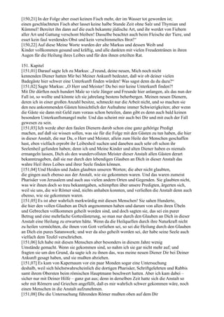 [150,21] In der Folge aber esset keinen Fisch mehr, der im Wasser tot geworden ist;
einen geschlachteten Fisch aber lasset keine halbe Stunde Zeit ohne Salz und Thymian und
Kümmel! Bereitet ihn dann auf die euch bekannte jüdische Art, und ihr werdet von Fiebern
aller Art und Gattung verschont bleiben! Dasselbe beachtet auch beim Fleische der Tiere, und
esset kein faul werdendes Obst und kein verschimmeltes Brot!“
[150,22] Auf diese Meine Worte wurden der alte Markus und dessen Weib und
Kinder vollkommen gesund und kräftig, und alle dankten mit vielen Freudentränen in ihren
Augen für die Heilung ihres Leibes und für den ihnen erteilten Rat.

151. Kapitel
[151,01] Darauf sagte Ich zu Markus: „Freund, deine neuen, Mich noch nicht
kennenden Diener hatten Mir bei Meiner Ankunft bedeutet, daß wir ob deiner vielen
Badegäste hier schwer eine Unterkunft finden würden! Was sagst denn da du dazu?“
[151,02] Sagte Markus: „O Herr und Meister! Du bei mir keine Unterkunft finden?!
Mit Dir dürften noch hundert Male so viele Jünger und Freunde hier anlangen, als das nun der
Fall ist, so wollte und könnte ich sie jahrelang bestens beherbergen. Meinen neuen Dienern,
deren ich in einer großen Anzahl besitze, schmeckt nur die Arbeit nicht, und so machen sie
den neu ankommenden Gästen hinsichtlich der Aufnahme immer Schwierigkeiten; aber wenn
die Gäste sie dann mit Geld zum voraus schon beteilen, dann gibt es denn auch bald keinen
besondern Unterkunftsmangel mehr. Und das scheint mir auch bei Dir und mit euch der Fall
gewesen zu sein.
[151,03] Ich werde aber den faulen Dienern darob schon eine ganz gehörige Predigt
machen, auf daß sie wissen sollen, was sie für die Folge mit den Gästen zu tun haben, die hier
in dieser Anstalt, die nur Du, o Herr und Meister, allein zum Heile der Menschen geschaffen
hast, eben vielfach erprobt ihr Leibesheil suchen und daneben auch sehr oft schon ihr
Seelenheil gefunden haben; denn ich und Meine Kinder und alten Diener haben es niemals
ermangeln lassen, Dich als den wundervollsten Meister dieser Anstalt allen Gästen derart
bekanntzugeben, daß sie nur durch den lebendigen Glauben an Dich in dieser Anstalt das
wahre Heil ihres Leibes und ihrer Seele finden können.
[151,04] Und Heiden und Juden glaubten unseren Worten; die aber nicht glaubten,
die gingen auch ebenso aus der Anstalt, wie sie gekommen waren. Und das waren zumeist
Pharisäer von Jerusalem und auch aus vielen andern Orten und Gegenden. Sie glaubten nicht,
was wir ihnen doch so treu bekanntgaben, schimpften über unsere Predigten, ärgerten sich,
weil sie uns, die wir Römer sind, nichts anhaben konnten, und verließen die Anstalt denn auch
ebenso, wie sie gekommen waren.
[151,05] Es ist aber wahrlich merkwürdig mit diesen Menschen! Sie sahen Hunderte,
die hier den vollen Glauben an Dich angenommen haben und darum von allen ihren Übeln
und Gebrechen vollkommen geheilt worden sind, und doch sagten sie, das sei ein purer
Betrug und eine mehrfache Gotteslästerung, so man nur durch den Glauben an Dich in dieser
Anstalt eine Heilung zu erwarten hätte. Wenn da die Heilquellen durch ihre Naturkraft nicht
zu heilen vermöchten, die ihnen von Gott verliehen sei, so sei die Heilung durch den Glauben
an Dich ein pures Satanswerk; und wer da also geheilt worden sei, der habe seine Seele auch
vielfach dem Teufel verschrieben.
[151,06] Ich habe mit diesen Menschen aber besonders in diesem Jahre wenig
Umstände gemacht. Wenn sie gekommen sind, so nahm ich sie gar nicht mehr auf; und
fragten sie um den Grund, da sagte ich zu ihnen das, was meine neuen Diener Dir bei Deiner
Ankunft gesagt haben, und sie mußten abziehen.
[151,07] Es kam von Kapernaum vor ein paar Monden sogar eine Untersuchung
deshalb, weil sich höchstwahrscheinlich die dortigen Pharisäer, Schriftgelehrten und Rabbis
samt ihrem Obersten beim römischen Hauptmann beschwert hatten. Aber ich kam dabei –
sicher nur mit Deiner Hilfe – ganz gut aus; denn in derselben Zeit hatte sich die Anstalt so
sehr mit Römern und Griechen angefüllt, daß es mir wahrlich schwer gekommen wäre, noch
einen Menschen in die Anstalt aufzunehmen.
[151,08] Die die Untersuchung führenden Römer mußten oben auf dem Dir
 