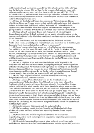 wohlbekannten Hügel, und zwar im neuen, Dir zur Ehre erbauten großen Söller acht Tage
lang die Nachtruhe nehmen. Weil auf diese Art die benannten Judenpriester gegen mich
nichts auszurichten vermochten – nach dem römischen Richterspruch ULTRA POSSE
NEMO TENETUR –, so besuchten sie diese Anstalt gar nicht mehr, und es ist darum denn
nun auch kein solches Individuum in dieser Anstalt anwesend, was Dir, o Herr und Meister,
sicher nicht unangenehm sein wird.
[151,09] Und mit dem habe ich Dir nun alles, was mir das Wichtigste zu sein dünkte,
offen Deiner Jünger und Freunde wegen, weil sie nicht Dir gleich allwissend sind, mitgeteilt,
und nun wolle Du, o Herr und Meister, meinem Wohnhause mit Deinem Eintritt die
segensvollste Gnade erweisen, und es wird sogleich für ein reichliches und gutes Mahl
gesorgt werden; an Wein und Brot aber hat es in Meinem Hause ohnehin keinen Mangel.“
[151,10] Sagte Ich: „Ich kam darum denn ja auch zu dir, weil Ich ein paar Tage in
deinem Hause verweilen will. Doch heute und morgen machet Mich nicht ruchbar bei den
hier anwesenden Gästen; sollte Mich ohne euer Zutun jemand erkennen, so werde dann schon
Ich mit ihm reden!
[151,11] Hier aber siehst du auch die Mutter Meines Leibes. Dein Weib und deine
Kinder sollen von ihr gesunde Speisen bereiten lernen. Und nun wollen wir in dein Haus, das
du erweitert hast, ziehen und etwas Brot und Wein zu uns nehmen!“
[151,12] Darauf gingen wir ins Haus, setzten uns zu den Tischen und nahmen etwas
Brot und Wein zu uns. Maria unterhielt sich gleich mit der Familie des Markus, Ich aber
machte ihn mit allen, die nun bei Mir waren, und die unser Markus noch nicht kannte,
bekannt, und er befragte sie um verschiedenes und erkannte aus ihren Antworten, daß sie von
Meinem Geiste durchdrungen waren, und er hatte darob eine große Freude an ihnen und
erzählte ihnen vieles von den Zeichen und Begebnissen, die sich bei Meinem ersten Hiersein
zugetragen hatten.
[151,13] Und es vergingen so ein paar Stunden wie ein paar selige Augenblicke. In
dieser Zeit ward denn auch das Mahl bereitet, in den ganz geräumigen Speisesaal gebracht
und auf die Tische gesetzt. Wir nahmen es auch sogleich zu uns und begaben uns darauf auf
den schon bekannten Hügel und bezogen den neuen Söller, den der Wirt von Jesaira nicht
genug bewundern und loben konnte. Es war für alle ein hinreichender Raum und für noch
zehnmal so viele, als wie groß da war unsere Anzahl, auch noch darüber.
[151,14] Hier fragte Kisjona den Markus, ob dieser Söller sicher auch häufig von
Kurgästen besucht werde, und um welche Zeit.
[151,15] Sagte Markus: „Du möchtest etwa wohl mit den Fremden hier nicht
zusammenkommen? Habe darob keine Sorge! Da sieh nur in den sicher sehr großen
Prachtgarten hinab, wie es im selben von Kurgästen wimmelt! Gegen das Meer siehst du
mehrere große herrliche Aussichtssöller und in ihnen überall eine Menge Menschen. Die
Gäste erheitern sich demnach stets im Garten, und nur selten wirst du jemanden außerhalb des
Gartens ersehen. Und dieser Söller auf diesem eben nicht gar niederen Berge wird trotz der
herrlichen Aussicht, die man von hier nach allen Richtungen hin genießt, von den Gästen
noch seltener besucht; denn so sie als Kranke ankommen, da haben sie keine Lust, auf diesen
Berg zu steigen, und sind sie geheilt, so ziehen sie lieber sogleich in ihre Heimat. Und so wird
dieser Punkt von den Fremden stets nur sehr selten besucht und dient daher nur mir und den
Meinigen zur Erheiterung. Wir sind demnach hier ganz sicher und werden von den Fremden
nicht belästigt werden.“
[151,16] Damit waren unser Kisjona und auch alle andern zufrieden.
[151,17] Alle bewunderten nun die herrliche Aussicht, und Markus beschrieb ihnen
alle Orte, Gegenden und Berge und erheiterte sogestaltig über eine Stunde lang die
Gesellschaft.
[151,18] Auch Ich erklärte mitunter einiges aus der Vorzeit, das sich in dieser
Gegend zutrug, und so wurde hier die ganz weit ausgedehnte Gegend topographisch und
historisch zergliedert.
[151,19] Als sich die Sonne dem Untergange zu nahen anfing, da bemerkten wir ein
wohlerkennbar römisches Schiff auf unseren Ort lossteuern, und alle fragten Mich, wen etwa
 