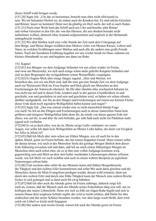 dieses Schiff wohl bringen werde.
[151,20] Sagte Ich: „Um das zu bestimmen, braucht man eben nicht allwissend zu
sein. Wo ein bekannter Heilort ist, da ziehen auch die Kranken hin. Es sind etliche Griechen
und Römer; lasset sie kommen! Denn wer da gläubig ein Heil sucht, der soll es auch finden.
[151,21] Nach einer Weile kam das Schiff auch ans Ufer und brachte zehn Römer
und sieben Griechen in den Ort, die von den Dienern, die uns ehedem beinahe nicht
aufnehmen wollten, dennoch ohne Anstand aufgenommen und sogleich in der Heilanstalt
untergebracht wurden.
[151,22] Wir aber blieben noch eine volle Stunde der Zeit nach dem Untergange auf
dem Berge, und Meine Jünger erzählten dem Markus vieles von Meinen Reisen, Lehren und
Taten, an welchen Erzählungen unser Markus und auch alle die andern eine große Freude
hatten. Nach der beendeten Erzählung begaben wir uns wieder hinab ins Haus, nahmen ein
kleines Abendmahl zu uns und begaben uns dann zur Ruhe.

152. Kapitel
[152,01] Am Morgen vor dem Aufgange befanden wir uns schon wieder im Freien,
und zwar am Meeresufer, wo sich auch einige schon mehr geheilte Kurgäste befanden und
sich an dem Wogenspiel der weitgedehnten reinen Wasserfläche vergnügten.
[152,02] Es fragten Mich aber einige Jünger, sagend: „Herr und Meister, wir
bemerken das, seit wir um Dich sind, daß Du stets gut eine Stunde Zeit vor dem Aufgange
auch zur Winterszeit Dich ins Freie begibst und Dich gleich uns Menschen an den
Erscheinungen der Naturwelt erheiterst. Da Dir aber ohnehin alles erschaulich bekannt ist,
was nicht nur auf und in dieser Erde, sondern auch in der ganzen Unendlichkeit ist und
geschieht, war und geschehen ist und sein und geschehen wird, so haben wir schon oftmals
darüber nachgedacht, wie Du an den Dingen und Erscheinungen auf einem nur kleinen Flecke
dieser Erde doch noch irgendein Wohlgefallen haben kannst und magst!“
[152,03] Sagte Ich: „Das war einmal wieder eine so recht menschlich blinde Frage
von euch! So Ich an den Dingen und Erscheinungen auch in dieser materiellen Natur kein
größeres und innigeres Wohlgefallen hätte denn ihr, da würde von dieser ganzen Erde mit
allem, was auf ihr, in und über ihr sich befindet, gar sehr bald auch nicht ein Pünktlein mehr
irgend sich vorfinden.
[152,04] Es ist ja doch alles, was da ist, Meine ewige Liebe verkörpert vor euren
Augen; wie sollte Ich dann kein Wohlgefallen an Meiner Liebe haben, die doch von Ewigkeit
her Alles in Allem ist?
[152,05] Daß Ich Mich aber stets schon am frühen Morgen, wie oft auch bis in den
späten Abend, gerne im Freien befinde, das hat seinen doppelten Grund: Denn erstens sollet
ihr daraus lernen, wie auch in des Menschen Seele der geistige Morgen ähnlich dem dieser
Erde frühzeitig erwachen soll und dann, daß Ich an solch einem frühzeitigen Morgen im
Menschen eben auch schon eher, als es in ihm zum vollen Aufgange kommen wird,
gegenwärtig sein und Mich an dem stets heller werdenden Lebensmorgen ebenso erfreuen
werde, wie Ich Mich vor euch sichtbar und euch zu einem wahren Beispiele an jeglichem
Naturmorgen erfreut habe.
[152,06] Und zweitens aber sollet ihr aus Meinem steten und frühen Morgenbesuche
die Tätigkeit und den rechten Eifer kennenlernen und sollet Mir auch darin gleichen und die
Menschen, denen ihr Mein Evangelium predigen werdet, dessen wohl erinnern; denn nur
durch den rechten Eifer und durch eine frühe Tätigkeit kann der Mensch zum wahren Reiche
Gottes in sich gelangen und es dann auch für ewig behalten.
[152,07] Daß Ich aber auch die Abende gerne im Freien zubringe, dadurch zeige Ich
euch an, erstens, daß der Mensch auch am Abende seines Erdenlebens tätig sein soll, um zu
kräftigen das innere Lebenslicht. Denn wer sich zu früh zur trägen Ruhe begibt und sich in
seinem Hause dem sorglosen Schlafe ergibt, der wird es leicht erleben, daß Diebe bei ihm
einbrechen und ihn seiner Schätze berauben werden; wer aber lange wach bleibt, dem wird
solch ein Unheil so leicht nicht begegnen.
[152,08] Der andere und zweite Grund, warum Ich auch die Abende gerne im Freien
 