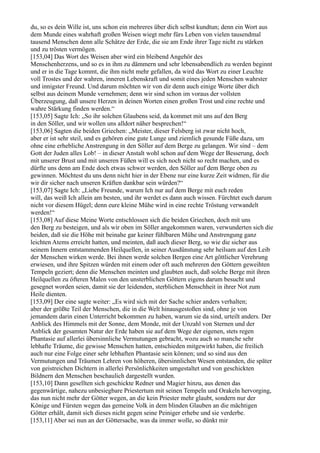 du, so es dein Wille ist, uns schon ein mehreres über dich selbst kundtun; denn ein Wort aus
dem Munde eines wahrhaft großen Weisen wiegt mehr fürs Leben von vielen tausendmal
tausend Menschen denn alle Schätze der Erde, die sie am Ende ihrer Tage nicht zu stärken
und zu trösten vermögen.
[153,04] Das Wort des Weisen aber wird ein bleibend Angehör des
Menschenherzens, und so es in ihm zu dämmern und sehr lebensabendlich zu werden beginnt
und er in die Tage kommt, die ihm nicht mehr gefallen, da wird das Wort zu einer Leuchte
voll Trostes und der wahren, inneren Lebenskraft und somit eines jeden Menschen wahrster
und innigster Freund. Und darum möchten wir von dir denn auch einige Worte über dich
selbst aus deinem Munde vernehmen; denn wir sind schon im voraus der vollsten
Überzeugung, daß unsere Herzen in deinen Worten einen großen Trost und eine rechte und
wahre Stärkung finden werden.“
[153,05] Sagte Ich: „So ihr solchen Glaubens seid, da kommet mit uns auf den Berg
in den Söller, und wir wollen uns alldort näher besprechen!“
[153,06] Sagten die beiden Griechen: „Meister, dieser Felsberg ist zwar nicht hoch,
aber er ist sehr steil, und es gehören eine gute Lunge und ziemlich gesunde Füße dazu, um
ohne eine erhebliche Anstrengung in den Söller auf dem Berge zu gelangen. Wir sind – dem
Gott der Juden alles Lob! – in dieser Anstalt wohl schon auf dem Wege der Besserung, doch
mit unserer Brust und mit unseren Füßen will es sich noch nicht so recht machen, und es
dürfte uns denn am Ende doch etwas schwer werden, den Söller auf dem Berge oben zu
gewinnen. Möchtest du uns denn nicht hier in der Ebene nur eine kurze Zeit widmen, für die
wir dir sicher nach unseren Kräften dankbar sein würden?“
[153,07] Sagte Ich: „Liebe Freunde, warum Ich nur auf dem Berge mit euch reden
will, das weiß Ich allein am besten, und ihr werdet es dann auch wissen. Fürchtet euch darum
nicht vor diesem Hügel; denn eure kleine Mühe wird in eine rechte Tröstung verwandelt
werden!“
[153,08] Auf diese Meine Worte entschlossen sich die beiden Griechen, doch mit uns
den Berg zu besteigen, und als wir oben im Söller angekommen waren, verwunderten sich die
beiden, daß sie die Höhe mit beinahe gar keiner fühlbaren Mühe und Anstrengung ganz
leichten Atems erreicht hatten, und meinten, daß auch dieser Berg, so wie die sicher aus
seinem Innern entstammenden Heilquellen, in seiner Ausdünstung sehr heilsam auf den Leib
der Menschen wirken werde. Bei ihnen werde solchen Bergen eine Art göttlicher Verehrung
erwiesen, und ihre Spitzen würden mit einem oder oft auch mehreren den Göttern geweihten
Tempeln geziert; denn die Menschen meinten und glaubten auch, daß solche Berge mit ihren
Heilquellen zu öfteren Malen von den unsterblichen Göttern eigens darum besucht und
gesegnet worden seien, damit sie der leidenden, sterblichen Menschheit in ihrer Not zum
Heile dienten.
[153,09] Der eine sagte weiter: „Es wird sich mit der Sache schier anders verhalten;
aber der größte Teil der Menschen, die in die Welt hinausgestoßen sind, ohne je von
jemandem darin einen Unterricht bekommen zu haben, warum sie da sind, urteilt anders. Der
Anblick des Himmels mit der Sonne, dem Monde, mit der Unzahl von Sternen und der
Anblick der gesamten Natur der Erde haben sie auf dem Wege der eigenen, stets regen
Phantasie auf allerlei übersinnliche Vermutungen gebracht, wozu auch so manche sehr
lebhafte Träume, die gewisse Menschen hatten, entschieden mitgewirkt haben, die freilich
auch nur eine Folge einer sehr lebhaften Phantasie sein können; und so sind aus den
Vermutungen und Träumen Lehren von höheren, übersinnlichen Wesen entstanden, die später
von geistreichen Dichtern in allerlei Persönlichkeiten umgestaltet und von geschickten
Bildnern den Menschen beschaulich dargestellt wurden.
[153,10] Dann gesellten sich geschickte Redner und Magier hinzu, aus denen das
gegenwärtige, nahezu unbesiegbare Priestertum mit seinen Tempeln und Orakeln hervorging,
das nun nicht mehr der Götter wegen, an die kein Priester mehr glaubt, sondern nur der
Könige und Fürsten wegen das gemeine Volk in dem blinden Glauben an die mächtigen
Götter erhält, damit sich dieses nicht gegen seine Peiniger erhebe und sie verderbe.
[153,11] Aber sei nun an der Göttersache, was da immer wolle, so dünkt mir
 
