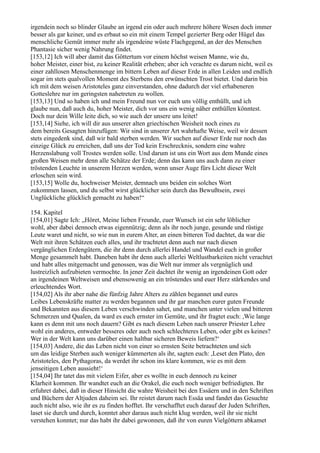 irgendein noch so blinder Glaube an irgend ein oder auch mehrere höhere Wesen doch immer
besser als gar keiner, und es erbaut so ein mit einem Tempel gezierter Berg oder Hügel das
menschliche Gemüt immer mehr als irgendeine wüste Flachgegend, an der des Menschen
Phantasie sicher wenig Nahrung findet.
[153,12] Ich will aber damit das Göttertum vor einem höchst weisen Manne, wie du,
hoher Meister, einer bist, zu keiner Realität erheben; aber ich verachte es darum nicht, weil es
einer zahllosen Menschenmenge im bittern Leben auf dieser Erde in allen Leiden und endlich
sogar im stets qualvollen Moment des Sterbens den erwünschten Trost bietet. Und darin bin
ich mit dem weisen Aristoteles ganz einverstanden, ohne dadurch der viel erhabeneren
Gotteslehre nur im geringsten nahetreten zu wollen.
[153,13] Und so haben ich und mein Freund nun vor euch uns völlig enthüllt, und ich
glaube nun, daß auch du, hoher Meister, dich vor uns ein wenig näher enthüllen könntest.
Doch nur dein Wille leite dich, so wie auch der unsere uns leitet!
[153,14] Siehe, ich will dir aus unserer alten griechischen Weisheit noch eines zu
dem bereits Gesagten hinzufügen: Wir sind in unserer Art wahrhafte Weise, weil wir dessen
stets eingedenk sind, daß wir bald sterben werden. Wir suchen auf dieser Erde nur noch das
einzige Glück zu erreichen, daß uns der Tod kein Erschrecknis, sondern eine wahre
Herzenslabung voll Trostes werden solle. Und darum ist uns ein Wort aus dem Munde eines
großen Weisen mehr denn alle Schätze der Erde; denn das kann uns auch dann zu einer
tröstenden Leuchte in unserem Herzen werden, wenn unser Auge fürs Licht dieser Welt
erloschen sein wird.
[153,15] Wolle du, hochweiser Meister, demnach uns beiden ein solches Wort
zukommen lassen, und du selbst wirst glücklicher sein durch das Bewußtsein, zwei
Unglückliche glücklich gemacht zu haben!“

154. Kapitel
[154,01] Sagte Ich: „Höret, Meine lieben Freunde, euer Wunsch ist ein sehr löblicher
wohl, aber dabei dennoch etwas eigennützig; denn als ihr noch junge, gesunde und rüstige
Leute waret und nicht, so wie nun in eurem Alter, an einen bitteren Tod dachtet, da war die
Welt mit ihren Schätzen euch alles, und ihr trachtetet denn auch nur nach diesen
vergänglichen Erdengütern, die ihr denn durch allerlei Handel und Wandel euch in großer
Menge gesammelt habt. Daneben habt ihr denn auch allerlei Weltlustbarkeiten nicht verachtet
und habt alles mitgemacht und genossen, was die Welt nur immer als vergnüglich und
lustreizlich aufzubieten vermochte. In jener Zeit dachtet ihr wenig an irgendeinen Gott oder
an irgendeinen Weltweisen und ebensowenig an ein tröstendes und euer Herz stärkendes und
erleuchtendes Wort.
[154,02] Als ihr aber nahe die fünfzig Jahre Alters zu zählen begannet und eures
Leibes Lebenskräfte matter zu werden begannen und ihr gar manchen eurer guten Freunde
und Bekannten aus diesem Leben verschwinden sahet, und manchen unter vielen und bitteren
Schmerzen und Qualen, da ward es euch ernster im Gemüte, und ihr fragtet euch: ,Wie lange
kann es denn mit uns noch dauern? Gibt es nach diesem Leben nach unserer Priester Lehre
wohl ein anderes, entweder besseres oder auch noch schlechteres Leben, oder gibt es keines?
Wer in der Welt kann uns darüber einen haltbar sicheren Beweis liefern?‘
[154,03] Andere, die das Leben nicht von einer so ernsten Seite betrachteten und sich
um das leidige Sterben auch weniger kümmerten als ihr, sagten euch: ,Leset den Plato, den
Aristoteles, den Pythagoras, da werdet ihr schon ins klare kommen, wie es mit dem
jenseitigen Leben aussieht!‘
[154,04] Ihr tatet das mit vielem Eifer, aber es wollte in euch dennoch zu keiner
Klarheit kommen. Ihr wandtet euch an die Orakel, die euch noch weniger befriedigten. Ihr
erfuhret dabei, daß in dieser Hinsicht die wahre Weisheit bei den Essäern und in den Schriften
und Büchern der Altjuden daheim sei. Ihr reistet darum nach Essäa und fandet das Gesuchte
auch nicht also, wie ihr es zu finden hofftet. Ihr verschafftet euch darauf der Juden Schriften,
laset sie durch und durch, konntet aber daraus auch nicht klug werden, weil ihr sie nicht
verstehen konntet; nur das habt ihr dabei gewonnen, daß ihr von euren Vielgöttern abkamet
 