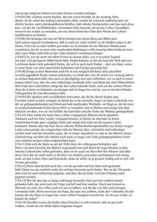 und an das mögliche Dasein nur eines Gottes zu halten anfinget.
[154,05] Bei solchem eurem Suchen, das nun schon beinahe an die zwanzig Jahre
dauert, da ihr schon bei siebzig Lebensjahre zählt, wurdet ihr schwach, mühselig und von
allerlei Seelen- und Leibeskrankheiten befallen, habt allerlei Heilanstalten und nun auch diese
hier, von der ihr viel Rühmliches vernommen habt, besucht, um da des Leibes Gesundheit
insoweit nur wieder zu erreichen, um mit einem heitereren Sinn dem Wesen des Lebens
nachforschen zu können.
[154,06] Ihr bestieget mit uns auf Mein Anraten nun diesen Berg und fühlet jetzt
nach eurem eigenen Geständnisse, daß es euch um vieles wohler ist als ehedem unten in der
Ebene. Und weil es euch wohler geworden ist, so möchtet ihr aus Meinem Munde jenes
vernehmen, das ihr in eurer stets wachsenden Bedrängnis volle zwanzig Jahre hindurch trotz
aller eurer Mühe nicht habt in der vollen Klarheit vernehmen können.
[154,07] Ja, wer da sucht mit allem Ernste in seinem Alter, was er in seiner Jugend
mit einer viel geringeren Mühe leicht hätte finden können, so ihn die lustvolle Welt und sein
Leichtsinn daran nicht gehindert hätten, der soll es auch noch finden, – aber erst dann, wenn
er seine Seele von allen materiellen Schlacken und Flecken gereinigt hat!
[154,08] Ginge es dem Menschen auch bis in sein möglich höchstes Alter gleichfort
so recht jugendlich frisch, munter und heiter, so würde das, was ihr schon vor zwanzig Jahren
zu suchen begonnen habt, ihm auch so gleichgültig sein und verbleiben, wie es euch in euren
jungen Jahren war; aber das stets mühseliger werdende Alter und damit das stete Näherrücken
dem Ende des Leibeslebens nötigt die das Leben liebende Seele, sich um das weitere Wesen
eben des Lebens zu kümmern anzufangen und zu fragen hie und da, was es mit dem blinden
Volksglauben für eine Bewandtnis habe.
[154,09] Die dunklen und zweifelhaften Antworten, die ihr bei ihrem Suchen und
Forschen zuteil werden, reinigen sie durch die in ihr erweckte Angst vor dem Leibestode von
der sie gefangenhaltenden und blind und taub machenden Weltliebe; sie fängt an, die ihr einst
so wohlschmeckenden Güter dieser Welt zu verachten und zu fliehen und reinigt sich eben
dadurch von dem, was sie im Gefühle des Gerichtes und des Todes der Materie gefangenhielt.
[154,10] Aber würde die Seele ihres Leibes vergängliche Materie durch irgendein
Arkanum auch im Alter wieder verjüngen können, so bliebe sie abermals in ihrem
wandelnden Grabe ganz vergnügt ruhen und würde sich nicht um ihr eigenes Leben
kümmern. Darum aber hat Gott dieses irdische Willensfreiheitsprobeleben aus Seiner ewigen
Liebe schon gerade also eingerichtet, daß der Mensch älter, schwächer und mühseliger
werden muß, und das besonders jener, der in seiner Jugendzeit zu sehr an der Materie dieser
Zeitwelt hing, auf daß sich endlich auch seine so lange vom Tode gefangengehaltene Seele
zum sicheren ewigen Leben emporrichten kann.
[154,11] Hat sich die Seele so mit der Hilfe ihres ihr verborgenen Schöpfers und
Herrn von dem Gerichte der Materie losgemacht und sich durch ihr reges Streben in dem
inneren Lebenslichte selbst gefunden, dann ist sie auch ein Herr über ihre Materie und über
deren Tod, den sie nicht mehr so fürchtet wie ehedem, geworden und kümmert sich wenig
mehr um des Leibes Alter und Schwäche; denn sie selbst ist ja gesund, kräftig und in sich voll
Trostes geworden.
[154,12] Darin aber besteht auch das, was ihr gesucht und hier denn auch gefunden
habt! Denn wer da ernstlich sucht, der soll das Gesuchte auch finden. Wer an die Tür pocht,
dem wird sie auch rechtzeitig aufgetan, und dem, der da bittet, wird das Erbetene auch
gegeben werden.
[154,13] Wie ihr aber das so lange und bange Gesuchte eben nun hier endlich einmal
gefunden habt, das wird euch die Folge erst hell und klar machen. Doch nun kommt es
abermals an euch, hier offen euch vor uns zu äußern, wie ihr das von Mir euch Gesagte
verstanden habt. Denn man kann ein Haus, das man neu aufbaut, nicht eher vollenden, bis der
Grund, der das Haus zu tragen hat, seine vollste Festigkeit erreicht hat. So ihr nun wollet, so
könnet ihr reden!“
[154,14] Hierüber waren die beiden alten Griechen so sehr erstaunt, daß sie gar nicht
wußten, womit sie eine Rede hätten beginnen mögen.
 