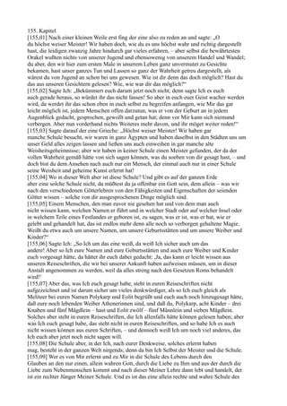 155. Kapitel
[155,01] Nach einer kleinen Weile erst fing der eine also zu reden an und sagte: „O
du höchst weiser Meister! Wir haben doch, wie du es uns höchst wahr und richtig dargestellt
hast, die leidigen zwanzig Jahre hindurch gar vieles erfahren, – aber selbst die bewährtesten
Orakel wußten nichts von unserer Jugend und ebensowenig von unserem Handel und Wandel;
du aber, den wir hier zum ersten Male in unserem Leben ganz unvermutet zu Gesichte
bekamen, hast unser ganzes Tun und Lassen so ganz der Wahrheit getreu dargestellt, als
wärest du von Jugend an schon bei uns gewesen. Wie ist dir denn das doch möglich? Hast du
das aus unseren Gesichtern gelesen? Wie, wie war dir das möglich?“
[155,02] Sagte Ich: „Bekümmert euch darum jetzt noch nicht; denn sagte Ich es euch
auch gerade heraus, so würdet ihr das nicht fassen! So aber in euch euer Geist wacher werden
wird, da werdet ihr das schon eben in euch selbst zu begreifen anfangen, wie Mir das gar
leicht möglich ist, jedem Menschen offen darzutun, was er von der Geburt an in jedem
Augenblick gedacht, gesprochen, gewollt und getan hat; denn vor Mir kann sich niemand
verbergen. Aber nun vorderhand nichts Weiteres mehr davon, und ihr möget weiter reden!“
[155,03] Sagte darauf der eine Grieche: „Höchst weiser Meister! Wir haben gar
manche Schule besucht, wir waren in ganz Ägypten und haben daselbst in den Städten uns um
unser Geld alles zeigen lassen und ließen uns auch einweihen in gar manche alte
Weisheitsgeheimnisse; aber wir haben in keiner Schule einen Meister gefunden, der da der
vollen Wahrheit gemäß hätte von sich sagen können, was du soeben von dir gesagt hast, – und
doch bist du dem Ansehen nach auch nur ein Mensch, der einmal auch nur in einer Schule
seine Weisheit und geheime Kunst erlernt hat!
[155,04] Wo in dieser Welt aber ist diese Schule? Und gibt es auf der ganzen Erde
aber eine solche Schule nicht, da müßtest du ja offenbar ein Gott sein, dem allein – was wir
nach den verschiedenen Götterlehren von den Fähigkeiten und Eigenschaften der seienden
Götter wissen – solche von dir ausgesprochenen Dinge möglich sind.
[155,05] Einem Menschen, den man zuvor nie gesehen hat und von dem man auch
nicht wissen kann, welchen Namen er führt und in welcher Stadt oder auf welcher Insel oder
in welchem Teile eines Festlandes er geboren ist, zu sagen, was er ist, was er hat, wie er
gelebt und gehandelt hat, das ist endlos mehr denn alle noch so verborgen gehaltene Magie.
Weißt du etwa auch um unsere Namen, um unsere Geburtsstätten und um unsere Weiber und
Kinder?“
[155,06] Sagte Ich: „So Ich um das eine weiß, da weiß Ich sicher auch um das
andere! Aber so Ich eure Namen und eure Geburtsstätten und auch eure Weiber und Kinder
euch vorgesagt hätte, da hättet ihr euch dabei gedacht: ,Ja, das kann er leicht wissen aus
unseren Reiseschriften, die wir bei unserer Ankunft haben aufweisen müssen, um in dieser
Anstalt angenommen zu werden, weil da alles streng nach den Gesetzen Roms behandelt
wird!‘
[155,07] Aber das, was Ich euch gesagt habe, steht in euren Reiseschriften nicht
aufgezeichnet und ist darum sicher um vieles denkwürdiger, als so Ich euch gleich als
Meliteer bei euren Namen Polykarp und Eolit begrüßt und euch auch noch hinzugesagt hätte,
daß eure noch lebenden Weiber Athenerinnen sind, und daß du, Polykarp, acht Kinder – drei
Knaben und fünf Mägdlein – hast und Eolit zwölf – fünf Männlein und sieben Mägdlein.
Solches aber steht in euren Reiseschriften, die Ich allenfalls hätte können gelesen haben; aber
was Ich euch gesagt habe, das steht nicht in euren Reiseschriften, und so habe Ich es auch
nicht wissen können aus euren Schriften, – und dennoch weiß Ich um noch viel anderes, das
Ich euch aber jetzt noch nicht sagen will.
[155,08] Die Schule aber, in der Ich, nach eurer Denkweise, solches erlernt haben
mag, besteht in der ganzen Welt nirgends; denn da bin Ich Selbst der Meister und die Schule.
[155,09] Wer es von Mir erlernt und zu Mir in die Schule des Lebens durch den
Glauben an den nur einen, allein wahren Gott, durch die Liebe zu Ihm und aus der durch die
Liebe zum Nebenmenschen kommt und nach dieser Meiner Lehre dann lebt und handelt, der
ist ein rechter Jünger Meiner Schule. Und es ist das eine allein rechte und wahre Schule des
 