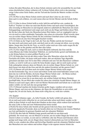 Lebens für jeden Menschen, der in diese Schule eintreten und in ihr unwandelbar bis ans Ende
seines diesirdischen Lebens verharren will. In dieser Schule allein wird er das jenseitige
ewige Leben seiner Seele finden, und der Tod und das Gericht der Materie werden von ihm
weichen.
[155,10] Wer in diese Meine Schule eintritt und nach ihrer Lehre tut, der wird es
denn auch in sich erfahren, wie und warum eben nur Ich der Meister und die Schule Selbst
bin.
[155,11] Aber in dieser Schule heißt es nicht, halb hin und halb her sein, sondern da
heißt es: Trachtet vor allem nur nach dem Reiche Gottes und nach seiner Gerechtigkeit, das
alles inwendig im Menschen ist und nirgends anderswo außerhalb des Menschen mit einem
Schaugepränge, und kümmert und sorget euch nicht um die Dinge und Schätze dieser Welt,
die für das Leben der Seele des Menschen keinen Wert haben, weil sie vergänglich sind so
wie ein noch so schön strahlender Tautropfen, den schon ein schwacher Wind verweht; denn
was ein rechter Jünger Meiner Schule für den zeitlichen Unterhalt seines Leibes benötigt,
wird ihm schon als eine freie Hinzugabe beschert werden.
[155,12] Sehet an die Vögel in der Luft, die Tiere des Waldes und die der Gewässer!
Sie säen nicht und ernten auch nicht, und doch sind sie alle versorgt mit allem, was sie nötig
haben. Sorget aber Gott für die Tiere, so wird Er sicher noch um vieles mehr sorgen für die
Menschen, die an Ihn glauben und Ihn über alles lieben.
[155,13] Also möget ihr auch, euch zu einem Beispiele nehmend, das Gras und die
vielen Blumen des Feldes betrachten! Wahrlich, sie sind herrlicher geziert und bekleidet, als
es der König Salomo in seiner größten Pracht je war!
[155,14] Sorgt aber Gott als der allein wahre Vater aller Menschen schon also für die
Gewächse des Feldes, die heute wohl noch stehen, aber am nächsten Tage abgemäht,
getrocknet und dann zum Teil in den Öfen verbrannt und zum Teil den Haustieren verfüttert
werden, so wird Er wohl um so mehr für Seine Kinder sorgen, daß sie nicht nackt auf der
Erde umhergehen müssen; denn ein Mensch, der ein rechter Jünger Meiner Schule ist, wird
doch besser sein denn all das Gras und alle die andern Gewächse auf der ganzen Erde?!
[155,15] Darum soll sich denn auch ein rechter Jünger Meiner Schule nicht sorgen
um den kommenden Tag, was er essen und trinken werde und womit bekleiden seinen Leib;
denn das tun wohl die Heiden, die keine Jünger Meiner Schule sind –, für Meine rechten
Jünger wird, dessen sie nötigs bedürfen, schon gesorgt werden.
[155,16] Und so wisset ihr es nun denn auch, aus welcher Schule Ich Meine Weisheit
geschöpft habe. Da um Mich aber ersehet ihr schon eine ziemliche Anzahl Meiner Jünger; sie
können es euch auch sagen, daß es sich mit Meiner Meisterschaft und Schule nur so und nicht
anders verhält, wie Ich euch das nun gezeigt habe.“
[155,17] Hierauf machten die beiden Griechen große Augen, wandten sich an einen
Meiner Jünger, und zwar an den Johannes, der ihnen der freundlichste zu sein schien, und
fragten ihn, ob sich die Sache, die ihnen nicht völlig klar sei, wohl also verhalte.

156. Kapitel
[156,01] Und Johannes sagte: „Ja, liebe Freunde, die Sache verhält sich genau also,
ob sie euch auch nicht völlig klar ist; sie wird euch aber schon noch klarer werden, so ihr
selbst in diese Schule in euch durch den Glauben an den einen, allein wahren Gott und durch
die reine Liebe zu Ihm und zum Nebenmenschen treten werdet.
[156,02] Für diese Schule aber besteht auf der ganzen Erde kein Haus, kein Tempel
und keine ägyptische Pyramide; denn sie besteht allein nur im Erkennen der inneren Wahrheit
aus Gott und danebst im getreuen Handeln nach der erkannten Wahrheit.
[156,03] Ihr aber habt die Wahrheit lange gesucht und habt sie nun denn auch
gefunden. Ihr wisset nun, was ein Mensch zu tun hat, um ein rechter Jünger der Schule des
inneren Lebens zu werden, zu sein und zu verbleiben; aber das Wissen und Erkennen allein
genügt noch lange nicht, um ein Jünger dieser inneren Lebensschule aus Gott im Menschen
selbst zu sein, sondern das offene und freiwillige Handeln nach der erkannten Wahrheit macht
den Menschen erst zum wahren und rechten Jünger in der eigenen inneren Schule des
 