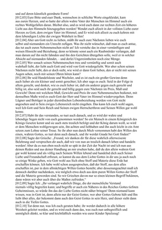 und auf deren künstlich geordnete Form!
[012,03] Eure Bitte und euer Dank, wennschon in schlichte Worte eingekleidet, kam
aus euren Herzen, und so hatte der allein wahre Vater der Menschen im Himmel auch ein
rechtes Wohlgefallen daran. Bleibet also, und es wird euch dann zur rechten Zeit ein höheres
Licht aus den Himmeln hinzugegeben werden! Wendet euch allzeit in der vollsten Liebe eurer
Herzen zu Gott, dem ewigen Vater im Himmel, und Er wird sich allzeit zu euch kehren mit
dem lebendigen Lichte der ewigen Wahrheit in Ihm!
[012,04] Aber um Gott recht zu lieben, müßt ihr auch eure Nächsten lieben wie euch
selbst und niemandem ein Unrecht zufügen. Was ihr nicht wünschet, daß man es euch antue,
das tut auch euren Nebenmenschen nicht an! Ich verstehe das in einer vernünftigen und
weisen Hinsicht und Beziehung; denn so könnte sonst auch ein Raubmörder verlangen, daß
man darum auf ihn nicht fahnden und ihn den Gerichten übergeben solle, weil er in solcher
Absicht auf niemanden fahndet, – und derlei Ungereimtheiten noch eine Menge.
[012,05] Wer sonach seinen Nebenmenschen treu und vernünftig und somit auch
wahrhaft liebt, der liebt auch Gott und wird von Gott wiedergeliebt. Wer aber schon seinen
Nächsten nicht liebt, den er doch sieht, wie wird er dann Gott lieben, den er nicht mit seinen
Augen sehen, noch mit seinen Ohren hören kann?
[012,06] Ihr seid Handelsleute und Wechsler, und es ist euch ein großer Gewinn denn
auch lieber als ein kleiner und somit gerechter; Ich aber sage es euch: Seid in der Folge in
allem gerecht, und denket, wie es euch lieber ist, daß ein anderer gegen euch gerecht und
billig ist, also seid auch ihr gerecht und billig gegen eure Nächsten im Preis, Maß und
Gewicht! Denn mit welchem Maß, Gewicht und Preis ihr eure Nebenmenschen bedienet, mit
demselben Maße wird es euch Gott der Herr und Vater im Himmel wiedervergelten. Denn
Lügner und Betrüger in jeder diesirdischen Lebensbeziehung werden von Gott nicht
angesehen und in Sein ewiges Lebensreich nicht eingehen. Das kann Ich euch wohl sagen,
weil Ich Gott und Sein Reich und Seinen ewigen Herrscherthron und Seinen Willen gar wohl
kenne.
[012,07] Habt ihr das verstanden, so tuet auch danach, und es wird der wahre und
lebendige Segen nicht von euch genommen werden! So ein Mensch in einem Königreich des
Königs Gesetze kennt und sie auch stets treulich befolgt und der König darum weiß, so wird
er dem Menschen wohlgewogen sein, ihn achten und liebhaben und ihn auch leicht in ein Amt
setzen zum Lohne seiner Treue. So ihr aber nun durch Mich vernommen habt den Willen des
einen, wahren Gottes, so tuet denn auch danach, und ihr werdet Gnade bei Gott finden!“
[012,08] Sagte der Grieche: „Freund, wir danken dir für diese wahrlich allerweiseste
Belehrung und versprechen dir auch, daß wir von nun an treulich danach leben und handeln
werden! Aber da es nun eben noch nicht so spät in der Zeit der Nacht ist und ich nun aus
deinen Reden und aus deiner Handlung an mir ersehen habe, daß du den allein wahren Gott
gar wohl kennst und als völlig nach Seinem Willen lebend und handelnd dich auch Seiner
Liebe und Freundschaft erfreust, so kannst du aus dem Lichte Gottes in dir uns ja auch noch
so einige Winke geben, wie Gott wohl aus Sich ohne Stoff und Materie diese Erde hat
erschaffen können. Ich habe wohl schon ausgesprochen, daß der Stoff, aus dem alles
erschaffen ist, pur in dem allmächtigen Willen Gottes besteht; aber dessenungeachtet muß ich
dennoch darüber nachdenken, wie möglich etwa doch aus dem puren Willen Gottes der Stoff
und die Materie geworden sind. So wir Griechen davon nur so einen kleinen Begriff bekämen,
dann wären wir aber auch über die Maßen zufrieden.“
[012,09] Sagte Ich: „Ihr verlanget wahrlich Dinge, die der menschliche Verstand
niemals völlig begreifen kann; und begriffe er auch ein Näheres in des Reiches Gottes tiefsten
Geheimnissen, so würde ihn das der Liebe Gottes nicht näher bringen! Denn niemand kann
wissen, was in Gott ist, denn allein nur der Geist Gottes; wer aber Gottes Gebote hält und Ihn
liebt über alles, der bekommt dann auch den Geist Gottes in sein Herz, und dieser sieht dann
auch in die Tiefen Gottes.
[012,10] Tut denn nur, was Ich euch geraten habe; ihr werdet dadurch in alle höhere
Weisheit geleitet werden, und es wird euch dann das, was euch nun unbegreiflich und
unmöglich dünkt, so klar und leichtfaßlich werden wie eurer Kinder Spielzeug!
 