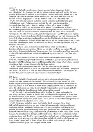 Lebens.“
[156,04] Als die beiden von Johannes dies vernommen hatten, da dachten sie bei
sich: „Sonderbar! Der Jünger spricht wie der Meister und sagt auch, daß wir hier die lange
gesuchte Wahrheit endlich einmal gefunden hätten. Das ist wahrlich sehr löblich, nur – wir
verspüren von dieser Wahrheit noch sehr wenig in uns! Wir sollen aber auch nach ihr
handeln, aber wie möglich das, so uns die Wahrheit selbst noch sehr dunkel ist?
[156,05] Wir sollen nur an einen und allein wahren Gott glauben, Ihn über alles ganz
rein lieben und unsere Nebenmenschen auch. Ja, das wäre eine der schwersten
Lebensaufgaben eben nicht, – aber wer und wo ist dieser allein wahre eine Gott?
[156,06] Sich so zufällig nur irgend einen, allein wahren Gott denken und an dieses
als Einen Gott gedachte Wesen dann aber auch schon ungezweifelt fest glauben, es zugleich
über alles lieben und daraus auch seinen Nebenmenschen, das ist ein etwas sonderbares
Verlangen. So ein jeder Mensch das tut, da hat dann ja auch ein jeder Mensch seinen eigenen
Gott, was dann ebenso viele allein wahre Götter geben müßte, als wie viele Menschen auf der
lieben Erde leben, gelebt haben und noch leben werden. Und das wäre ja dann noch ärger
denn unser Vielgöttertum; denn wir wissen doch, an was wir uns zu halten haben, und es kann
keiner zum andern sagen: ,Siehe, der Zeus oder der Apollo, an den ich glaube und halte, ist
besser als der deine!‘
[156,07] Bei dieser Lehre aber muß das mit der Zeit zu einem unvermeidlich
derartigen Übel unter den Menschen führen, und ein jeder von Natur aus weisere Mensch
wird seinem Gott auch offenbar den Vorzug vor dem Gott eines andern, von Natur aus minder
begabten Menschen einräumen, und die alten Götterkriege werden wieder zum Vorschein
kommen.
[156,08] Es muß demnach der eine und allein wahre Gott dem Menschen wie irgend
außer ihm seiend mit der größten Bestimmtheit und Klarheit gezeigt werden, und daß nur an
diesen Gott alle Menschen zu glauben und Ihn auch über alles rein zu lieben haben, – ansonst
ist mit dieser Lehre keinem Menschen für die Dauer gedient.
[156,09] Es solle das unsertwegen auch der Gott der Juden sein, an den aber die
erfahreneren Juden selbst nicht gar zu fest zu glauben scheinen; aber da heißt es: Licht geben
über diesen Gott, sonst ist es auch mit dem Gott der Juden nicht um ein Haar besser als mit
unserem Zeus, den wir auch noch nie zu Gesichte bekommen haben!“

157. Kapitel
[157,01] Als die beiden Griechen sich noch mit solchen Gedanken beschäftigten,
unterbrach Ich sie und sprach also zu ihnen: „Meine Freunde, ihr habt nun auf die Rede
Meines Jüngers Johannes ganz sonderbare Gedanken in euch aufkommen lassen! Wenn es
also wäre, wie ihr es euch denket, da hättet ihr am Ende auch recht; aber es verhält sich die
Sache des Glaubens an nur einen, allein wahren Gott ganz anders, als ihr es euch gedacht
habt, und so habet ihr über eben diese Sache sehr unrichtig geurteilt.
[157,02] Ihr wollet Licht und volle Klarheit über den Gott der Juden, und das ist ein
ganz billiges Verlangen von euch. Ihr aber habt ja die Bücher Mosis gelesen, in denen über
das Wesen des einen, allein wahren Gottes alles mit aller Bestimmtheit und großem Lichte
geschrieben steht, wer der eine, allein wahre Gott ist, an den allein die Menschen glauben und
keine fremden Götter neben Ihm haben sollen.
[157,03] Dieser eine und allein wahre Gott hat aber durch Moses am Berge Sinai
Sich als Solcher daseiend nicht nur unter großen, allen anwesenden Israeliten sichtbaren
Zeichen geoffenbart, sondern Er hat ihnen auch höchst weise Gebote und Vorschriften
gegeben, mit deren genauer Beachtung sie ein ganz glückliches Volk sein konnten, da sie
dadurch Gott nicht nur als völlig sichtbar vor sich gehabt hätten, zu dem sie als rechte Kinder
zu ihrem Vater in allen ihren Anliegen und Nöten frei und offen reden konnten und durften,
sondern der ihnen auch den Weg zum ewigen Leben der Seele stets hellst erleuchtete und das
große Jenseits mit seinen seligsten Bewohnern beschaulich offen hielt, wofür Tausende von
Zeugen reden können noch in dieser sehr verfinsterten Zeit, und wovon gar viele alte
Propheten und Seher gesprochen und geschrieben haben.
 