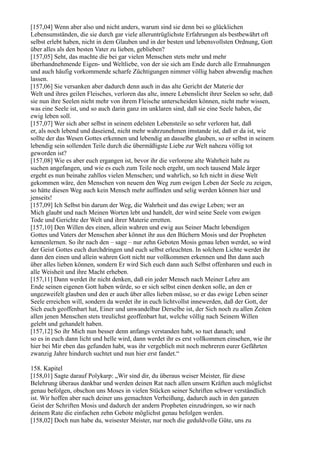 [157,04] Wenn aber also und nicht anders, warum sind sie denn bei so glücklichen
Lebensumständen, die sie durch gar viele alleruntrüglichste Erfahrungen als bestbewährt oft
selbst erlebt haben, nicht in dem Glauben und in der besten und lebensvollsten Ordnung, Gott
über alles als den besten Vater zu lieben, geblieben?
[157,05] Seht, das machte die bei gar vielen Menschen stets mehr und mehr
überhandnehmende Eigen- und Weltliebe, von der sie sich am Ende durch alle Ermahnungen
und auch häufig vorkommende scharfe Züchtigungen nimmer völlig haben abwendig machen
lassen.
[157,06] Sie versanken aber dadurch denn auch in das alte Gericht der Materie der
Welt und ihres geilen Fleisches, verloren das alte, innere Lebenslicht ihrer Seelen so sehr, daß
sie nun ihre Seelen nicht mehr von ihrem Fleische unterscheiden können, nicht mehr wissen,
was eine Seele ist, und so auch darin ganz im unklaren sind, daß sie eine Seele haben, die
ewig leben soll.
[157,07] Wer sich aber selbst in seinem edelsten Lebensteile so sehr verloren hat, daß
er, als noch lebend und daseiend, nicht mehr wahrzunehmen imstande ist, daß er da ist, wie
sollte der das Wesen Gottes erkennen und lebendig an dasselbe glauben, so er selbst in seinem
lebendig sein sollenden Teile durch die übermäßigste Liebe zur Welt nahezu völlig tot
geworden ist?
[157,08] Wie es aber euch ergangen ist, bevor ihr die verlorene alte Wahrheit habt zu
suchen angefangen, und wie es euch zum Teile noch ergeht, um noch tausend Male ärger
ergeht es nun beinahe zahllos vielen Menschen; und wahrlich, so Ich nicht in diese Welt
gekommen wäre, den Menschen von neuem den Weg zum ewigen Leben der Seele zu zeigen,
so hätte diesen Weg auch kein Mensch mehr auffinden und selig werden können hier und
jenseits!
[157,09] Ich Selbst bin darum der Weg, die Wahrheit und das ewige Leben; wer an
Mich glaubt und nach Meinen Worten lebt und handelt, der wird seine Seele vom ewigen
Tode und Gerichte der Welt und ihrer Materie erretten.
[157,10] Den Willen des einen, allein wahren und ewig aus Seiner Macht lebendigen
Gottes und Vaters der Menschen aber könnet ihr aus den Büchern Mosis und der Propheten
kennenlernen. So ihr nach den – sage – nur zehn Geboten Mosis genau leben werdet, so wird
der Geist Gottes euch durchdringen und euch selbst erleuchten. In solchem Lichte werdet ihr
dann den einen und allein wahren Gott nicht nur vollkommen erkennen und Ihn dann auch
über alles lieben können, sondern Er wird Sich euch dann auch Selbst offenbaren und euch in
alle Weisheit und ihre Macht erheben.
[157,11] Dann werdet ihr nicht denken, daß ein jeder Mensch nach Meiner Lehre am
Ende seinen eigenen Gott haben würde, so er sich selbst einen denken solle, an den er
ungezweifelt glauben und den er auch über alles lieben müsse, so er das ewige Leben seiner
Seele erreichen will, sondern da werdet ihr in euch lichtvollst innewerden, daß der Gott, der
Sich euch geoffenbart hat, Einer und unwandelbar Derselbe ist, der Sich noch zu allen Zeiten
allen jenen Menschen stets treulichst geoffenbart hat, welche völlig nach Seinem Willen
gelebt und gehandelt haben.
[157,12] So ihr Mich nun besser denn anfangs verstanden habt, so tuet danach; und
so es in euch dann licht und helle wird, dann werdet ihr es erst vollkommen einsehen, wie ihr
hier bei Mir eben das gefunden habt, was ihr vergeblich mit noch mehreren eurer Gefährten
zwanzig Jahre hindurch suchtet und nun hier erst fandet.“

158. Kapitel
[158,01] Sagte darauf Polykarp: „Wir sind dir, du überaus weiser Meister, für diese
Belehrung überaus dankbar und werden deinen Rat nach allen unsern Kräften auch möglichst
genau befolgen, obschon uns Moses in vielen Stücken seiner Schriften schwer verständlich
ist. Wir hoffen aber nach deiner uns gemachten Verheißung, dadurch auch in den ganzen
Geist der Schriften Mosis und dadurch der andern Propheten einzudringen, so wir nach
deinem Rate die einfachen zehn Gebote möglichst genau befolgen werden.
[158,02] Doch nun habe du, weisester Meister, nur noch die geduldvolle Güte, uns zu
 