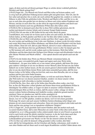 sagen, ob denn auch du auf diesem geistigen Wege zu solcher deiner wahrhaft göttlichen
Weisheit und Macht gelangt bist!“
[158,03] Sagte Ich: „Als Mensch mit Fleisch und Blut sicher auf keinem andern, weil
es ewig nach der göttlichen Ordnung keinen andern gibt und geben kann. Aber Ich, den ihr
hier sehet und sprechet, bin es nicht, der euch solchen Rat gegeben hat, sondern es wohnt ein
Höherer in aller Fülle der göttlichen Liebe, Weisheit und Macht in Mir, und Der ist es, der
nun zu euch eben also geredet hat wie dereinst zu Moses und vielen andern Propheten und
Weisen; und das ist auch eben Der, an den allein ihr ungezweifelt glauben und durch euer
Handeln nach Seinem euch treu geoffenbarten Willen über alles lieben sollet.
[158,04] In Mir ist demnach auch eben Der in diese Welt sichtbar gekommen, den ihr
suchtet und dennoch in keiner Schule und in keinem Tempel finden konntet.
[158,05] Wie Ich nun aber in Mir Selbst da bin und wirke durch die ganze
Unendlichkeit, also werde Ich im Geiste auch in allen sein und wirken, die Meine leichten
Gebote halten, an Mich glauben und Mich in der Tat über alles lieben werden.
[158,06] Die aber an Mich wohl glauben werden und Herr, Herr! sagen, aber im Tun
lau sein werden und nachlässig in der Liebe zum Nächsten, in denen werde Ich nicht wohnen
und werde Mich ihnen nicht Selbst offenbaren, und Meine Kraft und Weisheit wird ihre Seele
nicht erfüllen. Denn Ich will, daß ein jeder Mensch, dieweil er einen vollkommen freien
Willen hat, nach Meinem ihm treu geoffenbarten Willen vorerst in aller Tat danach ganz frei
zu Mir kommen soll, und Ich werde sodann auch zu ihm kommen, Mich ihm Selbst
offenbaren und ihn dann durch den Heiligen Geist Meiner ewigen und allwaltenden Liebe mit
aller Meiner Weisheit und Macht erfüllen. – Also sprach dereinst und spricht auch nun der
Herr!“
[158,07] Als die beiden diese Worte aus Meinem Munde vernommen hatten, da
machten sie ganz verwunderlich große Augen und sagten nach einer Weile tiefen
Nachdenkens: „So ganz leise haben wir es uns immer schon gedacht, daß hinter Dir etwas
ganz anderes verborgen ist als nur ein überaus weiser Mensch; denn Du hast uns das Selbst
dadurch nur zu klar merken lassen, als Du uns unsern ganzen Lebenswandel enthülltest. Nun
aber ist uns das durch Deine letzten Worte mehr denn sonnenhell geworden, daß Du trotz
Deines Leibes in Dir Selbst völlig ein Gott bist, und zwar eben Derselbe, den wir so lange
suchten und bis jetzt nicht finden konnten.
[158,08] Da wir Dich aber nun gefunden haben, so wird uns auch keine Macht in
aller Welt nicht nur von diesem unserem Glauben, sondern von dieser unserer vollen
Überzeugung je mehr abwend