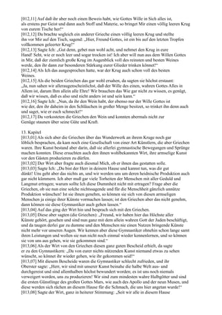 [012,11] Auf daß ihr aber noch einen Beweis habt, wie Gottes Wille in Sich alles ist,
als erstens pur Geist und dann auch Stoff und Materie, so bringet Mir einen völlig leeren Krug
von eurem Tische her!“
[012,12] Da brachte sogleich ein anderer Grieche einen völlig leeren Krug und stellte
ihn vor Mir auf den Tisch, sagend: „Hier, Freund Gottes, ist ein bis auf den letzten Tropfen
vollkommen geleerter Krug!“
[012,13] Sagte Ich: „Gut denn, gebet nun wohl acht, und nehmet den Krug in eure
Hand! Seht, wie er noch leer und sogar trocken ist! Ich aber will nun aus dem Willen Gottes
in Mir, daß der ziemlich große Krug im Augenblick voll des reinsten und besten Weines
werde, den ihr dann zur besonderen Stärkung eurer Glieder trinken könnet!“
[012,14] Als Ich das ausgesprochen hatte, war der Krug auch schon voll des besten
Weines.
[012,15] Als die beiden Griechen das gar wohl ersahen, da sagten sie höchst erstaunt:
„Ja, nun sahen wir alleraugenscheinlichst, daß der Wille des einen, wahren Gottes Alles in
Allem ist, darum Ihm allein alle Ehre! Wir brauchen das Wie gar nicht zu wissen, es genügt,
daß wir wissen, daß es also und nicht anders ist und sein kann.“
[012,16] Sagte Ich: „Nun, da ihr den Wein habt, der ebenso nur der Wille Gottes ist
wie der, den ihr daheim in den Schläuchen in großer Menge besitzet, so trinket ihn denn auch
und saget, wie er euch schmeckt!“
[012,17] Da verkosteten die Griechen den Wein und konnten abermals nicht zur
Genüge staunen über seine Güte und Kraft.

13. Kapitel
[013,01] Als sich aber die Griechen über das Wunderwerk an ihrem Kruge noch gar
löblich besprachen, da kam noch eine Gesellschaft von einer Art Künstlern, die aber Griechen
waren. Ihre Kunst bestand aber darin, daß sie allerlei gymnastische Bewegungen und Sprünge
machen konnten. Diese ersuchten auch den ihnen wohlbekannten Wirt, ihre armselige Kunst
vor den Gästen produzieren zu dürfen.
[013,02] Der Wirt aber fragte auch diesmal Mich, ob er ihnen das gestatten solle.
[013,03] Sagte Ich: „Du bist der Herr in deinem Hause und kannst tun, was dir gut
dünkt! Uns geht aber das nichts an, und wir werden uns um deren heidnische Produktion auch
gar nicht kümmern. Ich aber muß gar viele Torheiten der Menschen mit aller Geduld und
Langmut ertragen; warum sollte Ich diese Dummheit nicht mit ertragen? Frage aber die
Griechen, ob sie nun eine solche nichtssagende und für die Menschheit gänzlich unnütze
Produktion wünschen! Ist sie ihnen genehm, so können sie sich von diesen armseligen
Menschen ja einige ihrer Künste vormachen lassen; ist den Griechen aber das nicht genehm,
dann können sie diese Gymnastiker auch gehen lassen.“
[013,04] Auf das ging der Wirt hin und besprach sich mit den Griechen.
[013,05] Diese aber sagten (die Griechen): „Freund, wir haben hier das Höchste aller
Künste gehört, gesehen und sind nun ganz mit dem allein wahren Gott der Juden beschäftigt,
und da taugen derlei gar zu dumme und den Menschen nie einen Nutzen bringende Künste
nicht mehr vor unseren Augen. Wir kennen aber diese Gymnastiker ohnehin schon lange samt
ihren Leistungen und wollen sie nun nicht noch einmal wieder kennenlernen, und so können
sie von uns aus gehen, wie sie gekommen sind.“
[013,06] Als der Wirt von den Griechen diesen ganz guten Bescheid erhielt, da sagte
er zu den Gymnastikern: „Da von eurer nichts nützenden Kunst niemand etwas zu sehen
wünscht, so könnet ihr wieder gehen, wie ihr gekommen seid!“
[013,07] Mit diesem Bescheide waren die Gymnastiker schlecht zufrieden, und ihr
Oberster sagte: „Herr, wir sind mit unserer Kunst beinahe die halbe Welt aus- und
durchgereist und sind allenthalben höchst bewundert worden; es ist uns noch niemals
verweigert worden, uns zu produzieren! Wir sind zum mindesten wahre Halbgötter und sind
die ersten Günstlinge des großen Gottes Mars, wie auch des Apollo und der neun Musen, und
diese werden sich rächen an diesem Hause für die Schmach, die uns hier angetan wurde!“
[013,08] Sagte der Wirt, ganz in heiterer Stimmung: „Seit wir alle in diesem Hause
 