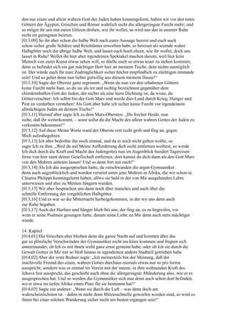 den nur einen und allein wahren Gott der Juden haben kennengelernt, haben wir vor den toten
Göttern der Ägypter, Griechen und Römer wahrlich nicht die allergeringste Furcht mehr; und
so möget ihr uns mit euren Götzen drohen, wie ihr wollet, so wird uns das in unserer Ruhe
nicht im geringsten beirren.
[013,09] So ihr aber schon die halbe Welt nach eurer Aussage bereist und euch auch
schon sicher große Schätze und Reichtümer erworben habt, so bereiset als seiende wahre
Halbgötter noch die übrige halbe Welt, und lasset euch hoch ehren, wie ihr wollet, doch uns
lasset in Ruhe! Wollet ihr hier aber irgendeinen Spektakel machen darum, weil hier kein
Mensch von eurer Kunst etwas sehen will, so dürfte euch so etwas teuer zu stehen kommen;
denn es befindet sich ein gar mächtiger Herr hier an meinem Tische, dem nichts unmöglich
ist. Der würde euch für eure Zudringlichkeit sicher höchst empfindlich zu züchtigen imstande
sein! Und so gehet denn nun lieber gutwillig aus diesem meinem Hause!“
[013,10] Sagte der Oberste ganz ergrimmt: „Wenn du nun vor den erhabenen Göttern
keine Furcht mehr hast, so du sie als tot und nichtig bezeichnest gegenüber dem
chimärenhaften Gott der Juden, der nichts als eine leere Dichtung ist, da wisse, du
Götterverachter: Ich selbst bin der Gott Mars und werde dies Land durch Krieg, Hunger und
Pest zu verderben verstehen! Als Gott aber habe ich sicher keine Furcht vor irgendeinem
allmächtigen Juden an deinem Tische!“
[013,11] Hierauf aber sagte Ich zu dem Mars-Obersten: „Du frecher Heide, nun
siehe, daß ihr weiterkommt, – sonst sollst du die Macht des allein wahren Gottes der Juden zu
verkosten bekommen!“
[013,12] Auf diese Meine Worte ward der Oberste erst recht grob und fing an, gegen
Mich aufzubegehren.
[013,13] Ich aber bedrohte ihn noch einmal, und da er noch nicht gehen wollte, so
sagte Ich zu ihm: „Weil du auf Meine Aufforderung dich nicht entfernen wolltest, so werde
Ich dich durch die Kraft und Macht des Judengottes nun im Augenblick hundert Tagereisen
ferne von hier samt deiner Gesellschaft entfernen; dort kannst du dich dann als den Gott Mars
von den Mohren anbeten lassen! Und so denn fort mit euch!“
[013,14] Als Ich das ausgesprochen hatte, da verschwanden die argen Gymnastiker
denn auch augenblicklich und wurden versetzt unter jene Mohren in Afrika, die wir schon in
Cäsarea Philippi kennengelernt haben, allwo sie bald in der von Mir ausgehenden Lehre
unterwiesen und also zu Meinen Jüngern wurden.
[013,15] Wir aber besprachen uns dann noch über manches und auch über die
schnelle Entfernung der vorgeblichen Halbgötter.
[013,16] Und es war so die Mitternacht herbeigekommen, in der wir uns denn auch
zur Ruhe begaben.
[013,17] Auch der Harfner und Sänger blieb bei uns; der fing an, es zu begreifen, vor
wem er seine Psalmen gesungen hatte, darum seine Liebe zu Mir denn auch stets mächtiger
wurde.

14. Kapitel
[014,01] Die Griechen aber blieben denn die ganze Nacht auf und konnten über das
gar so plötzliche Verschwinden der Gymnastiker nicht ins klare kommen und fragten sich
untereinander, ob Ich es mit ihnen wohl ganz ernst gemeint habe, oder ob Ich sie durch die
Gewalt Gottes in Mir nur so bloß hinaus in irgendeinen andern Stadtteil getrieben habe.
[014,02] Aber der erste Redner sagte: „Ich meinesteils bin der Meinung, daß der
machtvolle Freund des einen, wahren Gottes durchaus niemals etwas nur so pro forma
ausspricht; sondern was er einmal im Verein mit der innern, in ihm wohnenden Kraft des
Jehova fest ausspricht, das geschieht auch ohne die allergeringste Abänderung also, wie er es
ausgesprochen hat. Und so werden die Gymnastiker sich nun denn auch schon dort befinden,
wo er etwa im tiefen Afrika einen Platz für sie bestimmt hat!“
[014,03] Sagte ein anderer: „Wenn sie durch die Luft – was denn doch am
wahrscheinlichsten ist – dahin in mehr denn Blitzesschnelle geworfen worden sind, so wird es
ihnen bei einer solchen Wanderung sicher nicht am besten ergangen sein!“
 