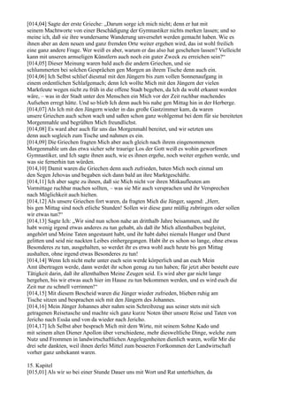 [014,04] Sagte der erste Grieche: „Darum sorge ich mich nicht; denn er hat mit
seinem Machtworte von einer Beschädigung der Gymnastiker nichts merken lassen; und so
meine ich, daß sie ihre wundersame Wanderung unversehrt werden gemacht haben. Wie es
ihnen aber an dem neuen und ganz fremden Orte weiter ergehen wird, das ist wohl freilich
eine ganz andere Frage. Wer weiß es aber, warum er das also hat geschehen lassen? Vielleicht
kann mit unseren armseligen Künstlern auch noch ein guter Zweck zu erreichen sein?“
[014,05] Dieser Meinung waren bald auch die andern Griechen, und sie
schlummerten bei solchen Gesprächen gen Morgen an ihrem Tische denn auch ein.
[014,06] Ich Selbst schlief diesmal mit den Jüngern bis zum vollen Sonnenaufgang in
einem ordentlichen Schlafgemach; denn Ich wollte Mich mit den Jüngern der vielen
Marktleute wegen nicht zu früh in die offene Stadt begeben, da Ich da wohl erkannt worden
wäre, – was in der Stadt unter den Menschen ein Mich vor der Zeit ruchbar machendes
Aufsehen erregt hätte. Und so blieb Ich denn auch bis nahe gen Mittag hin in der Herberge.
[014,07] Als Ich mit den Jüngern wieder in das große Gastzimmer kam, da waren
unsere Griechen auch schon wach und saßen schon ganz wohlgemut bei dem für sie bereiteten
Morgenmahle und begrüßten Mich freundlichst.
[014,08] Es ward aber auch für uns das Morgenmahl bereitet, und wir setzten uns
denn auch sogleich zum Tische und nahmen es ein.
[014,09] Die Griechen fragten Mich aber auch gleich nach ihrem eingenommenen
Morgenmahle um das etwa sicher sehr traurige Los der Gott weiß es wohin geworfenen
Gymnastiker, und Ich sagte ihnen auch, wie es ihnen ergehe, noch weiter ergehen werde, und
was sie fernerhin tun würden.
[014,10] Damit waren die Griechen denn auch zufrieden, baten Mich noch einmal um
den Segen Jehovas und begaben sich dann bald an ihre Marktgeschäfte.
[014,11] Ich aber sagte zu ihnen, daß sie Mich nicht vor ihren Mitkaufleuten am
Vormittage ruchbar machen sollten, – was sie Mir auch versprachen und ihr Versprechen
nach Möglichkeit auch hielten.
[014,12] Als unsere Griechen fort waren, da fragten Mich die Jünger, sagend: „Herr,
bis gen Mittag sind noch etliche Stunden! Sollen wir diese ganz müßig zubringen oder sollen
wir etwas tun?“
[014,13] Sagte Ich: „Wir sind nun schon nahe an dritthalb Jahre beisammen, und ihr
habt wenig irgend etwas anderes zu tun gehabt, als daß ihr Mich allenthalben begleitet,
angehört und Meine Taten angestaunt habt, und ihr habt dabei niemals Hunger und Durst
gelitten und seid nie nackten Leibes einhergegangen. Habt ihr es schon so lange, ohne etwas
Besonderes zu tun, ausgehalten, so werdet ihr es etwa wohl auch heute bis gen Mittag
aushalten, ohne irgend etwas Besonderes zu tun!
[014,14] Wenn Ich nicht mehr unter euch sein werde körperlich und an euch Mein
Amt übertragen werde, dann werdet ihr schon genug zu tun haben; für jetzt aber besteht eure
Tätigkeit darin, daß ihr allenthalben Meine Zeugen seid. Es wird aber gar nicht lange
hergehen, bis wir etwas auch hier im Hause zu tun bekommen werden, und es wird euch die
Zeit nur zu schnell verrinnen!“
[014,15] Mit diesem Bescheid waren die Jünger wieder zufrieden, blieben ruhig am
Tische sitzen und besprachen sich mit den Jüngern des Johannes.
[014,16] Mein Jünger Johannes aber nahm sein Schreibzeug aus seiner stets mit sich
getragenen Reisetasche und machte sich ganz kurze Noten über unsere Reise und Taten von
Jericho nach Essäa und von da wieder nach Jericho.
[014,17] Ich Selbst aber besprach Mich mit dem Wirte, mit seinem Sohne Kado und
mit seinem alten Diener Apollon über verschiedene, mehr diesweltliche Dinge, welche zum
Nutz und Frommen in landwirtschaftlichen Angelegenheiten dienlich waren, wofür Mir die
drei sehr dankten, weil ihnen derlei Mittel zum besseren Fortkommen der Landwirtschaft
vorher ganz unbekannt waren.

15. Kapitel
[015,01] Als wir so bei einer Stunde Dauer uns mit Wort und Rat unterhielten, da
 