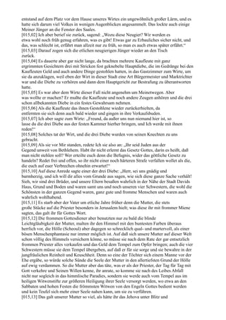 entstand auf dem Platz vor dem Hause unseres Wirtes ein ungewöhnlich großer Lärm, und es
hatte sich darum viel Volkes in wenigen Augenblicken angesammelt. Das lockte auch einige
Meiner Jünger an die Fenster des Saales.
[015,02] Ich aber berief sie zurück, sagend: „Wozu diese Neugier? Wir werden es
etwa wohl noch früh genug erfahren, was es gibt! Etwas gar zu Erbauliches sicher nicht, und
das, was schlecht ist, erfährt man allzeit nur zu früh, so man es auch etwas später erfährt.“
[015,03] Darauf zogen sich die etlichen neugierigen Jünger wieder an den Tisch
zurück.
[015,04] Es dauerte aber gar nicht lange, da brachten mehrere Kaufleute mit ganz
ergrimmten Gesichtern drei mit Stricken fest geknebelte Hauptdiebe, die im Gedränge bei den
Kaufleuten Geld und auch andere Dinge gestohlen hatten, in das Gastzimmer zum Wirte, um
sie da anzuklagen, weil eben der Wirt in dieser Stadt eine Art Bürgermeister und Marktrichter
war und die Diebe zu verhören und dann dem Hauptgericht zur Bestrafung zu überantworten
hatte.
[015,05] Es war aber dem Wirte dieser Fall nicht angenehm um Meinetwegen. Aber
was wollte er machen? Er mußte die Kaufleute und noch andere Zeugen anhören und die drei
schon allbekannten Diebe in ein festes Gewahrsam nehmen.
[015,06] Als die Kaufleute das ihnen Gestohlene wieder zurückerhielten, da
entfernten sie sich denn auch bald wieder und gingen in ihre Verkaufsbuden.
[015,07] Ich aber sagte zum Wirte: „Freund, da außer uns nun niemand hier ist, so
lasse du die drei Diebe aus der festen Kammer hierher bringen, und Ich werde mit ihnen
reden!“
[015,08] Solches tat der Wirt, und die drei Diebe wurden von seinen Knechten zu uns
gebracht.
[015,09] Als sie vor Mir standen, redete Ich sie also an: „Ihr seid Juden aus der
Gegend unweit von Bethlehem. Habt ihr nicht erlernt das Gesetz Gottes, darin es heißt, daß
man nicht stehlen soll? Wer erteilte euch denn die Befugnis, wider das göttliche Gesetz zu
handeln? Redet frei und offen, so ihr nicht einer noch härteren Strafe verfallen wollet als die,
die euch auf euer Verbrechen ohnehin erwartet!“
[015,10] Auf diese Anrede sagte einer der drei Diebe: „Herr, sei uns gnädig und
barmherzig, und ich will dir alles vom Grunde aus sagen, wie sich diese ganze Sache verhält!
Sieh, wir sind drei Brüder, und unsere Eltern besaßen wahrlich in der Nähe der Stadt Davids
Haus, Grund und Boden und waren samt uns und noch unseren vier Schwestern, die wohl die
Schönsten in der ganzen Gegend waren, ganz gute und fromme Menschen und waren auch
wahrlich wohlhabend.
[015,11] Es starb aber der Vater um etliche Jahre früher denn die Mutter, die stets
große Stücke auf die Priester besonders in Jerusalem hielt; was diese ihr mit frommer Miene
sagten, das galt ihr für Gottes Wort.
[015,12] Die frommen Gottesdiener aber benutzten nur zu bald die blinde
Leichtgläubigkeit der Mutter, malten ihr den Himmel mit den buntesten Farben überaus
herrlich vor, die Hölle (Scheoul) aber dagegen so schrecklich qual- und martervoll, als einer
bösen Menschenphantasie nur immer möglich ist. Auf daß sich unsere Mutter auf dieser Welt
schon völlig des Himmels versichern könne, so müsse sie nach dem Rate der gar entsetzlich
frommen Priester alles verkaufen und das Geld dem Tempel zum Opfer bringen; auch die vier
Schwestern müsse sie dem Tempel übergeben, auf daß er für sie sorge und sie bewahre in der
jungfräulichen Reinheit und Keuschheit. Denn so eine der Töchter sich einem Manne vor der
Ehe ergäbe, so würde solche Sünde die Seele der Mutter in den allertiefsten Grund der Hölle
auf ewig verdammen. So die Mutter aber das täte, was er als der Priester, der Tag für Tag mit
Gott verkehre und Seinen Willen kenne, ihr anrate, so komme sie nach des Leibes Abfall
nicht nur sogleich in das himmlische Paradies, sondern sie werde auch vom Tempel aus im
heiligen Witwenstifte zur größeren Heiligung ihrer Seele versorgt werden, wo etwa an den
Sabbaten und hohen Festen die frömmsten Witwen von den Engeln Gottes bedient werden
und kein Teufel sich mehr einer Seele nahen kann, um sie zu verführen.
[015,13] Das galt unserer Mutter so viel, als hätte ihr das Jehova unter Blitz und
 