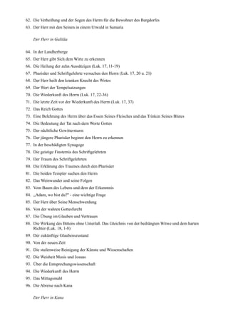 62. Die Verheißung und der Segen des Herrn für die Bewohner des Bergdorfes
63. Der Herr mit den Seinen in einem Urwald in Samaria

    Der Herr in Galiläa

64. In der Landherberge
65. Der Herr gibt Sich dem Wirte zu erkennen
66. Die Heilung der zehn Aussätzigen (Luk. 17, 11-19)
67. Pharisäer und Schriftgelehrte versuchen den Herrn (Luk. 17, 20 u. 21)
68. Der Herr heilt den kranken Knecht des Wirtes
69. Der Wert der Tempelsatzungen
70. Die Wiederkunft des Herrn (Luk. 17, 22-36)
71. Die letzte Zeit vor der Wiederkunft des Herrn (Luk. 17, 37)
72. Das Reich Gottes
73. Eine Belehrung des Herrn über das Essen Seines Fleisches und das Trinken Seines Blutes
74. Die Bedeutung der Tat nach dem Worte Gottes
75. Der nächtliche Gewittersturm
76. Der jüngere Pharisäer beginnt den Herrn zu erkennen
77. In der beschädigten Synagoge
78. Die geistige Finsternis des Schriftgelehrten
79. Der Traum des Schriftgelehrten
80. Die Erklärung des Traumes durch den Pharisäer
81. Die beiden Templer suchen den Herrn
82. Das Weinwunder und seine Folgen
83. Vom Baum des Lebens und dem der Erkenntnis
84. ,,Adam, wo bist du?" - eine wichtige Frage
85. Der Herr über Seine Menschwerdung
86. Von der wahren Gottesfurcht
87. Die Übung im Glauben und Vertrauen
88. Die Wirkung des Bittens ohne Unterlaß. Das Gleichnis von der bedrängten Witwe und dem harten
    Richter (Luk. 18, 1-8)
89. Der zukünftige Glaubenszustand
90. Von der neuen Zeit
91. Die stufenweise Reinigung der Künste und Wissenschaften
92. Die Weisheit Mosis und Josuas
93. Über die Entsprechungswissenschaft
94. Die Wiederkunft des Herrn
95. Das Mittagsmahl
96. Die Abreise nach Kana

    Der Herr in Kana
 