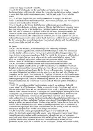 Donner vom Berge Sinai herab verkündet.
[015,14] Wir drei Söhne, die wir das lose Treiben der Templer schon ein wenig
durchschaut hatten, widerrieten der Mutter, das zu tun; aber das half nichts, und sie verkaufte
in kurzer Zeit alles, und wir mußten das schwere Geld ihr noch in den Tempel schaffen
helfen.
[015,15] Wir aber fragten dann ganz traurig den Obersten im Tempel, was denn wir
nun als an den Bettelstab Gebrachte tun sollten. ,Wer wird uns versorgen, und wo werden wir
nun einen Dienst und ein Brot finden?‘
[015,16] Da gab uns der Oberste drei Silberlinge und jedem ein gewisses Päckchen,
darin sich etliche Reliquien befanden, und sagte: ,Mit den drei Silberlingen könnet ihr sieben
Tage lang leben, und die in den drei heiligen Päckchen wunderbar anwesende Kraft Gottes
wird euch alles zu eurem Glücke gelingen helfen, was ihr immer unternehmen werdet. Ihr
könnet im Besitze dieser Päckchen auch stehlen und rauben, nur nicht morden, außer im
Notfalle einen reichen Heiden und auch einen Samariten, und es wird euch das von Gott aus
zu keiner Sünde gerechnet werden, weil ihr durch die fromme und Gott überaus wohlgefällige
Tat der Mutter vor Ihm gerechtfertigt und den Engeln gleich geheiligt seid! Darauf bestrich er
uns mit einem Stabe und hieß uns gehen.“

16. Kapitel
[016,01] (Die drei Räuber:) „Wir waren anfangs wohl sehr traurig und zogen
weinend in unsere Gegend zurück, um allda ein Unterkommen zu finden. Wir fanden auch
Dienste, die aber wahrlich so elend waren, wie es schon nichts Elenderes geben kann. Von
einem Lohne war schon gar nirgends eine Rede. Um eine für die Schweine zu schlechte Kost
mußten wir beinahe Tag und Nacht schwer arbeiten und wurden bei allem unserm Fleiße
allzeit nur beschimpft und getadelt; und suchten wir irgendeinen andern, vielleicht doch
besseren Dienst, so fanden wir statt einen bessern nur einen noch schlechteren.
[016,02] Wir litten so fünf Jahre hindurch mehr denn so mancher Heidensklave, und
da man uns nirgends einen Geldlohn gab und wir auch sahen, wie schändlich wir von den
Templern aller unserer Güter unter dem Titel ,Zur Ehre Jehovas‘ beraubt worden waren, und
auch stets heller einzusehen anfingen, daß der Tempel zu Jerusalem kein Gotteshaus, sondern
eine wahre Räuberhöhle und Mördergrube ist, so verloren wir denn auch allen Glauben an
einen Gott, und die ganze Lehre Mosis und der Propheten galt uns nur als ein Menschenwerk,
durch das sich die pfiffigeren und zum Arbeiten trägen Menschen durch die Hände der Armen
und leichtgläubig blinden Menschen eine feste Burg erbauten, um aus derselben die
Menschen zu knechten, für sich arbeiten zu lassen und sich dabei im größten Wohlleben zu
mästen.
[016,03] Ob wir die besagten fünf elendesten Jahre hindurch uns an keinen Diebstahl
gewagt haben? Nein! Weil uns unser Glaube an einen allsehenden Gott davon noch abhielt.
Aber nach dieser Zeit fingen wir uns ernstlicher zu fragen an, ob es wohl einen Gott gäbe, –
und stets lauter kam uns aus unseren Erfahrungen die Antwort entgegen: Nichts gibt es! Alles
ist Trug und Lüge, erfunden von trägen und phantasiereichen Menschen zu ihrem irdischen
Wohle! Nur wir ohne unser Verschulden arm gewordenen Menschen sollen die Gesetze
halten und an einen Gott glauben; die Reichen und Arbeitsscheuen haben das nicht nötig, weil
sie wissen, daß am Moses und all den Propheten kein wahres Wörtlein haftet. Denn wäre es
anders, so müßten sie ja doch selbst im Glauben stehen und die Gesetze halten, die an und für
sich fürs irdische Zusammenleben der Menschen wohl ganz gut sind, aber in sich dennoch
keinen moralisch geistigen Wert haben; denn hätten sie den, da müßten ja doch vor allem die
Priester zum Beispiel für die blinden Laien strenge danach leben.
[016,04] Kurz, unter solchen gewiegten Betrachtungen in unserem Elende und
infolge der stets totalen Unerhörtheit aller unserer vielen Bitten, die wir unter vielen Tränen
zu den Sternen emporsandten, und ferner noch mehr infolgedessen, als wir vernommen
hatten, daß unsere Mutter in dem gewissen Stifte auffallend bald nach ihrem Eintritt gar elend
gestorben sei und unsere schönsten Schwestern von den Pharisäern beinahe zu Tode
geschändet worden seien, war es vollends aus mit all unserem Glauben, und wir beschlossen,
 