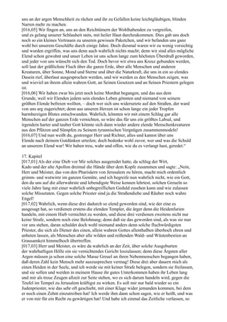 uns an der argen Menschheit zu rächen und ihr zu Gefallen keine leichtgläubigen, blinden
Narren mehr zu machen.
[016,05] Wir fingen an, uns an den Reichtümern der Wohlhabenden zu vergreifen,
und es gelang unserer Schlauheit stets, mit heiler Haut durchzukommen. Dies gab uns doch
noch so ein kleines Vertrauen zu unseren gewissen Paketchen, und wir befanden uns ganz
wohl bei unserem Geschäfte durch einige Jahre. Doch diesmal waren wir zu wenig vorsichtig
und wurden ergriffen, was uns denn auch wahrlich nichts macht; denn wir sind alles mögliche
Elend schon gewohnt und unser Leben ist uns schon lange zum höchsten Überdruß geworden,
und jeder von uns wünscht sich den Tod. Doch bevor wir etwa ans Kreuz gebunden werden,
soll laut der gräßlichste Fluch über die ganze Erde, über alle Menschen und anderen
Kreaturen, über Sonne, Mond und Sterne und über die Naturkraft, die uns in ein so elendes
Dasein rief, überlaut ausgesprochen werden, und wir werden es den Menschen zeigen, was
und wieviel an ihrem allein wahren Gott, an Seinen Gesetzen und an Seinen Priestern gelegen
ist.
[016,06] Wir haben zwar bis jetzt noch keine Mordtat begangen, und das aus dem
Grunde, weil wir Elenden jedem sein elendes Leben gönnten und niemand von seinem
größten Elende befreien wollten, – doch wer sich uns widersetzte auf den Straßen, der ward
von uns arg zugerichtet; denn aus unseren Herzen ist schon lange ein jeder Tropfen
barmherzigen Blutes entschwunden. Wahrlich, könnten wir mit einem Schlag gar alle
Menschen auf der ganzen Erde vernichten, so wäre das für uns ein größtes Labsal, und
irgendein harter und tauber Gott könnte sich dann wieder andere elende Menschenkreaturen
aus den Pfützen und Sümpfen zu Seinem tyrannischen Vergnügen zusammenmodeln!
[016,07] Und nun weißt du, gestrenger Herr und Richter, alles und kannst über uns
Elende nach deinem Gutdünken urteilen; doch bedenke wohl zuvor, wer und was die Schuld
an unserem Elend war! Wir haben treu, wahr und offen, wie du es verlangt hast, geredet.“

17. Kapitel
[017,01] Als der eine Dieb vor Mir solches ausgeredet hatte, da schlug der Wirt,
Kado und der alte Apollon dreimal die Hände über dem Kopfe zusammen und sagte: „Nein,
Herr und Meister, das von den Pharisäern von Jerusalem zu hören, macht mich ordentlich
grimm- und wutwirre im ganzen Gemüte, und ich begreife nun wahrlich nicht, wie ein Gott,
den du uns auf die allerwahrste und lebendigste Weise kennen lehrtest, solchen Greueln so
viele Jahre lang mit einer wahrlich unbegreiflichen Geduld zusehen kann und wie zulassen
solche Missetaten. Gegen solche Priester sind ja die Straßendiebe und Räuber noch wahre
Engel!
[017,02] Wahrlich, wenn diese drei dadurch so elend geworden sind, wie der eine es
ausgesagt hat, so verdienen erstens die elenden Templer, die ärger denn die Heidenfurien
handeln, mit einem Hieb vernichtet zu werden, und diese drei verdienen zweitens nicht nur
keine Strafe, sondern noch eine Belohnung; denn daß sie das geworden sind, als was sie nun
vor uns stehen, daran schuldet doch wohl niemand anders denn solche fluchwürdigsten
Priester, die sich als Diener des einen, allein wahren Gottes allenthalben überhoch ehren und
anbeten lassen, als Menschen aber alle wilden und reißenden Wald- und Wüstenbestien an
Grausamkeit himmelhoch übertreffen.
[017,03] Herr und Meister, es wäre da wahrlich an der Zeit, über solche Ausgeburten
der wahrhaftigen Hölle ein sie vernichtendes Gericht loszulassen; denn diese Ärgsten aller
Argen müssen ja schon eine solche Masse Greuel an ihren Nebenmenschen begangen haben,
daß deren Zahl kein Mensch mehr auszusprechen vermag! Diese drei aber dauern mich als
einen Heiden in der Seele, und ich werde sie mit keiner Strafe belegen, sondern sie freilassen,
und sie sollen und werden in meinem Hause ihr gutes Unterkommen haben ihr Leben lang
und mir als treue Zeugen allzeit zur Seite stehen, wo es sich darum handeln wird, gegen die
Teufel im Tempel zu Jerusalem kräftigst zu wirken. Es soll mir nur bald wieder so ein
Judenpriester, wie das sehr oft geschieht, mit einer Klage wider jemanden kommen, bei dem
er noch einen Zehnt einzutreiben hat! Ich werde ihm dann schon sagen, wie er heißt, und was
er von mir für ein Recht zu gewärtigen hat! Und habe ich einmal das Zeitliche verlassen, so
 