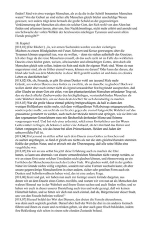 finden? Sind wir etwa weniger Menschen, als es da die in der Schrift benannten Menschen
waren? Von der Geburt an sind sicher alle Menschen gleich höchst unschuldige Wesen
gewesen; wer anders trägt denn hernach die große Schuld an der gegenwärtigen
Verkümmerung der Menschen als eben ein solcher Gott, der Sich wohl von den Alten hat
finden und erkennen lassen, aber uns, ihre Nachkömmlinge, nicht mehr erhört und ansieht und
uns Schwache der vollen Willkür der herzlosesten mächtigen Tyrannen und somit allem
Elende preisgibt?“

18. Kapitel
[018,01] (Die Räuber:) „Ja, wir armen Suchenden werden von den vielartigen
Mächten zu einem Blindglauben mit Feuer, Schwert und Kreuz gezwungen; aber die
Tyrannen können ungestraft tun, was sie wollen, – denn sie stehen außerhalb des Gesetzes.
Ich aber frage da die reine Menschenvernunft, ob das auch recht ist im Falle des wirklichen
Daseins eines höchst guten, weisen, allwissenden und allmächtigen Gottes, dem doch alle
Menschen gleich sein sollen, indem sie Sein und nicht ihr eigenes Werk sind. Wenn sie nun
ungeratener sind, als sie früher einmal waren, können sie darum? Oder kann der darum, der
blind oder taub aus dem Mutterleibe in diese Welt gestellt worden ist und dann ein elendes
Leben zu durchleben hat?
[018,02] Oh, oh, Freunde, es gibt für einen Denker wohl um tausend Male mehr
Gründe, am wahren Dasein eines Gottes zu zweifeln, als an dasselbe zu glauben! Doch wir
wollen damit aber noch immer nicht als irgend unwandelbar fest begründet aussprechen, daß
aller Glaube an einen Gott ein eitler, von den phantasiereichen Menschen erfundener Trug sei,
den sie durch allerlei Zauberwunder den leichtgläubigen, verstandesblinden Menschen als
volle Wahrheit darstellen, um sie dann desto leichter für sich dienstwillig zu machen.
[018,03] War die große Masse einmal gehörig breitgeschlagen, da half es dann den
wenigen Helldenkern nichts mehr, sich dem wohlgenährten Volksbetruge entgegenzustellen,
sondern jeder mußte, um nicht als ein Frevler gegen die einmal festgestellte Wahrheit auf das
grausamste gemartert zu werden, auch nach der Melodie tanzen und springen, wie sie ihm von
den sogenannten Gotteslehrern stets mit fürchterlich drohender Miene und Stimme
vorgesungen ward. Und hat sich einer erdreistet, solch einen Gotteslehrer um das Wesen
Gottes näher zu fragen, da bekam er sicher eine Antwort, ob der ihm bald das Hören und
Sehen vergangen ist, wie das heute bei allen Priesterkasten, Heiden und Juden der
unbezweifelte Fall ist.
[018,04] Hat jemand im stillen selbst nach dem Dasein eines Gottes zu forschen und
zu suchen angefangen, so fand er gleich uns nichts als nur die stets gleichwirkenden stummen
Kräfte der großen Natur, und er erlosch mit der Überzeugung, daß alle seine Mühe eine
vergebliche war.
[018,05] Da wir an uns selbst bis jetzt diese Erfahrung auch zu machen die Ehre
hatten, so kann uns abermals von einem vernunftreichen Menschen nicht verargt werden, so
wir an einen Gott unter solchen Umständen nicht glauben können, und ebensowenig an ein
Fortleben der Menschenseelen nach des Leibes Tode. Wir glauben wohl, daß in der großen
Natur im Grunde nichts völlig vergehen, sondern nur seine Formen wechseln kann; ob aber
unsere gegenwärtige Menschenform in einer andern, sicher sehr geteilten Form auch ein
Denken und Selbstbewußtsein haben wird, das ist eine andere Frage.
[018,06] Kurz und gut, wir haben nun auch zur Genüge unsere Gründe dargetan, aus
denen wir an dem Dasein eines Gottes zweifeln, und warum wir von nun an als Menschen den
wahren Himmel nur in der Wahrheit und ihrem Guten suchen und auch finden wollen; und so
haben wir euch in dieser unserer Darstellung auch treu und wahr gezeigt, daß wir keinen
Hinterhalt haben, und so bitten wir dich nun noch einmal, daß du, Bürgermeister dieser Stadt,
uns von den Fesseln befreien wollest!“
[018,07] Hierauf befahl der Wirt den Dienern, den dreien die Fesseln abzunehmen,
was denn auch sogleich geschah. Darauf aber hieß der Wirt die drei in ein anderes Gemach
führen und ihnen zu essen und zu trinken geben, sie aber auch ganz frisch bekleiden, indem
ihre Bekleidung sich schon in einem sehr elenden Zustande befand.
 