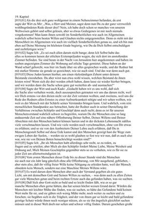 19. Kapitel
[019,01] Als die drei sich ganz wohlgemut in einem Nebenzimmer befanden, da erst
sagte der Wirt zu Mir: „Was, o Herr und Meister, sagst denn nun Du zu der ganz verzweifelt
wohlbegründeten Rede dieser drei? Nein, ich habe doch schon so manches von unseren
Weltweisen gehört und selbst gelesen, aber so etwas Gediegenes ist mir noch niemals
vorgekommen! Man kann ihnen sowohl im Sonderheitlichen wie auch im Allgemeinen
wahrlich selbst beim besten Willen und Glauben nichts entgegenstellen. Denn es steht mit der
Menschheit im Allgemeinen wie auch im vielfach Sonderheitlichen genau so, und ich bin nun
eben auf Deine Meinung im höchsten Grade begierig, wie Du da Dich Selbst entschuldigen
und rechtfertigen wirst.“
[019,02] Sagte Ich: „Es sei euch allen darum nicht bange; denn Ich Selbst habe das
alles so kommen lassen der etlichen Erztempeljuden wegen, die sich dort im anstoßenden
Zimmer befinden. Sie sind heute in der Nacht von Jerusalem hier angekommen und haben im
soeben angezeigten Zimmer die Wohnung auf etliche Tage gemietet. Diese haben an der
Wand scharf gehorcht, was hier im Saale über sie alles gesprochen wurde, und der Redner hat
mit starker Stimme sie gerade so gezeichnet, wie sie auch sind. Und das war denn auch gut.
[019,03] Diese Juden kamen hierher, um einen rückständigen Zehent unter deinem
Beistande einzuheben. Du aber wirst nun etwa wohl wissen, welchen Beistand du ihnen
leisten wirst! Wenn sich die drei werden erholt haben, dann lasse sie wieder hierher bringen,
und wir werden dann die Sache schon ganz gut weiterhin ab- und ausmachen!“
[019,04] Sagte der Wirt und auch Kado: „Gedacht haben wir es uns wohl, daß sich
die Sache also verhalten werde, doch auszusprechen getrauten wir uns das darum nicht, weil
wir Dich erstens vor den dreien nicht vor der Zeit verraten wollten, und zweitens, weil uns die
Rede des Redners allen Ernstes zu einer Aufmerksamkeit nötigte und wir sehen wollten, wie
weit es der Mensch mit der Schärfe seines Verstandes bringen kann. Und wahrlich, vom rein
menschlichen Standpunkte aus betrachtet, hatte der Redner auch in seiner Darstellung der
Verhältnisse zwischen Schöpfer und Geschöpf denn auch recht; denn es ist für unseren
Menschenverstand wahrlich schwer zu begreifen, warum Du die Menschen eine so lang
andauernde Zeit auf eine nähere Offenbarung Deiner Selbst, Deines Willens und Deiner
Absichten mit den Menschen hattest können harren und in der dicksten Lebensnacht zahllos
viele verschmachten lassen. Und wie viele werden noch verschmachten, ohne von Dir etwas
zu erfahren; und so sie von den Ausbreitern Deiner Lehre auch erfahren, daß Du in
Menschengestalt Selbst auf diese Erde kamst und den Menschen gezeigt hast die Wege zum
ewigen Leben der Seelen, – werden sie es wohl glauben so fest wie wir nun, daß es auch also
war, wie sie von Deinen Boten benachrichtigt worden sind?“
[019,05] Sagte Ich: „Ihr als Menschen habt allerdings sehr recht, so zu reden, zu
fragen und zu urteilen; aber Mich als den Schöpfer fordert Meine Liebe, Meine Weisheit und
Ordnung auf, Mich Meinen Geschöpfen gegenüber stets so zu verhalten, wie es für sie zu
jeder Zeit am allernotwendigsten ist.
[019,06] Vom ersten Menschen dieser Erde bis zu dieser Stunde sind die Menschen
nie auch nur ein Jahr lang gänzlich ohne alle Offenbarung, von Mir ausgehend, geblieben, –
aber stets also, daß ihr völlig freier Wille keine Nötigung zu erleiden hatte, weil der Mensch
ohnedem kein Mensch, sondern nur eine Maschine Meines Willens wäre.
[019,07] Es ward darum dem Menschen aber auch der Verstand gegeben als ein gutes
Licht, um mit demselben Gott und Seinen Willen zu suchen, – was denn auch zu allen Zeiten
gar viele Menschen getan und beim rechten Ernste auch das gefunden haben, was sie suchten.
[019,08] Daß Sich aber Gott nicht so bald und so leicht finden läßt, wie es so gar
manche Menschen eben gerne hätten, das hat seinen höchst weisen Grund darin: Würden die
Menschen mit leichter Mühe das finden, was sie suchen, so hätte das Gefundene bald keinen
Wert mehr für sie, und sie gäben sich wenig Mühe mehr, noch weiter zu suchen und zu
forschen; sie begäben sich in die Trägheit, und der von ihnen gar so leicht und bald gefundene
geistige Schatz würde ihnen noch weniger nützen, als so sie ihn ängstlich gleichfort suchen
müssen und in dieser Welt doch nur selten und schwer völlig finden. Darum geschehen große
 