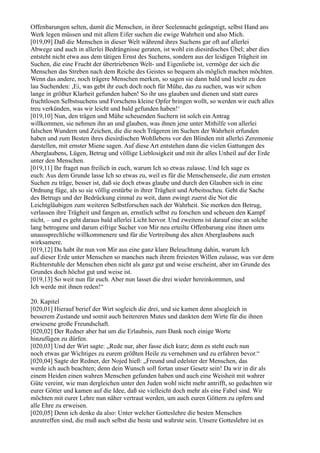 Offenbarungen selten, damit die Menschen, in ihrer Seelennacht geängstigt, selbst Hand ans
Werk legen müssen und mit allem Eifer suchen die ewige Wahrheit und also Mich.
[019,09] Daß die Menschen in dieser Welt während ihres Suchens gar oft auf allerlei
Abwege und auch in allerlei Bedrängnisse geraten, ist wohl ein diesirdisches Übel; aber dies
entsteht nicht etwa aus dem tätigen Ernst des Suchens, sondern aus der leidigen Trägheit im
Suchen, die eine Frucht der übertriebenen Welt- und Eigenliebe ist, vermöge der sich die
Menschen das Streben nach dem Reiche des Geistes so bequem als möglich machen möchten.
Wenn das andere, noch trägere Menschen merken, so sagen sie dann bald und leicht zu den
lau Suchenden: ,Ei, was gebt ihr euch doch noch für Mühe, das zu suchen, was wir schon
lange in größter Klarheit gefunden haben! So ihr uns glauben und dienen und statt eures
fruchtlosen Selbstsuchens und Forschens kleine Opfer bringen wollt, so werden wir euch alles
treu verkünden, was wir leicht und bald gefunden haben!‘
[019,10] Nun, den trägen und Mühe scheuenden Suchern ist solch ein Antrag
willkommen, sie nehmen ihn an und glauben, was ihnen jene unter Mithilfe von allerlei
falschen Wundern und Zeichen, die die noch Trägeren im Suchen der Wahrheit erfunden
haben und zum Besten ihres diesirdischen Wohllebens vor den Blinden mit allerlei Zeremonie
darstellen, mit ernster Miene sagen. Auf diese Art entstehen dann die vielen Gattungen des
Aberglaubens, Lügen, Betrug und völlige Lieblosigkeit und mit ihr alles Unheil auf der Erde
unter den Menschen.
[019,11] Ihr fraget nun freilich in euch, warum Ich so etwas zulasse. Und Ich sage es
euch: Aus dem Grunde lasse Ich so etwas zu, weil es für die Menschenseele, die zum ernsten
Suchen zu träge, besser ist, daß sie doch etwas glaube und durch den Glauben sich in eine
Ordnung füge, als so sie völlig erstürbe in ihrer Trägheit und Arbeitsscheu. Geht die Sache
des Betrugs und der Bedrückung einmal zu weit, dann zwingt zuerst die Not die
Leichtgläubigen zum weiteren Selbstforschen nach der Wahrheit. Sie merken den Betrug,
verlassen ihre Trägheit und fangen an, ernstlich selbst zu forschen und scheuen den Kampf
nicht, – und es geht daraus bald allerlei Licht hervor. Und zweitens ist darauf eine an solche
lang betrogene und darum eifrige Sucher von Mir neu erteilte Offenbarung eine ihnen ums
unaussprechliche willkommenere und für die Vertreibung des alten Aberglaubens auch
wirksamere.
[019,12] Da habt ihr nun von Mir aus eine ganz klare Beleuchtung dahin, warum Ich
auf dieser Erde unter Menschen so manches nach ihrem freiesten Willen zulasse, was vor dem
Richterstuhle der Menschen eben nicht als ganz gut und weise erscheint, aber im Grunde des
Grundes doch höchst gut und weise ist.
[019,13] So weit nun für euch. Aber nun lasset die drei wieder hereinkommen, und
Ich werde mit ihnen reden!“

20. Kapitel
[020,01] Hierauf berief der Wirt sogleich die drei, und sie kamen denn alsogleich in
besserem Zustande und somit auch heitereren Mutes und dankten dem Wirte für die ihnen
erwiesene große Freundschaft.
[020,02] Der Redner aber bat um die Erlaubnis, zum Dank noch einige Worte
hinzufügen zu dürfen.
[020,03] Und der Wirt sagte: „Rede nur, aber fasse dich kurz; denn es steht euch nun
noch etwas gar Wichtiges zu eurem größten Heile zu vernehmen und zu erfahren bevor.“
[020,04] Sagte der Redner, der Nojed hieß: „Freund und edelster der Menschen, das
werde ich auch beachten; denn dein Wunsch soll fortan unser Gesetz sein! Da wir in dir als
einem Heiden einen wahren Menschen gefunden haben und auch eine Weisheit mit wahrer
Güte vereint, wie man dergleichen unter den Juden wohl nicht mehr antrifft, so gedachten wir
eurer Götter und kamen auf die Idee, daß sie vielleicht doch mehr als eine Fabel sind. Wir
möchten mit eurer Lehre nun näher vertraut werden, um auch euren Göttern zu opfern und
alle Ehre zu erweisen.
[020,05] Denn ich denke da also: Unter welcher Gotteslehre die besten Menschen
anzutreffen sind, die muß auch selbst die beste und wahrste sein. Unsere Gotteslehre ist es
 