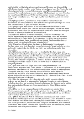 wahrlich nicht, weil die in ihr geborenen und erzogenen Menschen nun sicher wohl die
schlechtesten sind, die es auf der weiten Welt nur je irgend geben kann. Ihre Priester aber sind
schon allgemein bei den besseren Völkern als eine wahre Menschenpest bekannt und
anerkannt. Und eine Gotteslehre, in deren geistigem Schoße statt gute und weise Menschen
nur wahre Tiger und Hyänen und Wölfe und Bären erzogen werden, kann keine gute und
noch weniger wahre Lehre sein. – Was sagst du, edler Menschenfreund, zu dieser unserer
Idee?“
[020,06] Sagte der Wirt: „Meine Freunde, über diese Sache besprechet euch mit
diesem neben mir sitzenden Freunde; denn er ist ums unaussprechbare kundiger und weiser
denn ich und alle noch so guten und weisen Griechen!“
[020,07] Sagte Nojed: „Dein Wunsch ist uns Gesetz! Dieser Mann und Herr ist dem
Ansehen nach zwar auch ein Jude, kann aber durch den Umgang mit Griechen sehr weise
geworden sein; denn wäre er ein Jünger des Tempels, dann wäre es schade, mit ihm irgend
viel noch so helle und wahrheitsvolle Worte zu verlieren.“
[020,08] Hierauf wandte er sich an Mich und sagte: „So du kein Tempeljünger bist
und das Wahre und Gute also gesucht und auch gefunden haben kannst, wie wir es nun
suchen und irgend zu finden hoffen, da gib uns du dein Urteil über unsere von uns laut
ausgesprochenen Ideen! Haben wir nicht recht, nur dort die Wahrheit und ihr Gutes zu
suchen, wo wir gute und weise Menschen gefunden haben?“
[020,09] Sagte Ich: „Oh, allerdings; aber darum ist die Gotteslehre Mosis dennoch
die allein wahre, wenn sie in dieser Zeit von den Schweinen im Tempel auch also zertreten
und zerstört wurde wie das alte Babylon und Ninive und noch mehrere solcher alten
Hurenstädte.
[020,10] Glaubet es Mir: Unser Jehova war von Ewigkeit her der allein wahre, gute,
lebendige Gott und hat die Bitten derjenigen, die an Ihn ungezweifelt glaubten, Seine Gebote
hielten und somit Ihn über alles und ihre Nächsten wie sich selbst liebten, niemals unerhört
gelassen! Wenn Er zur größeren Läuterung der Menschenseelen oft auch mit der vollen
Erhörung ihrer Bitten ein wenig zögerte, so hat Er sie aber darum dennoch niemals völlig
unerhört gelassen und hat sie stets zu einer Zeit erfüllt, in der es die Bittenden oft am
wenigsten gedachten.
[020,11] Ihr selbst habt – was Ich gar wohl weiß – unter großer Drangsal Gott
oftmals um die Wegnahme eures Elends gebeten. Er aber ließ euch, die ihr zuvor in großem
Wohlstande, aber dabei auch in vieler leiblichen und geistigen Trägheit als hochangesehene
Leute gelebt habt, durch einige Jahre eine ernstere und härtere Schule des Lebens
durchmachen, auf daß ihr nicht nur des Erdenlebens Anmut, sondern auch dessen Bitteres
selbst erfahren solltet, um danach erst den wahren Wert des Lebens und dessen Zweck in euch
selbst zu erforschen und zu erkennen.
[020,12] Ihr aber habt nun auch des Lebens Wermutbecher bis zum letzten Tropfen
verkostet und seid dadurch zu wahren und tief denkenden Menschen geworden, fähig zur
Aufnahme des wahren und lebendigen Gotteslebenslichtes aus den Himmeln, und so hat Gott
denn auch nun in dem Moment eure Bitten erhört, in dem ihr Seiner Hilfe am meisten
bedurftet!
[020,13] Und was Er nun euch getan hat, das hat Er getreust schon gar sehr vielen
Menschen getan, wenn sie sich wahrhaft gläubig in ihrer Not an Ihn gewendet haben, und so
könnet ihr nun nicht mehr sagen, daß der wahren Juden Gotteslehre falsch und unwahr sei;
wohl aber ist das die Götterlehre aller Heiden!
[020,14] Meint ihr, daß dieser Wirt, als ein Patrizier dieser Stadt, euch wohl als noch
ein Heide die Barmherzigkeit erwiesen hätte? Oh, mitnichten! Als ein Heide hätte er euch mit
aller Schärfe des römischen Gesetzes behandelt; da er aber im Herzen kein Heide mehr ist,
samt seinem ganzen Hause, sondern ein wahrer Jude gleich dem Abraham, Isaak und Jakob,
so hat er euch denn auch auf Meinen Rat das angedeihen lassen, was ihr nun schon genießet
und weiterhin noch mehr genießen werdet. – Erkennet ihr das?“

21. Kapitel
 