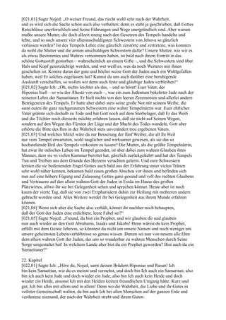 [021,01] Sagte Nojed: „O weiser Freund, das riecht wohl sehr nach der Wahrheit,
und es wird sich die Sache schon auch also verhalten; denn es steht ja geschrieben, daß Gottes
Ratschlüsse unerforschlich und Seine Führungen und Wege unergründlich sind. Aber warum
mußte unsere Mutter, die doch allzeit streng nach den Gesetzen des Tempels handelte und
lebte, und so auch unsere vier allerunschuldigsten Schwestern von Jehova so gänzlich
verlassen werden? Ist des Tempels Lehre eine gänzlich zerstörte und zertretene, was konnten
da wohl die Mutter und die armen unschuldigen Schwestern dafür? Unsere Mutter, wie wir es
als etwas Bestimmtes und Wahres vernommen haben, ist bald nach ihrem Eintritt in das
schöne Gottesstift gestorben – wahrscheinlich an einem Gifte –, und die Schwestern sind über
Hals und Kopf genotzüchtigt worden, und wer weiß es, was da noch Weiteres mit ihnen
geschehen ist. Konnte daran der gute und höchst weise Gott der Juden auch ein Wohlgefallen
haben, weil Er solches zugelassen hat? Kannst du uns auch darüber eine beruhigende
Auskunft verschaffen, so wollen wir denn auch feste und gläubige Juden verbleiben!“
[021,02] Sagte Ich: „Oh, nichts leichter als das, – und so höret! Euer Vater, der
Hiponias hieß – so wie der Älteste von euch –, war ein zum Judentum bekehrter Jude nach der
reineren Lehre der Samaritaner. Er hielt nichts von den leeren Zeremonien und allerlei andern
Betrügereien des Tempels. Er hatte aber dabei stets seine große Not mit seinem Weibe, die
samt euren ihr ganz nachgeratenen Schwestern eine wahre Tempelnärrin war. Euer ehrlicher
Vater grämte sich deshalb zu Tode und bat Gott noch auf dem Sterbelager, daß Er das Weib
und die Töchter noch diesseits möchte erfahren lassen, daß sie nicht auf Seinen Wegen,
sondern auf den Wegen des Fürsten der Lüge und der Macht des Todes wandeln. Gott aber
erhörte die Bitte des Ihm in der Wahrheit stets unverändert treu ergebenen Vaters.
[021,03] Und welches Mittel wäre da zur Besserung der fünf Weiber, die all ihr Heil
nur vom Tempel erwarteten, wohl tauglicher und wirksamer gewesen, als sie das so
hochstehende Heil des Tempels verkosten zu lassen? Die Mutter, als die größte Tempelnärrin,
hat zwar ihr irdisches Leben im Tempel geendet, ist aber dabei zum wahren Glauben ihres
Mannes, dem sie so vielen Kummer bereitet hat, gänzlich zurückgekehrt und hat des Tempels
Tun und Treiben aus dem Grunde des Herzens verachten gelernt. Und eure Schwestern
lernten die sie bedienenden Engel Gottes auch bald aus der Erfahrung unter vielen Tränen
sehr wohl näher kennen, bekamen bald einen großen Abscheu vor ihnen und befinden sich
nun auf eine höhere Fügung und Zulassung Gottes ganz gesund und voll des rechten Glaubens
und Vertrauens auf den allein wahren Gott der Juden in Essäa im Hause des großen
Platzwirtes, allwo ihr sie bei Gelegenheit sehen und sprechen könnet. Heute aber ist noch
kaum der vierte Tag, daß sie von zwei Erzpharisäern dahin zur Heilung mit mehreren andern
gebracht worden sind. Alles Weitere werdet ihr bei Gelegenheit aus ihrem Munde erfahren
können.
[021,04] Wenn sich aber die Sache also verhält, könnet ihr nachher noch behaupten,
daß der Gott der Juden eine erdichtete, leere Fabel sei?“
[021,05] Sagte Nojed: „Freund, du bist ein Prophet, und wir glauben dir und glauben
nun auch wieder an den Gott Abrahams, Isaaks und Jakobs! Denn wärest du kein Prophet,
erfüllt mit dem Geiste Jehovas, so könntest du nicht um unsere Namen und noch weniger um
unsere geheimsten Lebensverhältnisse so genau wissen. Darum sei nun von neuem alle Ehre
dem allein wahren Gott der Juden, der uns so wunderbar zu wahren Menschen durch Seine
Sorge umgestaltet hat! In welchem Lande aber bist du ein Prophet geworden? Bist auch du ein
Samaritaner?“

22. Kapitel
[022,01] Sagte Ich: „Höre du, Nojed, samt deinen Brüdern Hiponias und Rasan! Ich
bin kein Samaritan, wie du es meinst und verstehst, und doch bin Ich auch ein Samaritan; also
bin ich auch kein Jude und doch wieder ein Jude; also bin Ich auch kein Heide und doch
wieder ein Heide, ansonst Ich mit den Heiden keinen freundlichen Umgang hätte. Kurz und
gut, Ich bin alles mit allem und in allem! Denn wo die Wahrheit, die Liebe und ihr Gutes in
vollster Gemeinschaft walten, da bin auch Ich bei allen Menschen auf der ganzen Erde und
verdamme niemand, der nach der Wahrheit strebt und ihrem Guten.
 