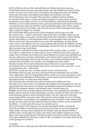 [022,02] Welcher aber aus Welt- und Selbstliebe der Wahrheit und allem Guten aus
ihr den Rücken kehrt und somit notwendig sündigt wider die Wahrheit und wider ihr Gutes,
welches da ist die reine Liebe in Gott von Ewigkeit, der sündigt auch wider die Ordnung
Gottes und wider deren unwandelbare Gerechtigkeit und verdammt sich selbst.
[022,03] Erkennt er aber sein großes Übel und kehrt zur Wahrheit zurück und fängt
an, dieselbe und ihr Gutes zu suchen und danach auch tätig zu werden, dann weicht die
Verdammnis in dem Maße von ihm, als in welchem Maße er vollernstlich die gefundene
Wahrheit zu seiner Lebensrichtschnur macht, und Gott greift ihm da auch unter die Arme und
erleuchtet ihm stets mehr und mehr Herz und Verstand und kräftigt seinen Willen, und das
gleich dem Heiden wie dem Juden. Und so bin Ich aus dem in Mir wohnenden Geiste Gottes
Alles in Allem im Heiden wie im Juden. –
[022,04] Du hältst Mich auch für einen rechten Propheten, und Ich sage es dir, daß
Ich auch einer bin, – und bin es doch auch wieder nicht! Denn ein Prophet mußte tun, was
ihm der Geist Gottes zu tun gebot. Ich aber bin da Selbst Herr und Diener, schreibe Mir die
rechten Wege Selbst vor, und niemand kann Mich zur Rechenschaft ziehen und sagen:
,Warum tust du das?‘ Denn Ich Selbst bin aus und in Mir die Wahrheit, der Weg und das
Leben; und wer nach Meiner Lehre tun wird und glaubt, daß Ich Selbst die Wahrheit, der Weg
und das Leben und somit ein gänzlich unabhängiger, freiester Herr bin, der wird auch gleich
Mir in sich das ewige Leben haben.
[022,05] Denn so die Menschen dieser Erde Kinder Gottes werden wollen, so müssen
sie in allem so vollkommen zu werden trachten, als wie vollkommen da ist der ewige und
heilige Vater im Himmel, der in Sich ist die ewige Wahrheit, die ewige Liebe und Macht und
alles das endlos Gute, Gerechte und Herrliche aus ihr. Darum heißt es auch in der Schrift:
,Nach Seinem Ebenmaße schuf Gott den Menschen, und zu Seinem Ebenbilde machte Er ihn
und blies ihm Seinen Odem ein, auf daß er eine lebendige, freie Seele werde!‘
[022,06] Auf diese Weise sind die Menschen dieser Erde nicht etwa pure Geschöpfe
der Allmacht Jehovas, sondern Kinder Seines Geistes, also Seiner Liebe, und somit – wie es
auch geschrieben steht – selbst Götter.
[022,07] So sie aber das sind, was ihnen auch ihr freiester und durch nichts
beschränkter Wille laut sagt, da sind sie auch freieste Herren und Richter über sich selbst.
Aber vollkommene und Gott völlig ähnliche Herren werden sie erst dann und dadurch, wenn
sie den ihnen treu geoffenbarten Willen Gottes zu ihrem eigenen durch das Handeln nach
demselben machen, was ihnen auch völlig freisteht.
[022,08] Darum aber wirkt denn Gott auch nur höchst selten sichtbar unter den
Menschen, weil er ihnen schon von Uranbeginn die Fähigkeit aus Sich gegeben hat, sich aus
eigener Kraft nach und nach bis zur höchsten, gottähnlichen Lebensstufe erheben zu können.
[022,09] Wer demnach, sobald er zum Gebrauch seiner Vernunft kommt, die
Wahrheit und ihr Gutes zu suchen beginnt und nach dem, was er gefunden hat, auch gleich
handelt, der hat schon den rechten Weg betreten, und Gott wird ihm denselben stets mehr und
mehr erleuchten und ihn zu Seiner Herrlichkeit führen. Wer aber träge wird, auch durch
seinen eigenen Willen, und sich an diese Welt und ihre Lustreize hängt, die nur zur Probung
des freien Willens vor die äußeren und vergänglichen Sinne des Materie- oder Leibmenschen
gestellt sind, der richtet sich auch selbst freiwillig und macht sich dem, was tot und gerichtet
ist, ähnlich, – ist somit auch schon so gut wie gerichtet und tot.
[022,10] Und dieser Tod ist dann das, was du unter dem Begriff ,Hölle‘ als Strafe der
Seele für ihre Sünden verworfen hast, da du nimmer aus Furcht vor solch einer Strafe die
Sünde meiden, wie auch einen Lohnhimmel fürs Handeln nach der erkannten Wahrheit
erhoffen willst. Und Ich gebe dir da ganz recht; denn es gibt wahrlich nirgends eine solche
Hölle, noch einen solchen Himmel. Und dennoch gibt es eine Hölle und einen Himmel, aber
nicht irgend außerhalb des Menschen, sondern in ihm, je nachdem er sich selbst richtet auf die
soeben gezeigte Art und Weise.

23. Kapitel
[023,01] (Der Herr:) „Wäre aber diese Welt nicht mit allen erdenkbaren Lustreizen
 