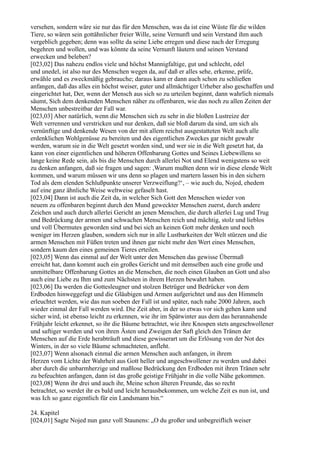 versehen, sondern wäre sie nur das für den Menschen, was da ist eine Wüste für die wilden
Tiere, so wären sein gottähnlicher freier Wille, seine Vernunft und sein Verstand ihm auch
vergeblich gegeben; denn was sollte da seine Liebe erregen und diese nach der Erregung
begehren und wollen, und was könnte da seine Vernunft läutern und seinen Verstand
erwecken und beleben?
[023,02] Das nahezu endlos viele und höchst Mannigfaltige, gut und schlecht, edel
und unedel, ist also nur des Menschen wegen da, auf daß er alles sehe, erkenne, prüfe,
erwähle und es zweckmäßig gebrauche; daraus kann er dann auch schon zu schließen
anfangen, daß das alles ein höchst weiser, guter und allmächtiger Urheber also geschaffen und
eingerichtet hat, Der, wenn der Mensch aus sich so zu urteilen beginnt, dann wahrlich niemals
säumt, Sich dem denkenden Menschen näher zu offenbaren, wie das noch zu allen Zeiten der
Menschen unbestreitbar der Fall war.
[023,03] Aber natürlich, wenn die Menschen sich zu sehr in die bloßen Lustreize der
Welt verrennen und verstricken und nur denken, daß sie bloß darum da sind, um sich als
vernünftige und denkende Wesen von der mit allem reichst ausgestatteten Welt auch alle
erdenklichen Wohlgenüsse zu bereiten und des eigentlichen Zweckes gar nicht gewahr
werden, warum sie in die Welt gesetzt worden sind, und wer sie in die Welt gesetzt hat, da
kann von einer eigentlichen und höheren Offenbarung Gottes und Seines Liebewillens so
lange keine Rede sein, als bis die Menschen durch allerlei Not und Elend wenigstens so weit
zu denken anfangen, daß sie fragen und sagen: ,Warum mußten denn wir in diese elende Welt
kommen, und warum müssen wir uns denn so plagen und martern lassen bis in den sichern
Tod als dem elenden Schlußpunkte unserer Verzweiflung?‘, – wie auch du, Nojed, ehedem
auf eine ganz ähnliche Weise weltweise gefaselt hast.
[023,04] Dann ist auch die Zeit da, in welcher Sich Gott den Menschen wieder von
neuem zu offenbaren beginnt durch den Mund geweckter Menschen zuerst, durch andere
Zeichen und auch durch allerlei Gericht an jenen Menschen, die durch allerlei Lug und Trug
und Bedrückung der armen und schwachen Menschen reich und mächtig, stolz und lieblos
und voll Übermutes geworden sind und bei sich an keinen Gott mehr denken und noch
weniger im Herzen glauben, sondern sich nur in alle Lustbarkeiten der Welt stürzen und die
armen Menschen mit Füßen treten und ihnen gar nicht mehr den Wert eines Menschen,
sondern kaum den eines gemeinen Tieres erteilen.
[023,05] Wenn das einmal auf der Welt unter den Menschen das gewisse Übermaß
erreicht hat, dann kommt auch ein großes Gericht und mit demselben auch eine große und
unmittelbare Offenbarung Gottes an die Menschen, die noch einen Glauben an Gott und also
auch eine Liebe zu Ihm und zum Nächsten in ihrem Herzen bewahrt haben.
[023,06] Da werden die Gottesleugner und stolzen Betrüger und Bedrücker von dem
Erdboden hinweggefegt und die Gläubigen und Armen aufgerichtet und aus den Himmeln
erleuchtet werden, wie das nun soeben der Fall ist und später, nach nahe 2000 Jahren, auch
wieder einmal der Fall werden wird. Die Zeit aber, in der so etwas vor sich gehen kann und
sicher wird, ist ebenso leicht zu erkennen, wie ihr im Spätwinter aus dem das herannahende
Frühjahr leicht erkennet, so ihr die Bäume betrachtet, wie ihre Knospen stets angeschwollener
und saftiger werden und von ihren Ästen und Zweigen der Saft gleich den Tränen der
Menschen auf die Erde herabträuft und diese gewisserart um die Erlösung von der Not des
Winters, in der so viele Bäume schmachteten, anfleht.
[023,07] Wenn alsonach einmal die armen Menschen auch anfangen, in ihrem
Herzen vom Lichte der Wahrheit aus Gott heller und angeschwollener zu werden und dabei
aber durch die unbarmherzige und maßlose Bedrückung den Erdboden mit ihren Tränen sehr
zu befeuchten anfangen, dann ist das große geistige Frühjahr in die volle Nähe gekommen.
[023,08] Wenn ihr drei und auch ihr, Meine schon älteren Freunde, das so recht
betrachtet, so werdet ihr es bald und leicht herausbekommen, um welche Zeit es nun ist, und
was Ich so ganz eigentlich für ein Landsmann bin.“

24. Kapitel
[024,01] Sagte Nojed nun ganz voll Staunens: „O du großer und unbegreiflich weiser
 