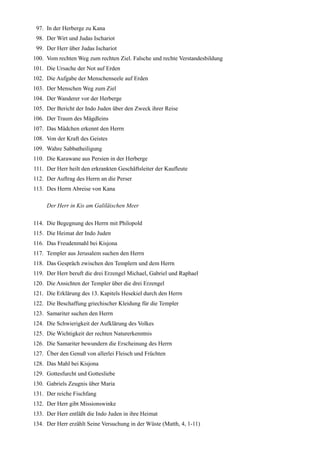97. In der Herberge zu Kana
 98. Der Wirt und Judas Ischariot
 99. Der Herr über Judas Ischariot
100. Vom rechten Weg zum rechten Ziel. Falsche und rechte Verstandesbildung
101. Die Ursache der Not auf Erden
102. Die Aufgabe der Menschenseele auf Erden
103. Der Menschen Weg zum Ziel
104. Der Wanderer vor der Herberge
105. Der Bericht der Indo Juden über den Zweck ihrer Reise
106. Der Traum des Mägdleins
107. Das Mädchen erkennt den Herrn
108. Von der Kraft des Geistes
109. Wahre Sabbatheiligung
110. Die Karawane aus Persien in der Herberge
111. Der Herr heilt den erkrankten Geschäftsleiter der Kaufleute
112. Der Auftrag des Herrn an die Perser
113. Des Herrn Abreise von Kana

     Der Herr in Kis am Galiläischen Meer

114. Die Begegnung des Herrn mit Philopold
115. Die Heimat der Indo Juden
116. Das Freudenmahl bei Kisjona
117. Templer aus Jerusalem suchen den Herrn
118. Das Gespräch zwischen den Templern und dem Herrn
119. Der Herr beruft die drei Erzengel Michael, Gabriel und Raphael
120. Die Ansichten der Templer über die drei Erzengel
121. Die Erklärung des 13. Kapitels Hesekiel durch den Herrn
122. Die Beschaffung griechischer Kleidung für die Templer
123. Samariter suchen den Herrn
124. Die Schwierigkeit der Aufklärung des Volkes
125. Die Wichtigkeit der rechten Naturerkenntnis
126. Die Samariter bewundern die Erscheinung des Herrn
127. Über den Genuß von allerlei Fleisch und Früchten
128. Das Mahl bei Kisjona
129. Gottesfurcht und Gottesliebe
130. Gabriels Zeugnis über Maria
131. Der reiche Fischfang
132. Der Herr gibt Missionswinke
133. Der Herr entläßt die Indo Juden in ihre Heimat
134. Der Herr erzählt Seine Versuchung in der Wüste (Matth, 4, 1-11)
 