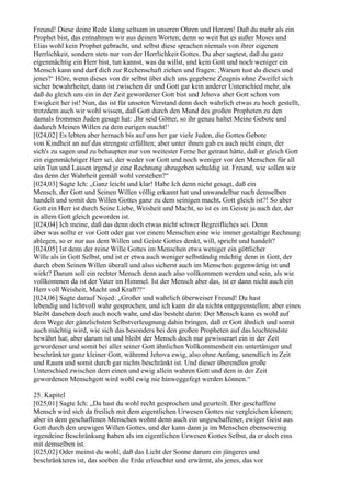 Freund! Diese deine Rede klang seltsam in unseren Ohren und Herzen! Daß du mehr als ein
Prophet bist, das entnahmen wir aus deinen Worten; denn so weit hat es außer Moses und
Elias wohl kein Prophet gebracht, und selbst diese sprachen niemals von ihrer eigenen
Herrlichkeit, sondern stets nur von der Herrlichkeit Gottes. Du aber sagtest, daß du ganz
eigenmächtig ein Herr bist, tun kannst, was du willst, und kein Gott und noch weniger ein
Mensch kann und darf dich zur Rechenschaft ziehen und fragen: ,Warum tust du dieses und
jenes?‘ Höre, wenn dieses von dir selbst über dich uns gegebene Zeugnis ohne Zweifel sich
sicher bewahrheitet, dann ist zwischen dir und Gott gar kein anderer Unterschied mehr, als
daß du gleich uns ein in der Zeit gewordener Gott bist und Jehova aber Gott schon von
Ewigkeit her ist! Nun, das ist für unseren Verstand denn doch wahrlich etwas zu hoch gestellt,
trotzdem auch wir wohl wissen, daß Gott durch den Mund des großen Propheten zu den
damals frommen Juden gesagt hat: ,Ihr seid Götter, so ihr genau haltet Meine Gebote und
dadurch Meinen Willen zu dem eurigen macht!‘
[024,02] Es lebten aber hernach bis auf uns her gar viele Juden, die Gottes Gebote
von Kindheit an auf das strengste erfüllten; aber unter ihnen gab es auch nicht einen, der
sich's zu sagen und zu behaupten nur von weitester Ferne her getraut hätte, daß er gleich Gott
ein eigenmächtiger Herr sei, der weder vor Gott und noch weniger vor den Menschen für all
sein Tun und Lassen irgend je eine Rechnung abzugeben schuldig ist. Freund, wie sollen wir
das denn der Wahrheit gemäß wohl verstehen?“
[024,03] Sagte Ich: „Ganz leicht und klar! Habe Ich denn nicht gesagt, daß ein
Mensch, der Gott und Seinen Willen völlig erkannt hat und unwandelbar nach demselben
handelt und somit den Willen Gottes ganz zu dem seinigen macht, Gott gleich ist?! So aber
Gott ein Herr ist durch Seine Liebe, Weisheit und Macht, so ist es im Geiste ja auch der, der
in allem Gott gleich geworden ist.
[024,04] Ich meine, daß das denn doch etwas nicht schwer Begreifliches sei. Denn
über was sollte er vor Gott oder gar vor einem Menschen eine wie immer gestaltige Rechnung
ablegen, so er nur aus dem Willen und Geiste Gottes denkt, will, spricht und handelt?
[024,05] Ist denn der reine Wille Gottes im Menschen etwa weniger ein göttlicher
Wille als in Gott Selbst, und ist er etwa auch weniger selbständig mächtig denn in Gott, der
durch eben Seinen Willen überall und also sicherst auch im Menschen gegenwärtig ist und
wirkt? Darum soll ein rechter Mensch denn auch also vollkommen werden und sein, als wie
vollkommen da ist der Vater im Himmel. Ist der Mensch aber das, ist er dann nicht auch ein
Herr voll Weisheit, Macht und Kraft?!“
[024,06] Sagte darauf Nojed: „Großer und wahrlich überweiser Freund! Du hast
lebendig und lichtvoll wahr gesprochen, und ich kann dir da nichts entgegenstellen; aber eines
bleibt daneben doch auch noch wahr, und das besteht darin: Der Mensch kann es wohl auf
dem Wege der gänzlichsten Selbstverleugnung dahin bringen, daß er Gott ähnlich und somit
auch mächtig wird, wie sich das besonders bei den großen Propheten auf das leuchtendste
bewährt hat; aber darum ist und bleibt der Mensch doch nur gewisserart ein in der Zeit
gewordener und somit bei aller seiner Gott ähnlichen Vollkommenheit ein untertäniger und
beschränkter ganz kleiner Gott, während Jehova ewig, also ohne Anfang, unendlich in Zeit
und Raum und somit durch gar nichts beschränkt ist. Und dieser überendlos große
Unterschied zwischen dem einen und ewig allein wahren Gott und dem in der Zeit
gewordenen Menschgott wird wohl ewig nie hinweggefegt werden können.“

25. Kapitel
[025,01] Sagte Ich: „Da hast du wohl recht gesprochen und geurteilt. Der geschaffene
Mensch wird sich da freilich mit dem eigentlichen Urwesen Gottes nie vergleichen können;
aber in dem geschaffenen Menschen wohnt denn auch ein ungeschaffener, ewiger Geist aus
Gott durch den urewigen Willen Gottes, und der kann dann ja im Menschen ebensowenig
irgendeine Beschränkung haben als im eigentlichen Urwesen Gottes Selbst, da er doch eins
mit demselben ist.
[025,02] Oder meinst du wohl, daß das Licht der Sonne darum ein jüngeres und
beschränkteres ist, das soeben die Erde erleuchtet und erwärmt, als jenes, das vor
 