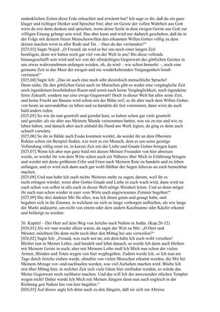 undenklichen Zeiten diese Erde erleuchtet und erwärmt hat? Ich sage es dir, daß du ein ganz
kluger und richtiger Denker und Sprecher bist; aber im Geiste der vollen Wahrheit aus Gott
wirst du erst dann denken und sprechen, wenn deine Seele in dem ewigen Geiste aus Gott zur
völligen Einung gelangt sein wird. Das aber kann und wird nur dadurch geschehen, daß du in
der Folge mit deinem freien Menschenwillen den erkannten Willen Gottes völlig zu dem
deinen machen wirst in aller Rede und Tat. – Hast du das verstanden?“
[025,03] Sagte Nojed: „O Freund, da wird es bei uns noch einer langen Zeit
benötigen; denn wir haben noch gar viel von der Welt in uns! Bis diese vollends
hinausgeschafft sein wird und wir von der allmächtigen Gegenwart des göttlichen Geistes in
uns etwas wahrzunehmen anfangen werden, oh, da wird – wie schon bemerkt –, noch eine
geraume Zeit in das Meer der ewigen und nie wiederkehrenden Vergangenheit hinab
verrinnen!“
[025,04] Sagte Ich: „Das ist auch eine noch sehr diesirdisch menschliche Sprache!
Denn siehe, für den göttlichen Geist auch im Menschen gibt es weder eine vergängliche Zeit
noch irgendeinen beschränkten Raum und somit auch keine Vergänglichkeit, noch irgendeine
ferne Zukunft, sondern nur eine ewige Gegenwart! Doch in dieser Welt hat alles seine Zeit,
und keine Frucht am Baume wird schon mit der Blüte reif; so du aber nach dem Willen Gottes
von heute an unwandelbar zu leben und zu handeln dir fest vornimmst, dann wirst du auch
bald anders reden.
[025,05] So wie du nun geurteilt und geredet hast, so haben schon gar viele geurteilt
und geredet; als sie aber aus Meinem Munde vernommen hatten, was sie zu tun und wie zu
leben haben, und danach aber auch alsbald die Hand ans Werk legten, da ging es denn auch
schnell vorwärts.
[025,06] So ihr in Bälde nach Essäa kommen werdet, da werdet ihr an dem Obersten
Roklus schon ein Beispiel finden, wie weit es ein Mensch, dem es um seine geistige
Vollendung völlig ernst ist, in kurzer Zeit mit der Liebe und Gnade Gottes bringen kann.
[025,07] Wenn Ich aber nun ganz bald mit diesen Meinen Freunden von hier abreisen
werde, so werdet ihr von dem Wirte schon auch ein Näheres über Mich in Erfahrung bringen
und werdet mit desto größerem Eifer und Ernst nach Meinem Rate zu handeln und zu leben
anfangen, und es wird sich dann auch gar wohl fühlbar der Segen Jehovas an euch bemerkbar
machen.
[025,08] Und nun habe Ich euch nichts Weiteres mehr zu sagen, darum, weil ihr es
nicht ertragen würdet; wenn aber Gottes Gnade und Liebe in euch wach wird, dann wird sie
euch schon von selbst in alle euch in dieser Welt nötige Weisheit leiten. Und so denn möget
ihr euch nun schon wieder in euer vom Wirte euch angewiesenes Zimmer begeben!“
[025,09] Die drei dankten Mir für alles, was Ich ihnen getan und gesagt habe, und
begaben sich in ihr Zimmer, in welchem sie sich so lange verborgen aufhielten, als wie lange
der Markt andauerte, um nicht von einem oder dem andern Kaufmanne oder Käufer erkannt
und belästigt zu werden.

26. Kapitel – Der Herr auf dem Weg von Jericho nach Nahim in Judäa. (Kap.26-32)
[026,01] Als wir nun wieder allein waren, da sagte der Wirt zu Mir: „O Herr und
Meister, möchtest Du denn nicht noch über den Mittag bei uns verweilen?“
[026,02] Sagte Ich: „Freund, was euch not tat, mit dem habe Ich euch wohl versehen!
Bleibet nun in Meiner Lehre, und handelt und lebet danach, so werde Ich denn auch bleiben
mit Meinem Geiste in euch; aber mit Meinem Leibe muß Ich Mich nun schon der vielen
Armen, Blinden und Toten wegen von hier wegbegeben. Zudem werde Ich, so Ich nun am
Tage durch Jericho ziehen werde, ohnehin von vielen Menschen erkannt werden, die Mir bei
Meinem Abzuge vor- und nachlaufen werden, was viel Aufsehen machen wird. Bliebe Ich
erst über Mittag hier, in welcher Zeit sich viele Gäste hier einfinden werden, so würde das
Meine Gegenwart noch ruchbarer machen. Und das will Ich der anwesenden etlichen Templer
wegen nicht! Daher werde Ich Mich mit Meinen Jüngern denn nun auch sogleich in der
Richtung gen Nahim hin von hier begeben.“
[026,03] Auf dieses sagte Ich denn auch zu den Jüngern, daß sie sich zur Abreise
 