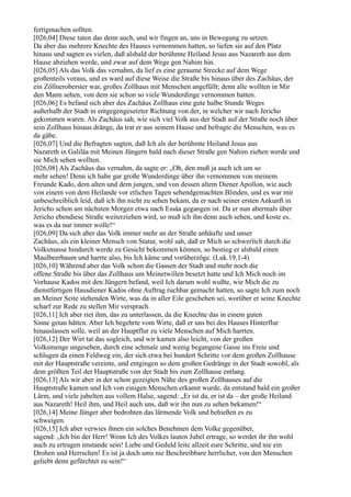 fertigmachen sollten.
[026,04] Diese taten das denn auch, und wir fingen an, uns in Bewegung zu setzen.
Da aber das mehrere Knechte des Hauses vernommen hatten, so liefen sie auf den Platz
hinaus und sagten es vielen, daß alsbald der berühmte Heiland Jesus aus Nazareth aus dem
Hause abziehen werde, und zwar auf dem Wege gen Nahim hin.
[026,05] Als das Volk das vernahm, da lief es eine geraume Strecke auf dem Wege
großenteils voraus, und es ward auf diese Weise die Straße bis hinaus über des Zachäus, der
ein Zöllneroberster war, großes Zollhaus mit Menschen angefüllt; denn alle wollten in Mir
den Mann sehen, von dem sie schon so viele Wunderdinge vernommen hatten.
[026,06] Es befand sich aber des Zachäus Zollhaus eine gute halbe Stunde Weges
außerhalb der Stadt in entgegengesetzter Richtung von der, in welcher wir nach Jericho
gekommen waren. Als Zachäus sah, wie sich viel Volk aus der Stadt auf der Straße noch über
sein Zollhaus hinaus dränge, da trat er aus seinem Hause und befragte die Menschen, was es
da gäbe.
[026,07] Und die Befragten sagten, daß Ich als der berühmte Heiland Jesus aus
Nazareth in Galiläa mit Meinen Jüngern bald nach dieser Straße gen Nahim ziehen werde und
sie Mich sehen wollten.
[026,08] Als Zachäus das vernahm, da sagte er: „Oh, den muß ja auch ich um so
mehr sehen! Denn ich habe gar große Wunderdinge über ihn vernommen von meinem
Freunde Kado, dem alten und dem jungen, und von dessen altem Diener Apollon, wie auch
von einem von dem Heilande vor etlichen Tagen sehendgemachten Blinden, und es war mir
unbeschreiblich leid, daß ich ihn nicht zu sehen bekam, da er nach seiner ersten Ankunft in
Jericho schon am nächsten Morgen etwa nach Essäa gegangen ist. Da er nun abermals über
Jericho ebendiese Straße weiterziehen wird, so muß ich ihn denn auch sehen, und koste es,
was es da nur immer wolle!“
[026,09] Da sich aber das Volk immer mehr an der Straße anhäufte und unser
Zachäus, als ein kleiner Mensch von Statur, wohl sah, daß er Mich so schwerlich durch die
Volksmasse hindurch werde zu Gesicht bekommen können, so bestieg er alsbald einen
Maulbeerbaum und harrte also, bis Ich käme und vorüberzöge. (Luk.19,1-4)
[026,10] Während aber das Volk schon die Gassen der Stadt und mehr noch die
offene Straße bis über das Zollhaus um Meinetwillen besetzt hatte und Ich Mich noch im
Vorhause Kados mit den Jüngern befand, weil Ich darum wohl wußte, wie Mich die zu
dienstfertigen Hausdiener Kados ohne Auftrag ruchbar gemacht hatten, so sagte Ich zum noch
an Meiner Seite stehenden Wirte, was da in aller Eile geschehen sei, worüber er seine Knechte
scharf zur Rede zu stellen Mir versprach.
[026,11] Ich aber riet ihm, das zu unterlassen, da die Knechte das in einem guten
Sinne getan hätten. Aber Ich begehrte vom Wirte, daß er uns bei des Hauses Hinterflur
hinauslassen solle, weil an der Hauptflur zu viele Menschen auf Mich harrten.
[026,12] Der Wirt tat das sogleich, und wir kamen also leicht, von der großen
Volksmenge ungesehen, durch eine schmale und wenig begangene Gasse ins Freie und
schlugen da einen Feldweg ein, der sich etwa bei hundert Schritte vor dem großen Zollhause
mit der Hauptstraße vereinte, und entgingen so dem großen Gedränge in der Stadt sowohl, als
dem größten Teil der Hauptstraße von der Stadt bis zum Zollhause entlang.
[026,13] Als wir aber in der schon gezeigten Nähe des großen Zollhauses auf die
Hauptstraße kamen und Ich von einigen Menschen erkannt wurde, da entstand bald ein großer
Lärm, und viele jubelten aus vollem Halse, sagend: „Er ist da, er ist da – der große Heiland
aus Nazareth! Heil ihm, und Heil auch uns, daß wir ihn nun zu sehen bekamen!“
[026,14] Meine Jünger aber bedrohten das lärmende Volk und behießen es zu
schweigen.
[026,15] Ich aber verwies ihnen ein solches Benehmen dem Volke gegenüber,
sagend: „Ich bin der Herr! Wenn Ich des Volkes lauten Jubel ertrage, so werdet ihr ihn wohl
auch zu ertragen imstande sein! Liebe und Geduld leite allzeit eure Schritte, und nie ein
Drohen und Herrschen! Es ist ja doch ums nie Beschreibbare herrlicher, von den Menschen
geliebt denn gefürchtet zu sein!“
 
