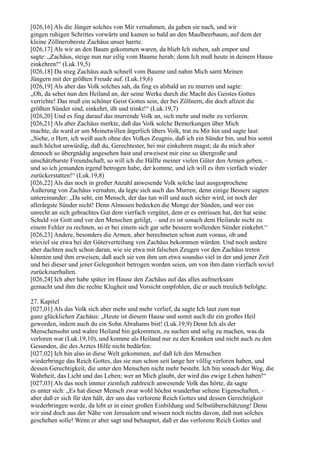 [026,16] Als die Jünger solches von Mir vernahmen, da gaben sie nach, und wir
gingen ruhigen Schrittes vorwärts und kamen so bald an den Maulbeerbaum, auf dem der
kleine Zöllneroberste Zachäus unser harrte.
[026,17] Als wir an den Baum gekommen waren, da blieb Ich stehen, sah empor und
sagte: „Zachäus, steige nun nur eilig vom Baume herab; denn Ich muß heute in deinem Hause
einkehren!“ (Luk.19,5)
[026,18] Da stieg Zachäus auch schnell vom Baume und nahm Mich samt Meinen
Jüngern mit der größten Freude auf. (Luk.19,6)
[026,19] Als aber das Volk solches sah, da fing es alsbald an zu murren und sagte:
„Oh, da sehet nun den Heiland an, der seine Werke durch die Macht des Geistes Gottes
verrichte! Das muß ein schöner Geist Gottes sein, der bei Zöllnern, die doch allzeit die
größten Sünder sind, einkehrt, ißt und trinkt!“ (Luk.19,7)
[026,20] Und es fing darauf das murrende Volk an, sich mehr und mehr zu verlieren.
[026,21] Als aber Zachäus merkte, daß das Volk solche Bemerkungen über Mich
machte, da ward er um Meinetwillen ärgerlich übers Volk, trat zu Mir hin und sagte laut:
„Siehe, o Herr, ich weiß auch ohne des Volkes Zeugnis, daß ich ein Sünder bin, und bin somit
auch höchst unwürdig, daß du, Gerechtester, bei mir einkehren magst; da du mich aber
dennoch so übergnädig angesehen hast und erweisest mir eine so übergroße und
unschätzbarste Freundschaft, so will ich die Hälfte meiner vielen Güter den Armen geben, –
und so ich jemanden irgend betrogen habe, der komme, und ich will es ihm vierfach wieder
zurückerstatten!“ (Luk.19,8)
[026,22] Als das noch in großer Anzahl anwesende Volk solche laut ausgesprochene
Äußerung von Zachäus vernahm, da legte sich auch das Murren; denn einige Bessere sagten
untereinander: „Da seht, ein Mensch, der das tun will und auch sicher wird, ist noch der
allerärgste Sünder nicht! Denn Almosen bedecken die Menge der Sünden, und wer ein
unrecht an sich gebrachtes Gut dem vierfach vergütet, dem er es entrissen hat, der hat seine
Schuld vor Gott und vor den Menschen getilgt, – und es ist sonach dem Heilande nicht zu
einem Fehler zu rechnen, so er bei einem sich gar sehr bessern wollenden Sünder einkehrt.“
[026,23] Andere, besonders die Armen, aber berechneten schon zum voraus, ob und
wieviel sie etwa bei der Güterverteilung von Zachäus bekommen würden. Und noch andere
aber dachten auch schon daran, wie sie etwa mit falschen Zeugen vor den Zachäus treten
könnten und ihm erweisen, daß auch sie von ihm um etwa soundso viel in der und jener Zeit
und bei dieser und jener Gelegenheit betrogen worden seien, um von ihm dann vierfach soviel
zurückzuerhalten.
[026,24] Ich aber habe später im Hause den Zachäus auf das alles aufmerksam
gemacht und ihm die rechte Klugheit und Vorsicht empfohlen, die er auch treulich befolgte.

27. Kapitel
[027,01] Als das Volk sich aber mehr und mehr verlief, da sagte Ich laut zum nun
ganz glücklichen Zachäus: „Heute ist diesem Hause und somit auch dir ein großes Heil
geworden, indem auch du ein Sohn Abrahams bist! (Luk.19,9) Denn Ich als der
Menschensohn und wahre Heiland bin gekommen, zu suchen und selig zu machen, was da
verloren war (Luk.19,10), und komme als Heiland nur zu den Kranken und nicht auch zu den
Gesunden, die des Arztes Hilfe nicht bedürfen.
[027,02] Ich bin also in diese Welt gekommen, auf daß Ich den Menschen
wiederbringe das Reich Gottes, das sie nun schon seit lange her völlig verloren haben, und
dessen Gerechtigkeit, die unter den Menschen nicht mehr besteht. Ich bin sonach der Weg, die
Wahrheit, das Licht und das Leben; wer an Mich glaubt, der wird das ewige Leben haben!“
[027,03] Als das noch immer ziemlich zahlreich anwesende Volk das hörte, da sagte
es unter sich: „Es hat dieser Mensch zwar wohl höchst wunderbar seltene Eigenschaften, –
aber daß er sich für den hält, der uns das verlorene Reich Gottes und dessen Gerechtigkeit
wiederbringen werde, da lebt er in einer großen Einbildung und Selbstüberschätzung! Denn
wir sind doch aus der Nähe von Jerusalem und wissen noch nichts davon, daß nun solches
geschehen solle! Wenn er aber sagt und behauptet, daß er das verlorene Reich Gottes und
 