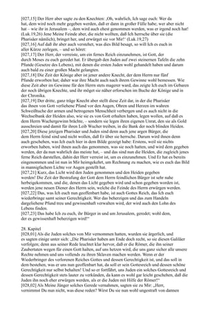 [027,15] Der Herr aber sagte zu den Knechten: ,Oh, wahrlich, Ich sage euch: Wer da
hat, dem wird noch mehr gegeben werden, daß er dann in großer Fülle habe; wer aber nicht
hat – wie ihr in Jerusalem –, dem wird auch ehest genommen werden, was er irgend noch hat!
(Luk.19,26) Jene Meine Feinde aber, die nicht wollten, daß Ich herrsche über sie (die
Pharisäer nämlich), bringet her, und erwürget sie vor Mir!‘ (Luk.19,27)
[027,16] Auf daß ihr aber auch verstehet, was dies Bild besagt, so will Ich es euch in
aller Kürze zerlegen, – und so höret:
[027,17] Der Herr, der verreiste, um ein fernes Reich einzunehmen, ist Gott, der
durch Moses zu euch geredet hat. Er übergab den Juden auf zwei steinernen Tafeln die zehn
Pfunde (Gesetze des Lebens), mit denen die ersten Juden wohl gehandelt haben und darum
auch bald zu einer großen Macht gelangten.
[027,18] Die Zeit der Könige aber ist jener andere Knecht, der dem Herrn nur fünf
Pfunde erworben hat; daher war ihre Macht auch nach ihrem Gewinne wohl bemessen. Wie
diese Zeit aber im Gewinne für den Herrn stets magerer ward, das zeigte Ich euch im Gebaren
der noch übrigen Knechte, und ihr möget sie näher erforschen im Buche der Könige und in
der Chronika.
[027,19] Der dritte, ganz träge Knecht aber stellt diese Zeit dar, in der die Pharisäer
das ihnen von Gott verliehene Pfund vor den Augen, Ohren und Herzen im wahren
Schweißtuche der armen und betrogenen Menschheit verbergen und es auch nicht in die
Wechselbank der Heiden also, wie sie es von Gott erhalten haben, legen wollen, auf daß es
dem Herrn Wuchergewinn brächte, – sondern sie legen ihren eigenen Unrat, den sie als Gold
ausschreien und damit für ihren Leib Wucher treiben, in die Bank der noch blinden Heiden.
[027,20] Diese jetzigen Pharisäer und Juden sind denn auch jene argen Bürger, die
dem Herrn feind sind und nicht wollen, daß Er über sie herrsche. Darum wird ihnen denn
auch geschehen, was Ich euch hier in dem Bilde gezeigt habe: Erstens, weil sie nichts
erworben haben, wird ihnen auch das genommen, was sie noch hatten, und wird dem gegeben
werden, der da nun wahrlich das meiste hat, – und das sind nun die Heiden, die zugleich jenes
ferne Reich darstellen, dahin der Herr verreist ist, um es einzunehmen. Und Er hat es bereits
eingenommen und ist nun in Mir heimgekehrt, um Rechnung zu machen, wie es euch das Bild
in mannigfachem Lichte vor Augen gestellt hat.
[027,21] Kurz, das Licht wird den Juden genommen und den Heiden gegeben
werden! Die Zeit der Bestrafung der Gott dem Herrn feindlichen Bürger ist sehr nahe
herbeigekommen, und die, denen das Licht gegeben wird und schon gegeben worden ist,
werden jene neuen Diener des Herrn sein, welche die Feinde des Herrn erwürgen werden.
[027,22] Das, was Ich euch nun geoffenbart habe, ist auch Gottes Reich, das Ich euch
wiederbringe samt seiner Gerechtigkeit. Wer das beherzigen und das zum Handeln
dargeliehene Pfund treu und gewissenhaft verwalten wird, der wird auch den Lohn des
Lebens finden.
[027,23] Das habe Ich zu euch, ihr Bürger in und um Jerusalem, geredet; wohl dem,
der es gewissenhaft beherzigen wird!“

28. Kapitel
[028,01] Als die Juden solches von Mir vernommen hatten, wurden sie ärgerlich, und
es sagten einige unter sich: „Die Pharisäer haben am Ende doch recht, so sie diesen Galiläer
verfolgen; denn aus seiner Rede leuchtet klar hervor, daß er die Römer, die ihn seiner
Zaubertaten wegen für einen Gott halten, auf uns hetzen wird, die uns ganz sicher alle unsere
Rechte nehmen und uns vollends zu ihren Sklaven machen werden. Wenn er der
Wiederbringer des verlorenen Reiches Gottes und dessen Gerechtigkeit ist, und das soll in
dem bestehen, was er uns nun geoffenbart hat, da soll er sein Gottesreich und dessen schöne
Gerechtigkeit nur selbst behalten! Und so er fortfährt, uns Juden ein solches Gottesreich und
dessen Gerechtigkeit stets lauter zu verkünden, da kann es wohl gar leicht geschehen, daß die
Juden ihn noch eher erwürgen werden, als er die Juden mit Hilfe der Römer!“
[028,02] Als Meine Jünger solches Gerede vernahmen, sagten sie zu Mir: „Herr,
vernimmst Du nun nicht, was diese reden? Wirst Du sie nun wohl ungestraft von dannen
 
