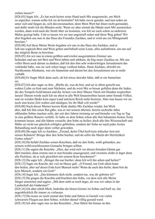 ziehen lassen?“
[028,03] Sagte Ich: „Es hat noch keiner seine Hand nach Mir ausgestreckt, um Mich
zu ergreifen; warum sollte Ich sie da bestrafen? Ich habe zuvor geredet, und nun reden sie
unter sich und fangen an, sich davonzumachen; denn Mein Wort hat ihnen nicht gemundet,
und dafür strafe Ich die Blinden nicht. Wenn sie aber einmal die Hände nach Mir ausstrecken
werden, dann wird auch die Strafe über sie kommen, wie Ich sie euch schon zu mehreren
Malen gezeigt habe. Und so lassen wir sie nun ungestraft reden und ihren Weg gehen! Wir
aber begeben uns nun in das Haus des Freundes Zachäus, und er wird uns ein Mittagsmahl
bereiten.“
[028,04] Auf diese Meine Worte begaben wir uns in das Haus des Zachäus, und er
ließ uns sogleich Brot und Wein geben und behieß seine Leute, alles aufzubieten, um uns auf
das möglich Beste zu bewirten.
[028,05] Als wir nun in einem größten und reichst ausgestatteten Zimmer uns
befanden und uns mit Brot und Wein labten und stärkten, da fing unser Zachäus an, Mir aus
voller Brust auch darum zu danken, daß Ich den ihm sehr widerwärtigen Jerusalemern das
verkündet habe, was sie sich schon lange verdient haben. Denn Zachäus, obwohl ein
Nachkomme Abrahams, war ein Samaritan und darum bei den Jerusalemern um so mehr
verhaßt.
[028,06] Er fragte Mich denn auch, ob Ich etwas dawider hätte, daß er ein Samaritan
sei.
[028,07] Ich aber sagte zu ihm: „Bleibe du, was du bist, und sei in allem gerecht aus
wahrer Liebe zu Gott und zum Nächsten, und du wirst Mir so besser gefallen denn die Juden,
die des Tempels Gold küssen und die Armen von ihrer Häuser Türen mit Hunden wegtreiben
lassen! Darum werde auch Ich sie ehest in alle Welt hinaustreiben lassen unter fremde Völker,
und sie werden fürder kein eigen Land und kein Reich mehr besitzen. Aber nun lassen wir sie
noch eine kurze Zeit walten und sündigen, bis ihr Maß voll werde!“
[028,08] Nach dieser Meiner kurzen Rede dankte Mir Zachäus wieder, bat Mich
aber, daß Ich ihm einen Rat gäbe, was er mit seinem ältesten, bereits sechzehn Jahre
zählenden Sohne machen solle, der seit drei Jahren irrsinnig sei und beinahe von Tag zu Tag
in eine größere Raserei verfalle. Er habe zu dem Sohne schon alle ihm bekannten besten Ärzte
kommen lassen, und alle hätten versucht, den Sohn zu heilen; doch alle ihre Wissenschaft und
Mühe sei nicht nur gänzlich erfolglos geblieben, sondern der Sohn sei nach jedes Arztes
Behandlung noch ärger denn vorher geworden.
[028,09] Da sagte Ich zu Zachäus: „Freund, derlei Übel heilt kein irdischer Arzt mit
seinen Kräutern! Bringe aber den Sohn hierher, und du sollst die Macht der Herrlichkeit
Gottes sehen!“
[028,10] Da befahl Zachäus seinen Knechten, daß sie den Sohn, wohl gebunden, aus
seinem wohlverschlossenen Gemache bringen sollten.
[028,11] Da sagten die Knechte: „Herr, das wird sich vor diesen fremden Gästen gar
übel machen; denn erstens rast er nun beinahe unausgesetzt, und zweitens stinkt er ärger denn
alle Pestilenz, da er sich gleichfort mit seinem Kote beschmiert!“
[028,12] Da sagte Ich: „Bringet ihn nur hierher; denn Ich will ihn sehen und heilen!“
[028,13] Sagte ein Knecht, der viel im Hause galt: „O Freund, nur Gott allein kann
den heilen, aber auf dieser Erde kein Mensch mehr! Wenn du auch den heilst, dann bist du
kein Mensch, sondern ein Gott!“
[028,14] Sagte Ich: „Das kümmere dich nicht, sondern tue, was dir geboten ist!“
[028,15] Da gingen die Knechte und brachten den Sohn, vor dem sich alle Meine
Jünger entsetzten und sagten: „Mit dem steht es noch ärger, als was wir sahen in der
Landschaft der Gadarener!“
[028,16] Ich aber erhob Mich, bedrohte die bösen Geister im Sohne und hieß sie, ihn
augenblicklich für immer zu verlassen.
[028,17] Da rissen sie noch einmal den Sohn und fuhren in Gestalt von vielen
schwarzen Fliegen aus dem Sohne, welcher darauf völlig gesund ward.
[028,18] Ich aber sagte nun zu den Knechten: „Nun führet ihn hinaus an den
 