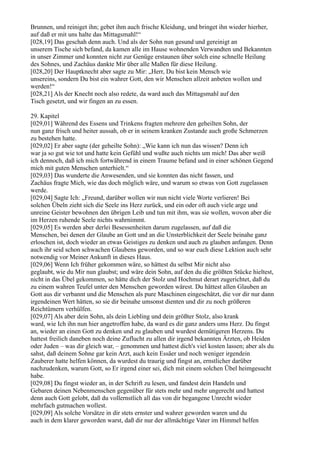 Brunnen, und reiniget ihn; gebet ihm auch frische Kleidung, und bringet ihn wieder hierher,
auf daß er mit uns halte das Mittagsmahl!“
[028,19] Das geschah denn auch. Und als der Sohn nun gesund und gereinigt an
unserem Tische sich befand, da kamen alle im Hause wohnenden Verwandten und Bekannten
in unser Zimmer und konnten nicht zur Genüge erstaunen über solch eine schnelle Heilung
des Sohnes, und Zachäus dankte Mir über alle Maßen für diese Heilung.
[028,20] Der Hauptknecht aber sagte zu Mir: „Herr, Du bist kein Mensch wie
unsereins, sondern Du bist ein wahrer Gott, den wir Menschen allzeit anbeten wollen und
werden!“
[028,21] Als der Knecht noch also redete, da ward auch das Mittagsmahl auf den
Tisch gesetzt, und wir fingen an zu essen.

29. Kapitel
[029,01] Während des Essens und Trinkens fragten mehrere den geheilten Sohn, der
nun ganz frisch und heiter aussah, ob er in seinem kranken Zustande auch große Schmerzen
zu bestehen hatte.
[029,02] Er aber sagte (der geheilte Sohn): „Wie kann ich nun das wissen? Denn ich
war ja so gut wie tot und hatte kein Gefühl und wußte auch nichts um mich! Das aber weiß
ich dennoch, daß ich mich fortwährend in einem Traume befand und in einer schönen Gegend
mich mit guten Menschen unterhielt.“
[029,03] Das wunderte die Anwesenden, und sie konnten das nicht fassen, und
Zachäus fragte Mich, wie das doch möglich wäre, und warum so etwas von Gott zugelassen
werde.
[029,04] Sagte Ich: „Freund, darüber wollen wir nun nicht viele Worte verlieren! Bei
solchen Übeln zieht sich die Seele ins Herz zurück, und ein oder oft auch viele arge und
unreine Geister bewohnen den übrigen Leib und tun mit ihm, was sie wollen, wovon aber die
im Herzen ruhende Seele nichts wahrnimmt.
[029,05] Es werden aber derlei Besessenheiten darum zugelassen, auf daß die
Menschen, bei denen der Glaube an Gott und an die Unsterblichkeit der Seele beinahe ganz
erloschen ist, doch wieder an etwas Geistiges zu denken und auch zu glauben anfangen. Denn
auch ihr seid schon schwachen Glaubens geworden, und so war euch diese Lektion auch sehr
notwendig vor Meiner Ankunft in dieses Haus.
[029,06] Wenn Ich früher gekommen wäre, so hättest du selbst Mir nicht also
geglaubt, wie du Mir nun glaubst; und wäre dein Sohn, auf den du die größten Stücke hieltest,
nicht in das Übel gekommen, so hätte dich der Stolz und Hochmut derart zugerichtet, daß du
zu einem wahren Teufel unter den Menschen geworden wärest. Du hättest allen Glauben an
Gott aus dir verbannt und die Menschen als pure Maschinen eingeschätzt, die vor dir nur dann
irgendeinen Wert hätten, so sie dir beinahe umsonst dienten und dir zu noch größeren
Reichtümern verhülfen.
[029,07] Als aber dein Sohn, als dein Liebling und dein größter Stolz, also krank
ward, wie Ich ihn nun hier angetroffen habe, da ward es dir ganz anders ums Herz. Du fingst
an, wieder an einen Gott zu denken und zu glauben und wurdest demütigeren Herzens. Du
hattest freilich daneben noch deine Zuflucht zu allen dir irgend bekannten Ärzten, ob Heiden
oder Juden – was dir gleich war, – genommen und hattest dich's viel kosten lassen; aber als du
sahst, daß deinem Sohne gar kein Arzt, auch kein Essäer und noch weniger irgendein
Zauberer hatte helfen können, da wurdest du traurig und fingst an, ernstlicher darüber
nachzudenken, warum Gott, so Er irgend einer sei, dich mit einem solchen Übel heimgesucht
habe.
[029,08] Du fingst wieder an, in der Schrift zu lesen, und fandest dein Handeln und
Gebaren deinen Nebenmenschen gegenüber für stets mehr und mehr ungerecht und hattest
denn auch Gott gelobt, daß du vollernstlich all das von dir begangene Unrecht wieder
mehrfach gutmachen wollest.
[029,09] Als solche Vorsätze in dir stets ernster und wahrer geworden waren und du
auch in dem klarer geworden warst, daß dir nur der allmächtige Vater im Himmel helfen
 