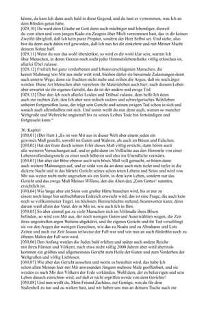 könne, da kam Ich dann auch bald in diese Gegend, und du hast es vernommen, was Ich an
dem Blinden getan habe.
[029,10] Da ward dein Glaube an Gott denn auch mächtiger und lebendiger, dieweil
du vom alten und vom jungen Kado ein Zeugnis über Mich vernommen hast, das in dir keinen
Zweifel übrigließ, daß Ich kein purer Prophet, sondern der Herr Selbst sei. Und siehe, also
bist du denn auch dahin reif geworden, daß Ich nun bei dir einkehrte und mit Meiner Macht
deinem Sohne half.
[029,11] Wenn du nun das wohl überdenkst, so wird es dir wohl klar sein, warum Ich
über Menschen, in deren Herzen noch nicht jeder Himmelslebensfunke völlig erloschen ist,
allerlei Übel zulasse.
[029,12] Freilich bei ganz verdorbenen und lebensverschlagenen Menschen, die
keiner Mahnung von Mir aus mehr wert sind, bleiben derlei sie bessernde Zulassungen denn
auch unterm Wege; denn sie fruchten nicht mehr und zeihen die Argen, daß sie noch ärger
werden. Diese Art Menschen aber verzehren ihr Materieleben auch hier; nach diesem Leben
aber erwartet sie ihr eigenes Gericht, das da ist der andere und ewige Tod.
[029,13] Über den Ich noch allerlei Leiden und Trübsal zulasse, dem helfe Ich denn
auch zur rechten Zeit; den Ich aber sein irdisch stolzes und schwelgerisches Wohlleben
unbeirrt fortgenießen lasse, der trägt sein Gericht und seinen ewigen Tod schon in sich und
sonach auch allenthalben mit sich. Und somit weißt du nun denn auch, warum so mancher
Weltgroße und Weltreiche ungestraft bis zu seines Leibes Tode hin fortsündigen und
fortgreueln kann.“

30. Kapitel
[030,01] (Der Herr:) „Es ist von Mir aus in dieser Welt aber einem jeden ein
gewisses Maß gestellt, sowohl im Guten und Wahren, als auch im Bösen und Falschen.
[030,02] Hat der Gute durch seinen Eifer dieses Maß völlig erreicht, dann hören auch
alle weiteren Versuchungen auf, und er geht dann im Volllichte aus den Himmeln von einer
Lebensvollendungsstufe zu einer noch höheren und also ins Unendliche vorwärts.
[030,03] Hat aber der Böse ebenso auch sein böses Maß voll gemacht, so hören dann
auch weitere Mahnungen auf, und er sinkt von da an denn auch stets tiefer und tiefer in die
dickere Nacht und in das härtere Gericht seines schon toten Lebens und Seins und wird von
Mir aus weiter nicht mehr angesehen als ein Stein, in dem kein Leben, sondern nur das
Gericht und das ewige Muß Meines Willens, den die Alten den ,Zorn Gottes‘ nannten,
ersichtlich ist.
[030,04] Wie lange aber ein Stein von großer Härte brauchen wird, bis er nur zu
einem noch lange hin unfruchtbaren Erdreich erweicht wird, das ist eine Frage, die auch kein
noch so vollkommener Engel, im höchsten Himmelslichte stehend, beantworten kann; denn
darum weiß allein der Vater, der in Mir ist, wie auch Ich in Ihm.
[030,05] So aber einmal gar zu viele Menschen sich im Vollmaße ihres Bösen
befinden, so wird von Mir aus, der noch wenigen Guten und Auserwählten wegen, die Zeit
ihres ungestraften argen Waltens abgekürzt, und ihr eigenes Gericht und ihr Tod verschlingt
sie vor den Augen der wenigen Gerechten, wie das zu Noahs und zu Abrahams und Lots
Zeiten und auch zur Zeit Josuas teilweise der Fall war und von nun an auch fürderhin noch zu
öfteren Malen der Fall sein wird.
[030,06] Den Anfang werden die Juden bald erleben und später auch andere Reiche
mit ihren Fürsten und Völkern; nach etwa nicht völlig 2000 Jahren aber wird abermals
kommen ein größtes und allgemeinstes Gericht zum Heile der Guten und zum Verderben der
Weltgroßen und völlig Lieblosen.
[030,07] Wie aber das Gericht aussehen und worin es bestehen wird, das habe Ich
schon allen Meinen hier mit Mir anwesenden Jüngern mehrere Male geoffenbart, und sie
werden es nach Mir den Völkern der Erde verkünden. Wohl dem, der es beherzigen und sein
Leben danach einrichten wird, auf daß er nicht ergriffen werde von dem Gerichte!
[030,08] Und nun weißt du, Mein Freund Zachäus, zur Genüge, was du für dein
Seelenheil zu tun und zu wirken hast, und wir haben uns nun an deinem Tische auch zur
 