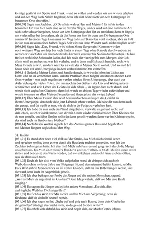 Genüge gestärkt mit Speise und Trank, – und so wollen und werden wir uns wieder erheben
und auf den Weg nach Nahim begeben; denn Ich muß heute noch vor dem Untergange im
benannten Orte eintreffen.“
[030,09] Sagte nun Zachäus: „O Du allein wahrer Herr und Meister! Es ist bis in den
benannten Ort von hier noch eine weite Strecke Weges, und es wird auf eine natürliche Art
wohl sehr schwer hergehen, heute vor dem Untergange den Ort zu erreichen; denn er liegt ja
um vieles näher bei Jerusalem, als da die Ferne von hier bis zum von Dir benannten Orte
ausmacht! In einem Tage kann man den Weg dahin auf Kamelen wohl machen, aber zu Fuß
in von nun an kaum eines halben Tages Zeit wird das ohne Wunder wohl nicht möglich sein!“
[030,10] Sagte Ich: „Das, Freund, wird schon Meine Sorge sein! Konnten wir den
noch weiteren Weg von hier bis nach Essäa in einem Tage ohne Kamele durchwandern, so
werden wir auch den um ein bedeutendes kürzeren von hier bis Nahim durchmachen. Du hast
freilich wohl eine Sehnsucht dahin, daß Ich noch hier verzöge bis zum Morgen; aber Ich
allein weiß es am besten, was Ich vorhabe, und so denn muß Ich auch handeln, nicht wie
Mein Fleisch es will, sondern wie Der es will, der in Meiner Seele wohnt. Und so muß Ich
heute noch vor dem Untergange in dem vorbestimmten Orte eintreffen.
[030,11] Gedenke Meiner Lehre, und handle danach, so wirst du leben im Lichte aus
Gott! Und so du vernehmen wirst, daß die Pharisäer Mich fangen und diesen Meinen Leib
töten werden – was auch zugelassen werden wird zu ihrem Untergange, aber auch zur
Auferstehung der vielen Toten, die nun noch in den Gräbern des Un- und Wahnglaubens
schmachten und kein Leben des Geistes in sich haben –, da ärgere dich nicht darob, und
werde nicht zaghaften Glaubens; denn Ich werde am dritten Tage wieder auferstehen und
werde kommen zu allen Meinen Freunden und ihnen geben das ewige Leben!
[030,12] Über Meine Feinde aber wird hereinzubrechen anfangen das Gericht zu
ihrem Untergange, den noch viele jetzt Lebende sehen werden. Ich habe dir nun denn auch
das gesagt, und du weißt es nun, wie du dich in der Folge zu verhalten hast.
[030,13] Ich habe dir nun auch ein Pfund dargeliehen; verwalte es gut und recht, auf
daß Ich es, so Ich wiederkomme, von dir mit Zinsen wieder zurückerhalte! Über Kleines bist
du nun gestellt, und über Großes sollst du dann gestellt werden; denn wer im Kleinen treu ist,
der wird auch im Großen treu bleiben.“
[030,14] Nach diesen Worten segnete Ich des Zachäus ganzes Haus und begab Mich
mit Meinen Jüngern sogleich auf den Weg.

31. Kapitel
[031,01] Es stand aber noch viel Volk auf der Straße, das Mich noch einmal sehen
und sprechen wollte; denn es war durch die Hausleute ruchbar geworden, was Ich des
Zachäus Sohne getan hatte. Ich aber ließ Mich nicht beirren und ging rasch durch die Menge
unaufhaltsam. Da Mich aber mehrere Hunderte geleiten wollten, so blieb Ich eine kurze Weile
stehen und bedeutete den Nacheilenden, daß sie umkehren und nach Hause ziehen sollten,
was sie dann auch taten.
[031,02] Doch als Ich also vom Volke aufgehalten ward, da drängte sich auch ein
Weib, das schon mehrere Jahre am Blutgange litt, und dem niemand helfen konnte, zu Mir.
Dies Weib rührte Meinen Rock an im vollen Glauben, daß ihr das Hilfe bringen werde, und
sie ward denn auch im Augenblick geheilt.
[031,03] Ich aber befragte zur Probe die Jünger und die andern Menschen, sagend:
„Wer hat Mich da angerührt im Glauben? Denn Ich gewahrte, daß von Mir eine Kraft
ausging.“
[031,04] Da sagten die Jünger und etliche andere Menschen: „Da sieh, dies
zudringliche Weib hat Dich angerührt!“
[031,05] Da fiel das Weib vor Mir nieder und bat Mich um Vergebung; denn sie
fürchtete, daß sie deshalb bestraft werde.
[031,06] Ich aber sagte zu ihr: „Stehe auf und gehe nach Hause; denn dein Glaube hat
dir geholfen! Sündige aber nicht mehr, so du gesund bleiben willst!“
[031,07] Da erhob sich alsbald das Weib und begab sich, die Macht Gottes lobend,
 